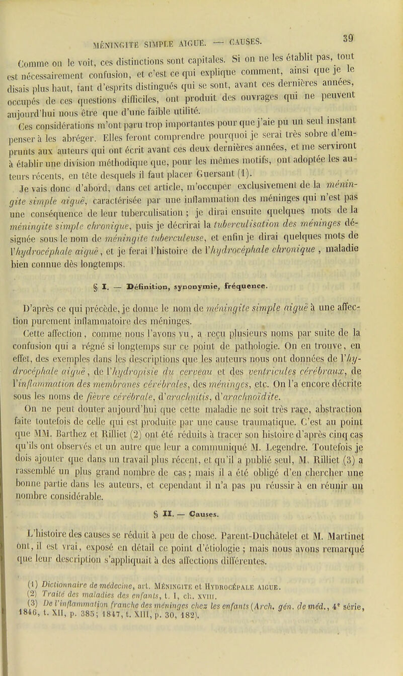 MÉNINGITE SÙtm AIGUË. — CAUSES. Comme on le voit, ces distinctions sont capitales. Si on ne les établit pas, tout esl Décessairemeat confusion, et c'est ce qui explique comment, amsi que je le disais plus haut, tant d'esprits distingués qui se sont, avant ces dernières années occupés de ces questions difficiles, ont produit des ouvrages qui ne peuvent aujourd'hui nous être que d'une faible utilité. Ges considérations m'ont paru trop importantes pour que j'aie pu un seul instant penser à les abréger. Elles feront comprendre pourquoi je serai très sobre d'em- prunts aux auteurs qui ont écrit avant ces deux dernières années, et me serviront à établir une division méthodique que, pour les mêmes motifs, ont adoptée les au- teurs récents, en tête desquels il faut placer Guersant (1). Je vais donc d'abord, dans cet article, m'occuper exclusivement de la ménin- gite simple aiguë, caractérisée par une inflammation des méninges qui n'est pas une conséquence de leur tuberculisalion ; je dirai ensuite quelques mots de La méningite simple chronique, puis je. décrirai la tuberculisation des méninges dé- signée sous le nom de méningite tuberculeuse, et enfin je dirai quelques mots de l'hydrocéphale aiguë, et je ferai l'histoire de Y hydrocéphale chronique , maladie bien connue dès longtemps. § I. — Définition, synonymie, fréquence. D'après ce qui précède, je donne le nom de méningite simple aiguë à une affec- tion purement inflammatoire des méninges. Cette affection , comme nous l'avons vu, a reçu plusieurs noms par suite de la confusion qui a régné si longtemps sur ce point de pathologie. On en trouve, en effet, des exemples dans les descriptions que les auteurs nous ont données de \hy- drocéphale aiguë, de Vhydropisie du cerveau et des ventricules cérébraux, de Vin/lummation des membranes cérébrales, des méninges, etc. On l'a encore décrite sous les noms de fièvre cérébrale, à'arachnitis, d'aroc/inoïdite. On ne peut douter aujourd'hui que cette maladie ne soit très rai;e, abstraction faite toutefois de celle qui esl produite par une cause traumatique. C'est au point <pic MM. Barthez et Rilliet (2) ont été réduits à tracer son histoire d'après cinq cas qu'ils ont observés et un autre que leur a communiqué 31. Legendre. Toutefois je dois ajouter que dans un travail plus réccnl, et qu'il a publié seul, M, Rilliet (3) a rassemblé un plus grand nombre de cas ; mais il a élé obligé d'en chercher une bonne partie dans les auteurs, et cependant il n'a pas pu réussir à en réunir un nombre considérable. § II. — Causes. L'histoire des causes se réduit à peu de chose. Parent-Duchâtelet et M. Martinet mu, il est vrai, exposé en détail ce point d'éliologie ; mais nous avons remarqué que leur description s'appliquait à des affections différentes. (1) Dictionnaire de médecine, ai l. Méningite cl Hymiocépale aiguë. (2) Traité des maladies des enfants, t. I, ch. xvm. (3) De l'inflammation franche des méninges chez les enfants (Arch. qén. cleméd., 4e série, 1846, t. XII, p. 385; 1847, t. p. 30, 182).