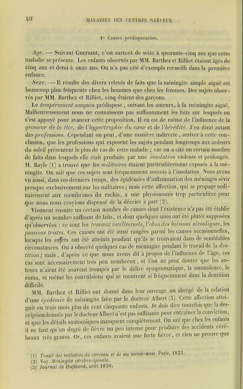 1° Causes prédisposantes. Age. ■— Suivant Guersant, c'est surtout de seize à quarante-cinq ans que cette maladie se présente. Les enfants observés par MM. Barthez et Rilliet étaient âgés de cinq ans et demi à onze ans. On n'a pas cité d'exemple recueilli dans la première enfance. Sexe. — Il résulte des divers relevés de faits que la méningite simple aiguë est beaucoup plus fréquente cbez les hommes que chez les femmes. Des sujets obser- vés par MM. Barthez et Rilliet, cinq étaient des garçons. Le tempérament sanguin prédispose , suivant les auteurs, à la méningite aiguë. Malheureusement nous ne connaissons pas suffisamment les faits sur lesquels on s'est appuyé pour avancer cette proposition. Il en est de même de l'influence de la grosseur de la tête, de ['hypertrophie du cœur et de Y hérédité. J'en dirai autant des professions. Cependant on peut, d'une manière indirecte , arriver à cette con- clusion, que les professions qui exposent les sujets pendant longtemps aux ardeurs du soleil présentent le plus de cas de cette maladie ; car on a cité un certain nombre de faits dans lesquels elle était produite par une insolation violente et prolongée. M. Bayle (1) a trouvé que les militaires étaient particulièrement exposés à la mé- ningite. On sait que ces sujets sont fréquemment soumis à l'insolation. Nous avons vu aussi, dans ces derniers temps, des épidémies d'inflammation des méniuges sévir presque exclusivement sur les militaires ; mais cette affection, qui se propage ordi- nairement aux membranes du rachis, a une physionomie trop particulière pour que nous nous croyions dispensé de la décrire à part (2). Viennent ensuite un certain nombre de causes dont l'existence n'a pas été établie d'après un nombre suffisant de faits, et dont quelques-unes ont été plutôt supposées qu'observées : ce sont les travaux intellectuels, l'abus des boissons alcooliques, les passions listes. Ces causes ont été aussi rangées parmi les causes occasionnelles, lorsque les sufets ont été atteints pendant qu'ils se trouvaient dans de semblables circonstances. On a observé quelques cas de méningite pendant le travail de la den- tition; mais , d'après ce que nous avons dit h propos de l'influence de l'âge, ces cas sont nécessairement très peu nombreux, et l'on ne peut douter que les au- teurs n'aient été souvent trompés par le délire sympiomatique, la somnolence, le coma, et même les convulsions qui se montrent si fréquemment dans la dentition difficile. MM. Barthez et Rilliet ont donné dans leur ouvrage un abrège de la relation d'une épidémie de méningite faile par le docteur Albert (3). Cette affeciion attei- gnit en trois mois plus de cent cinquante enfants. Je dois dire toutefois que la des- cription donnée par le docteur Albertn'estpas suffisante pour entraîner la conviction, ci que les détails anatomiques manquent complètement. On sait que chez les enfants ,1 ne faui qu'un degré de lièvre un peu intense pour produire des accidents céré- braux très graves. Or, ces enfants avaient une forte lièvre, et rien ne prouve que (1) Traité des maladies du cerveau cl de ses membranes. Pans, (2) Voy. Méningite cérébro-spinale. (3) Journal de Uufeland, août 1830.