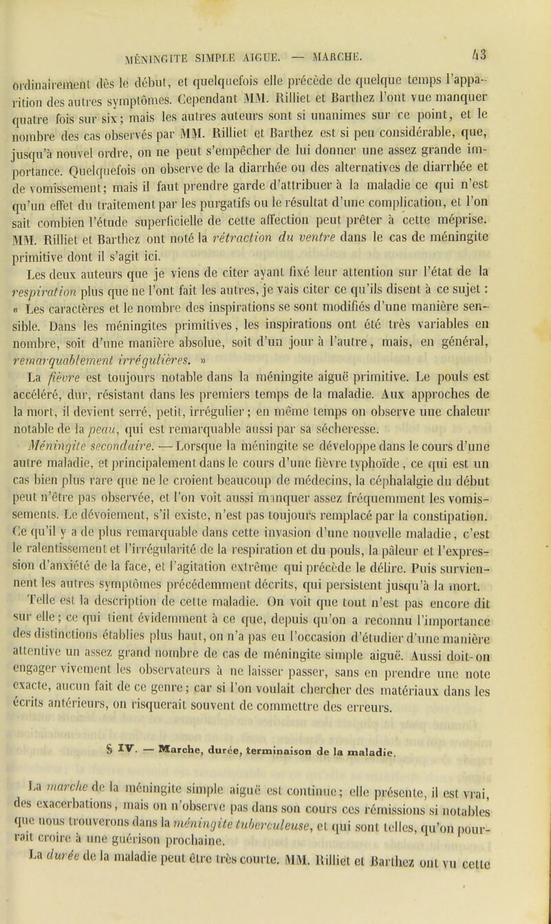 MÈN INCITE SIMPLE AICUE. — MARCHE. A3 ordinairement, dès le début, et quelquefois elle précède de quelque temps l'appa- rition des autres symptômes. Cependant MM. Rilliet et Barthez l'ont vue manquer quatre fois sur six; mais les autres auteurs sont si unanimes sur ce point, et le nombre des cas observés par MM. Rilliet et Barthez est si peu considérable, que, jusqu'à nouvel ordre, on ne peut s'empêcher de lui donner une assez grande im- portance. Quelquefois on observe de la diarrhée ou des alternatives de diarrhée et de vomissement; mais il faut prendre garde d'attribuer à la maladie ce qui n'est qu'un effet du traitement par les purgatifs ou le résultat d'une complication, et l'on sait combien l'étude superficielle de cette affection peut prêter à cette méprise. MM. Rilliet et Barthez ont noté la rétraction du ventre dans le cas de méningite primitive dont il s'agit ici. Les deux auteurs que je viens de citer ayant fixé leur attention sur l'état de la respiration plus que ne l'ont fait les autres, je vais citer ce qu'ils disent à ce sujet : « Les caractères et le nombre des inspirations se sont modifiés d'une manière sen- sible. Dans les méningites primitives, les inspirations ont été très variables en nombre, soit d'une manière absolue, soit d'un jour à l'autre, mais, en général, remarquablement irrégulières. » La fièvre est toujours notable dans la méningite aiguë primitive. Le pouls est accéléré, dur, résistant dans les premiers temps de la maladie. Aux approches de la mort, il devient serré, petit, irrégulier; en même temps on observe une chaleur notable de la peau, qui est remarquable aussi par sa sécheresse. Méningite secondaire. —Lorsque la méningite se développe dans le cours d'une autre maladie, et principalement dans le cours d'une fièvre typhoïde, ce qui est un cas bien plus rare que ne le croient beaucoup de médecins, la céphalalgie du début peut n'être pas observée, et l'on voit aussi manquer assez fréquemment les vomis- sements. Le dévoiement, s'il existe, n'est pas toujours remplacé par la constipation. Ce qu'il y a de plus remarquable dans cette invasion d'une nouvelle maladie, c'est le ralentissement et l'irrégularité de la respiration et du pouls, la pâleur et l'expres- sion d'anxiété de la face, et l'agitation extrême qui précède le délire. Puis survien- nent les autres symptômes précédemment décrits, qui persistent jusqu'à la mort. Telle est la description de cette maladie. On voit que tout n'est pas encore dit sur elle ; ce qui tient évidemment à ce que, depuis qu'on a reconnu l'importance clos distinctions établies plus haut, on n'a pas eu l'occasion d'étudier d'une manière attentive un assez grand nombre de cas de méningite simple aiguë. Aussi doit-on engager vivement les observateurs à ne laisser passer, sans en prendre une note exacte, aucun fait de ce genre; car si l'on voulait chercher des matériaux dans les écrits antérieurs, on risquerait souvent de commettre des erreurs. S ÏV. — Marche, durée, terminaison de la maladie. La marche ih, la méningite simple aiguë est continue; elle présente, il est vrai des exacerbations, mais on n'observe pas dans son cours ces rémissions si notables que nous trouverons dans la méningite tuberculeuse, cl qui sont telles, qu'on pour- rait croire à une gnéiison prochaine. La durée de la maladie peut être très courte. MM. Rilliet et Barthez ont vu celle