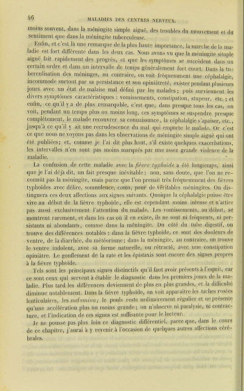 inoins souvent, dans la méningite simple aiguë, des troubles du momc.neni et du sentiment que dans la méningite tuberculeuse. Enfin, et c'est là une remarque de la plus haute importance, la marche de la ma- ladie est forl différente dans les deux cas. Nous avons vu que la méningite simple aiguë fait rapidement des progrès, et que les symptômes se succèdent dans un certain ordre et dans un intervalle de temps généralement fort court. Dans la lu- berculisation des méninges, au contraire, on voit fréquemment une céphalalgie, incommode surtout par sa persistance et son opiniâtreté, exister pendant plusieurs jours avec un état de malaise mal défini par les malades; puis surviennent les divers symptômes caractéristiques : vomissements, constipation, stupeur, etc. ; et enfin, ce qu'il y a de plus remarquble, c'est que, dans presque tous les cas, on voit, pendant un temps plus ou moins long, ces symptômes se suspendre presque complètement, le malade recouvrer sa connaissance, la céphalalgie s'apaiser, etc., jusqu'à ce qu'il y ait une recrudescence du mal qui emporte le malade. Or c'est ce que nous ne voyons pas dans les observations de méningite simple aiguë qui ont été publiées; et, comme je l'ai dit plus haut, s'il existe quelques exacerbations, les intervalles n'en sont pas moins marqués par une assez grande violence de la maladie. La confusion de cette maladie avec la fihre typhoïde a été longtemps, ainsi que je l'ai déjà dit, un fait presque inévitable ; non, sans doute, que l'on ne re- connût pas la méningite, mais parce que l'on prenait très fréquemment des fièvres typhoïdes avec délire, somnolence, coma, pour de véritables méningites. On dis- tinguera ces deux affections aux signes suivants. Quoique la céphalalgie puisse être vive au début de la fièvre typhoïde, elle est cependant moins intense et n'attire pas aussi exclusivement l'attention du malade. Les vomissements, au début, se montrent rarement, et dans les cas où il en existe, ils ne sont ni fréquents, ni per- sistants ni abondants, comme dans la méningite. Du côté du tube digestif, ou trouve des différences notables : dans la fièvre typhoïde, ce sont des douleurs de ventre, de la diarrhée, du météorisme; dans la méningite, au contraire, on irouve le ventre indolent, avec sa forme naturelle, ou rétracté, avec une constipai ion opiniâtre. Le gonflement de la rate et les épislaxis sont encore des signes propres à la fièvre typhoïde: Tels sont les principaux signes distinctifs qu'il faut avoir présenlsà l'espril, car ce sont ceux qui servent à établir le diagnostic dans les premiers joui s de la ma- ladie. l'Ius lard les différences deviennent de plus en plus grandes, ei la difficulté, diminue notablement) Uans la lièvre typhoïde, on voit apparaître les larhes rosées lenticulaire^ lesusuÇamnchi Le pouls reste ordinairemenl régulier et représente qu'une accélération plus ou moins grande: on n'obsene ni parabsie. ni contrac- ture, e| l'indication de ces signes est suffisante pour le lecteur. Je ne pousse pas plus loin ce diagnostic différentiel» parce que. dans le coin s de ce chapitre, j'aurai à y revenir à l'occasion de quelques autres affections céré- brales.