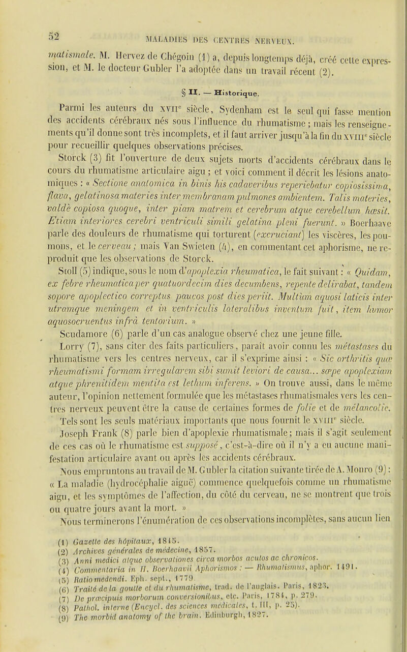 Wtismale. M. Hervez de Chégoiu (1) a, depuis longtemps déjà, créé celte expres- sion, et M. le docteur Gubler l'a adoptée dans un travail récent (2). § II. — Historique. Parmi les auteurs du xvip siècle, Sydenham est le seul qui fasse mention des accidents cérébraux nés sous l'influence du rhumatisme ; mais les renseigne- ments qu'il donne sont très incomplets, et il faut arriver jusqu'à la fin du xviir siècle pour recueillir quelques observations précises. Storck (3) fit l'ouverture de deux sujets morts d'accidents cérébraux clans lu cours du rhumatisme articulaire aigu ; et voici comment il décrit les lésions anato- miques : « Scctione analomica in binis his çadaveribus reperiebatur copiosissima, flava, gelatinosa materies inter mcmbranampulmones ambientem. Talis materies, valdè copiosa quoque, inter piam matrem et cerebrum atque ccrebellum hœsit. Eciam interiores cerebri ventriculi simili gelatina pleni fuerunt. » Boerhaave parle des douleurs de rhumatisme qui torturent (excruciant) les viscères, les pou- mons, et le cerveau ; mais Van Swieten (/i), en commentant cet aphorisme, ne re- produit que les observations de Storck. Stoll (5) indique, sous le nom à'apoplexiu rheumatica, le fait suivant : « Quidam, ex febre rheumaticaper quatuordecim dies decumbens, repente delirabat, tandem sopore apoplectico correptus paucos post dies periit. Multum aquosi laticis inter utramque meningem et in venir iculis lateralibus invcntvm fuit, item hvmor aquosocruentus infrà tentorium. » Scudamore (6) parle d'un cas analogue observé chez une jeune fille. Lorry (7), sans citer des faits particuliers, paraît avoir connu les métastases du rhumatisme vers les centres nerveux, car il s'exprime ainsi : « Sic arthritis quee rheurnàtismi formam irregularem sibi sumit leviori de causa... sœpe apoplexiam atque phrenitidem mentitaest lethum inferens. » On trouve aussi, dans le même auteur, l'opinion netlemenl formulée que les métastases rhumatismales vers les cen- tres nerveux peuvent être la cause de certaines formes de folie et de mélancolie. Tels sont les seuls matériaux importants que nous fournil le XVIII siècle. Joseph Frank (8) parle bien d'apoplexie rhumatismale; mais il s'agil seulement de ces cas où le rhumatisme est supposé, c'est-à-dire où il n'y a eu aucune mani- festation articulaire avant ou après les accidents cérébraux. Nous empruntons au travail de M. Gubler la citation suivante Urée de A. Monro (})) : a La maladie (hydrocéphalie aiguë) commence quelquefois connue un rhumatisme aigu, et les symptômes de l'affection, du côté du cerveau, ne se montrenl que trois ou quatre jours avant la mort. » Nous terminerons rémunérai ion de ces observations incomplètes, sans aucun lien (1) Gazelle des hôpitaux, 18lî>. (2) Archives générales de médecine, 1857. (3) Anni medici atque obscrvaliones circa morbos aculosac chronicos. ( i) Commcntariu in II. Docrhaavii Aphorisme* : — nhumatismus, aphor. 1491. (5) liatiomedcndi. Ejîh. sept., 1770 (6) Traité de la goutte et du rhumatisme, trad. de l'anglais. Pans, 1823. (7) De <pra>cipuis morborum conversionibus, etc. Paris, 1781, p. 279. (8) Palhol. interne (Encycl. des sciences médicales, l. III, p. 23). The morbid anatomy of the brain. MHWirfch, 1827.