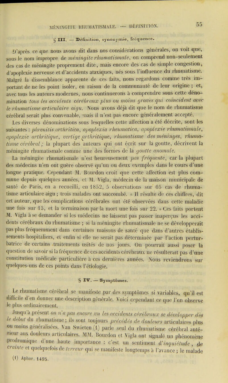 MÉNIN&M mm ATISMAT.E. — DÉFINITION. § III. — Définition, synonymie, fréquence. D'après ce que nous avons dit dans uos considérations générales, on voit que, sous le nom impropre de méningite rhumatismale, on comprend non-seulement des cas de méningite proprement dite, mais encore des cas de simple congestion, d'apoplexie nerveuse et d'accidents ataxiques, nés sous l'influence du rhumatisme. Malgré la dissemblance apparente de ces faits, nous regardons comme très im- portant de ne les point isoler, en raison de la communauté de leur origine ; et, avec tous les auteurs modernes, nous continuerons à comprendre sous cette déno- mination tous les accidents cérébraux plus ou moins graves qui coïncident avec le rhumatisme articulaire aigu. Nous avons déjà dit que le nom de rhumatisme cérébral serait plus convenable, mais il n'est pas encore généralement accepté. Les diverses dénominations sous lesquelles celte affection a été décrite, sont les suivantes : pkrenitis arthritica, apoplexia rheumatica, apoplexie rhumatismale, apoplexie arthritique, vertige çrthritique, rhumatisme des méninges, rhuma- tisme cérébral ; la plupart des auteurs qui ont écrit sur la goutte, décrivent la méningite rhumatismale comme une des formes de la goutte anomale. La méningite rhumatismale n'est heureusement pas fréquente, car la plupart des médecins n'en ont guère observé qu'un ou deux exemples dans le cours d'une longue pralique. Cependant M. Bourdon croit que cette affection est plus com- mune depuis quelques années, et M. Vigla, médecin de la maison municipale de santé de Paris, en a recueilh, en 1852, 5 observations sur 65 cas de rhuma- tisme articulaire aigu ; trois malades ont succombé. « Il résulte de ces chiffres, dit cet auteur, que les complications cérébrales ont été observées dans cet te maladie une fois sur 13, et la terminaison parla mort une fois sur 22. » Ces laits portent M. Vigla à se demander si les médecins ne laissent pas passer inaperçus les acci- dents cérébraux du rhumatisme ; si la méningite rhumatismale ne se développerait pas plus fréquemment dans certaines maisons de santé que dans d'autres établis- sements hospitaliers, et enfin si elle ne serait pas déterminée par l'action pertur- batrice de certains traitements usités de nos jours. On pourrait; aussi poser la question de sav oir si la fréquence de ces accidents cérébraux ne résulterait pas d'une constitution médicale particulière à ces dernières années. iNous reviendrons sur quelques-uns de ces points dans l'étiologie. § IV. — Symptômes. Le rhumatisme célébrai se manifeste par des symptômes si variables, qu'il est ^Cile d'en donner une description générale. Voici cependant ce que Ton observe le plus ordinairement. Jusqu'il présem m n'a pas encore vu les accidents cérébraux se développer des le début du rhumatisme; ils sont toujours précédés de douleurs articulaires plus OU moins généralisées. Van Swielcn (1) parie seul du rhumatisme cérébral anté- rieur aux douleurs articulaires. MM. «ourdou cl Vigla ont signalé un phénomène pFodromiqwe d'une haute importance : c'est un sentiment d'inquiétude de crainte et quelquefois de terreur qui se manifeste longtemps à l'avance ; le malade (1) Aphor. 1495.