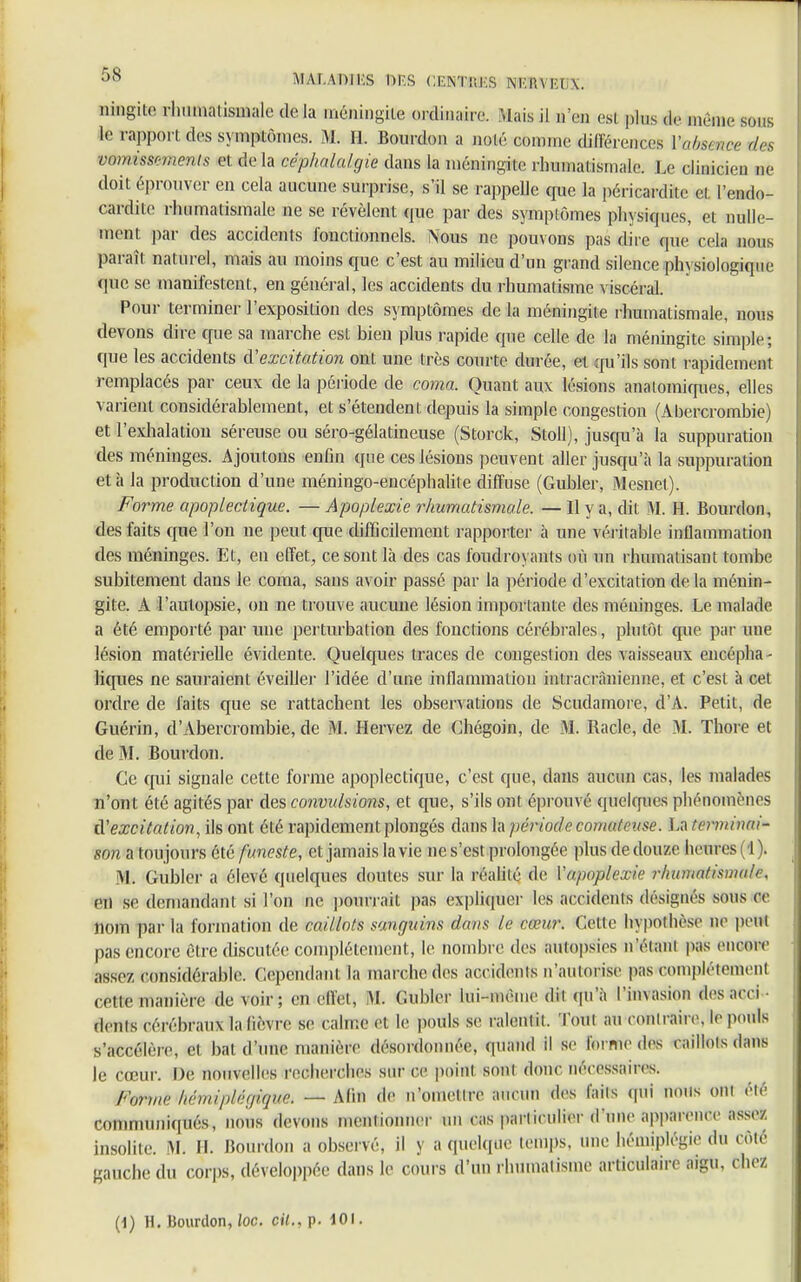 ningite rhumatismale de la méningite ordinaire. Mais il n'en esl plus de même sous le rapport des symptômes. M. H. Bourdon a nolé comme dincrenccs Vtobsmce de* V&rmssmmtis et de La céphalalgie dans la ménin-ile rhumatismale. Le clinicien ne doit éprouver en cela aucune surprise, s'il se rappelle que la péricarditc et endo- cardite rhumatismale ne se révèlent que par des symptômes physiques, et nulle- ment par des accidents fonctionnels. Nous ne pouvons pas dire que cela nous paraît naturel, mais au moins que c'est au milieu d'un grand silence physiologique que se manifestent, en général, les accidents du rhumatisme viscéral. Pour terminer l'exposition des symptômes de la méningite rhumatismale, nous devons dire crue sa marche est bien plus rapide que celle de la méningite simple; que les accidents à'excitation ont une très courte durée, et qu'ils sont rapidement remplacés par ceux de la période de coma. Quant aux lésions anatomiques, elles varient considérablement, et s'étendent depuis la simple congestion (Abercrombie) et l'exhalation séreuse ou séro-gélatineuse (Storck, Stoll), jusqu'à la suppuration des méninges. Ajoutons enfin que ces lésions peuvent aller jusqu'à la suppuration et à la production d'une méningo-encéphalite diffuse (Gubler, Mesnet). Forme apoplectique. — Apoplexie rhumatismale. — Il y a, dit M. H. Bourdon, des faits que l'on ne peut que difficilement rapporter à une véritable inllammation des méninges. Et, en effet, ce sont là des cas foudroyants où un rhumatisant tombe subitement clans le coma, sans avoir passé par la période d'excitation de la ménin- gite. A l'autopsie, ou ne trouve aucune lésion importante des méninges. Le malade a été emporté par une perturbation des fonctions cérébrales, plutôt que par une lésion matérielle évidente. Quelques traces de congestion des vaisseaux encépha - liques ne sauraient éveiller l'idée d'une inflammation intracrànienne, et c'est à cet ordre de faits que se rattachent les observations de Scudamore, d'A. Petit, de Guérin, d'Abercrombie, de M. Hervez de Chégoin, de M. Racle, de M. Thore et de M. Bourdon. Ce qui signale cette forme apoplectique, c'est que, dans aucun cas, les malades n'ont été agités par des convulsions, et que, s'ils ont éprouvé quelques phénomènes d'excitation, ils ont été rapidement plongés dans la période comateuse. La terminai- son a toujours été funeste, et jamais la vie ne s'est prolongée plus de douze heures (4 ). M. Gubler a élevé quelques doutes sur la réalité de Yapoplexie r/iumntisma/e, en se demandant si l'on ne pourrait pas expliquer les accidents désignés sous ce nom parla formation de caillots sanguins dans le cœur. Cette hypothèse ne peut pas encore être discutée complètement, le nombre des autopsies n'étant pas encore assez considérable. Cependant la marche des accidents n'autorise pas complètement cette manière de voir; en ellei, M. Gubler lui-même dil qu'à l'invasion desacci dents cérébraux la fièvre se calme et le pouls se ralentit. Tout au contraire, le pouls s'accélère, et bal d'une manière désordonnée, quand il se forme des caillots dans le cœur. De nouvelles recherches sur ce point sont donc nécessaires. Forme hémiplégique. — Afin de n'ometlre aucun des faits qui nous oui élé communiqués, nous devons mentionner un cas particulier d'une apparence assez insolite. M. H. Bourdon a observé, il y a quelque temps, une hémiplégie du côté gauche du corps, développée dans le cours d'un rhumatisme articulaire aigu, chez (1) H. Bourdon, loc. cil., p. 101.