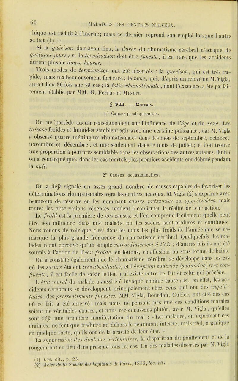 ihiqm est réduit à l'inertie; mais ce dernier reprend son emploi lorsque l'autre se tait (I). » Si la guérison doit avoir lieu, la durée du rhumatisme cérébral n'est que de quelques jours ; si la terminaison doit être funeste, il est rare que les accidents durent plus de douze heures. Trois modes de terminaison ont été observés : la guérison, qui est très ra- pide, mais malheureusement fort rare; la mort, qui, d'après un relevé de M. Vigla, aurait lieu 30 ibis sur 39 cas ; la folie rhumatismale, dont l'existence a élé parfai- tement établie par MM. G. Ferrus et Mesnet. § VII. — Causes. 1° Causes prédisposantes. On ne 'possède aucun renseignement sur l'influence de l'âge et du sexe. Les saisons froides et humides semblent agir avec une certaine puissance , car M. Vigla a observé quatre méningites rhumatismales dans les mois de septembre, octobre, novembre et décembre , et une seulement dans le mois de juillet ; et l'on trouve une proportion à peu près semblable dans les observations des autres auteurs. Enfin on a remarqué que, dans les cas mortels, les premiers accidents ont débuté pendant la nuit. 2° Causes occasionnelles. On a déjà signalé un assez grand nombre de causes capables de favoriser les déterminations rhumatismales vers les centres nerveux. M. Vigla (2) s'exprime avec beaucoup de réserve en les nommant causes présumées ou appréciables, mais toutes les observations récentes tendent à confirmer la réalité de leur action. Le froid est la première de ces causes, et l'on comprend facilement quelle peUI être son inlluence dans une maladie où les sueurs sont profuses et continues. Nous venons de voir que c'est dans les mois les plus froids de l'année que se re- marque la plus grande fréquence du rhumatisme cérébral. Quelquefois les ma- lades n'ont éprouvé qu'un simple refroidissement à l'air; d'autres fois ils ont été soumis à l'action de Veau froide, en lotions, en allusions ou sous forme de bains. On a constaté également que le rhumatisme cérébral se développe dans les cas où les sueurs étaient très abondantes, et Y éruption sudoraie (sudamina) très con- sente ; il est facile de saisir le lieu qui existe entre ce fait et celui qui précède. L'état moral du malade a aussi élé invoqué comme cause ; et. en effet, les ac- cidents cérébraux se développent principalement chez ceux qui oui des inquié- tudes, des pressentiments funestes. MM. Vigla, Bourdon, Gubler, oui cité des cas où ce fait a été observé; mais nous ne pensons pas que ces conditions morales soient de véritables causes, et nous reconnaissons plutôt . avec M. > igla , qu elles sont déjà une première manifestation du mal : «Les malades, en exprimant ces craintes, ne fom que traduire au dehors le sentimenl interne, mais réel, organique en quelque sorte, qu'ils oui de la gravité de leur élal. » Lù suppression des douleurs articulaires, la disparition du gonflement et de la rougeur ont eu lieu dans presque tous les cas. Un des malades observés par M. Vigla (1) Loc. cit., p. 23. (2) Actes do la Société des hôpitaur de Paris, 18?..», toc. c