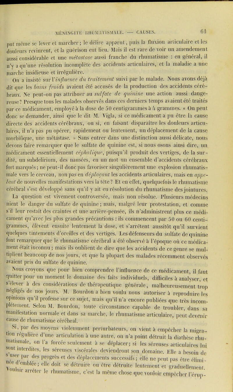 MÉNINGITE LtflCJMAtiSMAL'E. — CAUSES» fi] put même se lever et marcher; le délire apparut, puis la fluxion articulaire et les douleurs revinrent, et la guérison eut lieu. Mais il est rare de voir un amendement aussi considérable et une métastase aussi franche du rhumatisme : en général, il n'y a qu'une résolution incomplète des accidents articulaires, et la maladie a une marche insidieuse et irrégulière. On a insisté sur l'influence du traitement suivi par le malade. Nous avons déjà dit que les bains froids avaient été accusés de la production des accidents céré- braux. Ne peut-on pas attribuer au sulfate de quinine une action aussi dange- reuse? Presque tous les malades observés dans ces derniers temps avaient été traités par ce médicament, employé à la dose de 50 centigrammes à h grammes. « On peut donc se demander, ainsi que le dit M. Vigla, si ce médicament a pu être la cause directe des accidents cérébraux, ou si, en faisant disparaître les douleurs articu- laires, il n'a pas pu opérer, rapidement ou lentement, un déplacement de la cause morbifique, une métastase. » Sans entrer dans une distinction aussi délicate, nous devons faire remarquer que le sulfate de quinine est, si nous osons ainsi dire, un médicament essentiellement cépkalique, puisqu'il produit des vertiges, de la sur- dité, un subdelirium, des nausées, en un mot un ensemble d'accidents cérébraux fort marqués; ne peut-il donc pas favoriser singulièrement une explosion rhumatis- male vers le cerveau, non pas en déplaçant les accidents articulaires, mais en appe- lant de nouvelles manifestations vers la tête ? Et en effet, quelquefois le rhumatisme cérébral s'est développé sans qu'il y ait eu résolution du rhumatisme des jointures. La question est vivement controversée, mais non résolue. Plusieurs médecins nient le danger du sulfate de quinine ; mais, malgré leur protestation, et comme s'il leur restait des craintes et une arrière-pensée, ils n'administrent plus ce médi- cament qu'avec les plus grandes précautions : ils commencent par 50 ou 60 centi- grammes, élèvent ensuite lentement la dose, et s'arrêtent aussitôt qu'il survient quelques tintements d'oreilles et des vertiges. Les défenseurs du sulfate de quinine font remarquer que le rhumatisme cérébral a été observé à l'époque où ce médica- ment était inconnu ; mais ils oublient de dire que les accidents de ce genre se mul- tiplient beaucoup de nos jours, et que la plupart des malades récemment observés avaient pris du sulfate de quinine. Nous croyons que pour bien comprendre l'influence de ce médicament, il faut quitter pour un moment le domaine des faits individuels, difficiles à analyser, et s'élever à des considérations de thérapeutique générale, malheureusement trop négligés de nos jours. M. Bourdon a bien voulu nous autoriser à reproduire les opinions qu'il professe sur ce sujet, mais qu'il n'a encore publiées que très incom- plètement. Selon M. Bourdon, toute circonstance capable de troubler, dans sa manifestation normale et dans sa inarche, le rhumatisme articulaire, peut devenir 'anse de rhumatisme cérébral. Si, par drs moyens violemment perturbateurs, on vient à empêcher la migra-  régulière .l'une articulât-ton à une antre, on n'a point détruit la diathèse rhu- matismale, on l'a forcée seulement à se déplacer; si les séreuses articulaires lui sont interdites, les séreuses viscérales deviendront son domaine. Elle a besoin de s user par des progrès et «les déplacements successifs; elle ne peut pas être élirai °ee ci emblée; elle doit se détruire ou èire détruite lentemenï n graduellement ou loir arrêter le rhumatisme, c'est la même chose que vouloir empêcher l'érup'