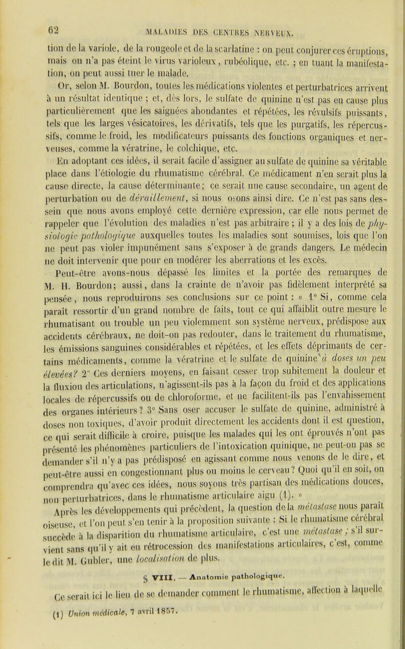 lion delà variole, de la rOUgeolpetdfl la scarlatine : on peut conjurer ces éruptions, mais on n'a pas éteint le virus varioleux , nibéolique, etc. ; en tuant la manifesta- tion, on peut aussi tuer le malade. Or, selon M. Bourdon, toutes les médications violentes et perturbatrices arrivent h un résultat identicpie ; et, dès lors, le sulfate de quinine n'est pas en cause plus particulièrement que les saignées abondantes et répétées, les révulsifs puissants, tels que les larges vésicatoires, les dérivatifs, tels que les purgatifs, les répercus- sifs, comme le froid, les modificateurs puissants des fonctions organiques et ner- veuses, comme la vératrine, le colchique, etc. En adoptant ces idées, il serait facile d'assigner au sulfate de quinine sa véritable place dans Pédologie du rhumatisme cérébral. Ce médicament n'en serait plus la cause directe, la cause déterminante; ce serait une cause secondaire, un agent de perturbation ou de déraillement, si nous otons ainsi dire. Ce n'est pas sans des- sein que nous avons employé cette dernière expression, car elle nous permet de rappeler que l'évolution des maladies n'est pas arbitraire ; il y a des lois de phy- siologie pathologique auxquelles toutes les maladies sont soumises, lois que l'on ne peut pas violer impunément sans s'exposer à de grands dangers. Le médecin ne doit intervenir que pour en modérer les aberrations et les excès. Peut-être avons-nous dépassé les limites et la portée des remarques de M. H. Bourdon ; aussi, dans la crainte de n'avoir pas fidèlement interprété sa pensée, nous reproduirons ses conclusions sur ce point: « 1 Si, comme cela paraît ressortir d'un grand nombre de faits, tout ce qui affaiblit outre mesure le rhumatisant ou trouble un peu violemment son système nerveux, prédispose aux accidents cérébraux, ne doit-on pas redouter, dans le traitement du rhumatisme, les émissions sanguines considérables et répétées, et les effets déprimants de cer- tains médicaments, comme la vératrine et le sulfate de quinine'« doses un peu élevées? 2 Ces derniers moyens, en faisant cesser trop subitement la douleur et la fluxiou des articulations, u'agissent-ils pas à la façon du froid et des applications locales de répercussifs ou de chloroforme, et ne facilitent-ils pas l'envahissement des organes intérieurs ? 3° Sans oser accuser le sulfate de quinine, administré à doses non toxiques, d'avoir produit directement les accidents dont, il est question, ce qui serait difficile à croire, puisque les malades qui les ont éprouvés n ont pas présenté les phénomènes particuliers de l'intoxication quinique, ne peut-on pas se demander s'il n'y a Pas Indisposé en agissant comme nous venons de le dire, et peut-être aussi en congestionnant plus ou moins le cerveau? Quoi qu'il en soit, on comprendra qu'avec ces idées, nous soyons dès partisan des médications douces, i„m perturbatrices, dans le rhumatisme articulaire aigu (1). » Après les développements qui précèdent, la question delà mvtnstnsc nous parait oiseuse et l'on peut s'en tenir à la proposition suivante : Si le rhumatisme cérébral SUCflèdfi à la disparition du rbumatisme articulaire, c'est une métastasa : s'il sur- vienl sans qu'il n ah en rétrocession des manifestations articulaires, c'est, comme ledit KL Gabier, une localisation de plus. § VIII. — Anntomie pathologique. Ce serait ici le lieu de se demander comment le rhumatisme, affection à laquelle (1) Union médicale, 1 avril 1857.