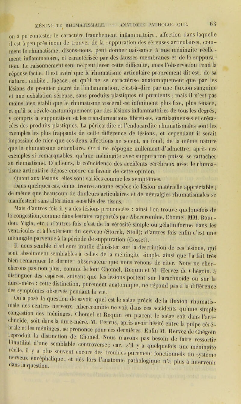 t on a pu contester le caractère franchement inflammatoire, affection dans laquelle il est à peu près inouï de trouver de la suppuration des séreuses articulaires, com- ment te rhumatisme, disons-nous, peut donner naissance à une méningite réelle- ment inflammatoire* et caractérisée par des fausses membranes et de la suppura- lion. Le raisonnement seul ne peut lever cette difficulté, mais l'observation rend la réponse facile. II est avéré que le rhumatisme articulaire proprement dit est, de sa nature, mobile, fugace, et qu'il ne se caractérise anatomiquement que par les lésions du premier degré de l'inflammation, c'est-à-dire par une fluxion sanguine et une exhalation séreuse, sans produits plastiques ni purulents; mais il n'est pas moins bien établi que le rhumatisme viscéral est infiniment plus fixe, plus tenace, et qu'il se révèle anatomiquement par des lésions inflammatoires de tous les degrés, y compris la suppuration et les transformations fibreuses, cartilagineuses et créta- cées des produits plastiques. La péricardite et l'endocardite rhumatismales sont les exemples les plus frappants de cette différence de lésions, et cependant il serait impossible de nier que ces deux affections ne soient, au fond, de la même nature que le rhumatisme articulaire. Or il ne répugne nullement d'admettre, après ces exemples si remarquables, qu'une méningite avec suppuration puisse se rattacher au rhumatisme. D'ailleurs, la coïncidence des accidents cérébraux avec le rhuma- tisme articulaire dépose encore en faveur de cette opinion. Quant aux lésions, elles sont variées comme les symptômes. Dans quelques cas, on ne trouve aucune espèce de lésion matérielle appréciable ; de même que beaucoup de douleurs articulaires et de névralgies rhumatismales se manifestent sans altération sensible des tissus. Mais d'autres fois il y a des lésions prononcées : ainsi l'on trouve quelquefois de la congestion, comme dans les faits rapportés par Abercrombie, Chomel, MM. Bour- don, Vigla, etc.; d'autres fois c'est de Fa sérosité simple ou gélatiniforme dans les ventricules et à l'extérieur du cerveau (Storck, Stoll); d'autres fois enfin c'est une méningite parvenue à la période de suppuration (Gosset). Il nous semble d'ailleurs inutile d'insister sur la description de ces lésions, qui sont absolument semblables à celles de la méningite simple, ainsi que l'a fait, très bien remarquer le dernier observateur que nous venons de citer. Nous ne cher- cherons pas non plus, comme le font Chomel, liequin et M. Hervez de Chégoin, à distinguer des espèces, suivant que les lésions portent sur l'arachnoïde ou sur'la dure-mère : celle distinction, purement analomique, ne répond pas à la différence des symptômes observés pendant la vie. On a posé la question de savoir quel est le siège précis de la fluxion rhumatis- male des centres nerveux. Abercrombie ne voit dans ces accidents qu'une simple congestion des méninges. Chomel et Requin en placent le siège soit dans l'ara- chnoïde, so.t dans la dure-mère. M. Fcrrus, après avoir hésité entre la pulpe céré- brale et les méninges, se prononce pour ces dernières. Enfin M. lierve/, de Chêfcoin ^Produit | disiinciion de Chomel. Nous n'avons pas besoin de faire ressùr.u- inutilité dune semblable controverse; car, s'il y a quelquefois une méningite •elle, .1 y a plus souvent encore des troubles purement fonctionnels du système nerveux encéphalique, et dès lors l'anatomie pathologique n'a plus à mtervenir uans la question.