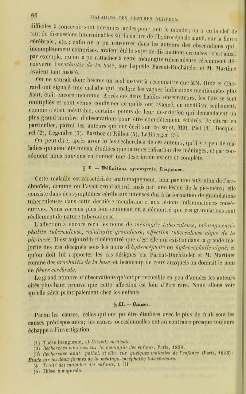 vre difficiles, » concevoir sonl devenues faciles pour [om I, monde; on a eu la clef d tantde discnsaons interrninables sur la nature de l'hydrocéphale aiguë, sur la fié etofeie, c,c.; enfin on a pu retrouver dans les auteurs des observations qui, incomplètement comprises, avaient été le sujet de distinctions erronées : c'est ainsi par exemple, qu on a pu rattacher à cette méningite tuberculeuse récemment dé- couverte Varaehmth de la base, sur laquelle Parent-Duchâtelet et M Martinet avaient tant insisté. On ne saurait donc hésiter un seul instant à reconnaître que MM Rùfz et Ghe- rard ont signalé une maladie qui, malgré les vagues indications mentionnées plus haut, était encore inconnue. Après ces deux habiles observateurs, les faits se sont multipliés et sont venus confirmer ce qu'ils ont avancé, en modifiant seulement comme c'était inévitable, certains points de leur description qui demandaient un plus grand nombre d'observations pour être complètement éclaires. Je citerai en particulier, parmi les auteurs qui ont écrit sur ce sujet, MM. Piet (11, Becque- rel (2), Legendre (3), Barthez et Rilliet (k), Ledibcrger (5). On peut dire, après avoir lu les recherches de ces auteurs, qu'il y a peu de ma- ladies qui aient été mieux étudiées que la tuberculisation des méninges, et par con- séquent nous pouvons en donner une description exacte et complète. § I. — Définition, synonymie, fréquence. Cette maladie est caractérisée anatomiquement, non par une altération de l'ara- chnoïde, comme on l'avait cru d'abord, mais par une lésion de la pie-mère; elle consiste dans des symptômes cérébraux intenses dus à la formation de granulations tuberculeuses dans cette dernière membrane et aux lésions inflammatoires consé- cutives. Nous verrons plus loin comment on a démontré que ces granulations sont réellement de nature tuberculeuse. L'affection a encore reçu les noms de méningite tuberculeuse, méningorencé- phalite tuberculeuse, méningite granuleuse, affection tuberculeuse aiguë de la pie-mère. Il est aujourd'hui démontré que c'est elle qui existait dans la grande ma- jorité des cas désignés sous les noms (V hydrocéphale ou hydrocéphalie aiguë, e! qu'on doit lui rapporter les cas désignés par Pareiit-Duchâtelet el M. Martinet comme des arachnitis de la base, et beaucoup de ceux auxquels on donnait le nom de fièvre cérébrale. Le grand nombre d'observations qu'ont pu recueillir en peu d'années les auteurs cités plus haut prouve que cette affection est loin d'être rare: Noms allons voir qu'elle sévit principalement chez les enfants. § II. — Causes. Parmi les causes, celles qui ont pu être étudiées avec le plus de fruil sont les causes prédisposantes; les causes occasionnelles ont au contraire presque toujours échappé à l'investigation. (1) Thèse inaugurale, et Gazelle médicale. (2) Recherches cliniques sur la méningite des enfant*. Paris, 1838. (3) Recherches anal, palhol. et clin. sur quelques maladies de l'enfance (Paris, 1846) : Étude sur les deux formes de la méningo-enréphatile tuberculeuse. (i) Traité des maladies des enfants, l. III. (5) Thèse inaugurale.