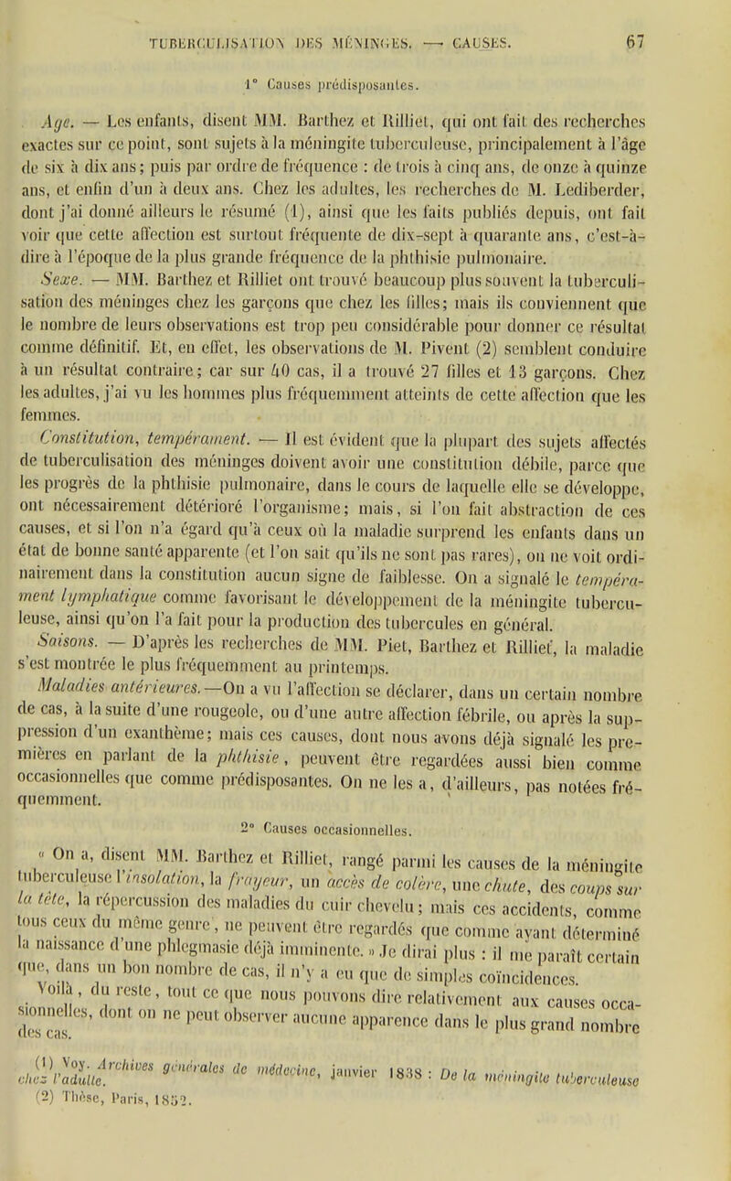 TUBEIia USA l l<n DES MÉNINGES, — CAUSES. HT 1° (Causes prédisposantes. Age. — Los enfants, disenl MM. Barthez et Ililliet, qui ont fait des recherches exactes sur ce point, sont sujets à la méningite tuberculeuse, principalement à l'âge de six à dix ans ; puis par ordre de fréquence : de l rois à cinq ans, de onze à quinze ans, et enfin d'un à deux ans. Chez les adultes, les recherches de M. Lediberder, dont j'ai donné ailleurs le résumé (1), ainsi que les faits publiés depuis, ont fait voir que cette affection est surtout fréquente de dix-sept à quarante ans, c'est-à- dire à l'époque de la plus grande fréquence de la phthisie pulmonaire. Sexe. — MM. Barthez et Rilliet ont trouvé beaucoup plus souvent la tuberculi- saiion des méninges chez les garçons que chez les filles; mais ils conviennent que le nombre de leurs observations est trop peu considérable pour donner ce résultat comme définitif. Et, eu ellét, les observations de M. Pivent (2) semblent conduire à un résultat contraire; car sur UO cas, il a trouvé 27 filles et 13 garçons. Chez les adultes, j'ai vu les hommes plus fréquemment atteints de cette affection que les femmes. Constitution, tempérament. — Il est évident que la plupart des sujets affectés de tuberculisation des méninges doivent avoir une constitution débile, parce que les progrès de la phthisie pulmonaire, dans le cours de laquelle elle se développe, ont nécessairement détérioré l'organisme; mais, si l'on fait abstraction de ces causes, et si l'on n'a égard qu'à ceux où la maladie surprend les enfants dans un élat de bonne sauté apparente, (et l'on sait qu'ils ne sont pas rares), on ne voit ordi- nairement dans la constitution aucun signe de faiblesse. On a signalé le tempéra- ment lymphatique comme favorisant le développement de la méningite tubercu- leuse, ainsi qu'on l'a fait pour la production des tubercules en général. ^ Saisons. — D'après les recherches de MM. Piet, Barlhez et Rilliet, la maladie s'est montrée le plus fréquemment au printemps. Maladies antérieures.— On a vu l'affection se déclarer, dans un certain nombre de cas, à la suite d'une rougeole, ou d'une autre affection fébrile, ou après la sup- pression d'un exanthème; mais ces causes, dont nous avons déjà signalé les pre- mières en parlant de la phthisie, peuvent être regardées aussi bien comme occasionnelles que comme prédisposantes. On ne les a, d'ailleurs, pas notées fré- quemment. 2 Causes occasionnelles. « On a, disenl MM. Bartbe? et Rilliet, rangé parmi les causes de la méningite tuberculeuse I insolation, la frayeur, un accès de colère, une chute, des coum sur In Me, la répercussion des maladies du cûjrchevelu; mais ces accidents, comme -ous ceux du même genre , ne peuvenl être regardés que comme ayant déterminé la naissance d une phlegmasie déjà imminente. » Je dirai plus : il me paraît certain qne, dans un bon nombre de cas, il n'y a eu que de simples coïncidences Voilà, du reste, tout ce que nous pouvons dire relativement aux causes occa- stonne les, dont on ne peut observer aucune apparence dans le plus grand nombre (1) Voy. Archives gcnhalcs de médecine ianvinr iaa« • r., i • • • cites l'adulte. ' J l8'iS ' De la mwtngHo tu'wculeuso