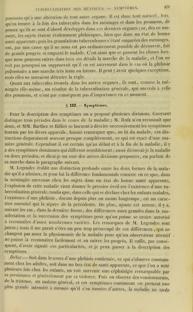 I UlUiltC.ULJ'SATION DKS MÏ'.M \C KS. — SY\l l'TÔMI'.S. poumons qu'à une altération (le tout autre organe. Il est donc tout naturel , lors qu'on trouve à la fois des tubercules dans les méninges et clans les poumons, de penser qu'ils se sont d'abord développés clans ces derniers organes ; or, dès ce mo- ment, les sujets étaient évidemment phthisiques, bien que clans un état de bonne santé apparente; puis les granulations tuberculeuses s'étant emparées des méninges, ont, par une cause qu'il ne nous est pas ordinairement possible de découvrir, fait de grands'progrès et emporté le malade. C'est ainsi cpie se passent les choses lors- que nous pouvons suivre clans tous ses détails la marche de la maladie, et l'on ne voit pas pourquoi on supposerait qu'il en est autrement dans le cas où la pbthisie pulmonaire a une marche très lente ou latente. Il peut y avoir quelques exceptions, mais elles ne sauraient détruire la règle. Quant aux tubercules trouvés clans les autres organes, ils sont, comme la mé- ningite elle-même , un résultat de la luberculisation générale, qui succède à celle des poumons, et n'ont par conséquent pas d'importance en ce moment. § III. — Symptômes. Pour la description des symptômes on a proposé plusieurs divisions. Guersant distingue trois périodes clans le cours de la maladie ; M. Rufz n'en reconnaît que deux, et MM. Barthez et Rilliet se bornent à décrire successivement les symptômes fournis par les divers appareils, faisant remarquer que, au ht du malade, ces dis- tinctions disparaissent souvent presque complètement, ce qui est exact d'une ma- nière générale. Cependant il est certain qu'au début et à la fin de la maladie, il y a des symptômes dominants qui diffèrent sensiblement ; aussi diviserai-je la maladie en deux périodes, et dirai-je un mot des antres divisions proposées, en parlant de sa marche clans le paragraphe suivant. M. Legendre établit une distinction profonde entre les deux formes de la mala- die qu'il a admises, et pour lui la différence fondamentale consiste en ce que, clans la méningite survenue chez les sujets clans un état de bonne santé apparente, l'explosion de cette maladie vient donner le premier éveil sur l'existence d'une lu- berculisation générale, tandis que, clans celle cpii se déclare chez les enfants malades, l'existence d'une pbthisie, durant depuis plus ou moins longtemps , est un carac- tère essentiel cpii la sépare de la précédente. De plus, ajoute cet auteur, il y a, suivant les cas, dans la dernière forme, des différences assez grandes dans la ma- nifestation et la succession des symptômes pour qu'on puisse se croire autorisé ii reconnaître d'assez nombreuses variétés. Les remarques de M. Legendre sont justes ; mais il me paraît s'être un peu trop préoccupé de ces différences , qui ne changent pas assez la physionomie de la maladie pour qu'un observateur attentif ne puisse !a reconnaîlre facilement et en suivre les progrès. 11 suffit, par consé- quent, d'avoir signalé ces particularités, et je peux passer à la descriplion des symptômes. Début.— Soit clans le cours d'une pbthisie confirmée, ce qui s'observe constam- ment chez les adulles, soit clans un bon état de santé apparente, ce que l'on a noté plusieurs fois chez les enfants, on voit survenir une céphalalgie remarquable par sa persistance ei généralemeul par sa violence. Puis on observe des vomissements, de la tristesse, un malaise général, et ces symptômes commuant ou prenant une Plus grande intensité à mesure qu'il s'en montre d'i -es, la maladie ne larde