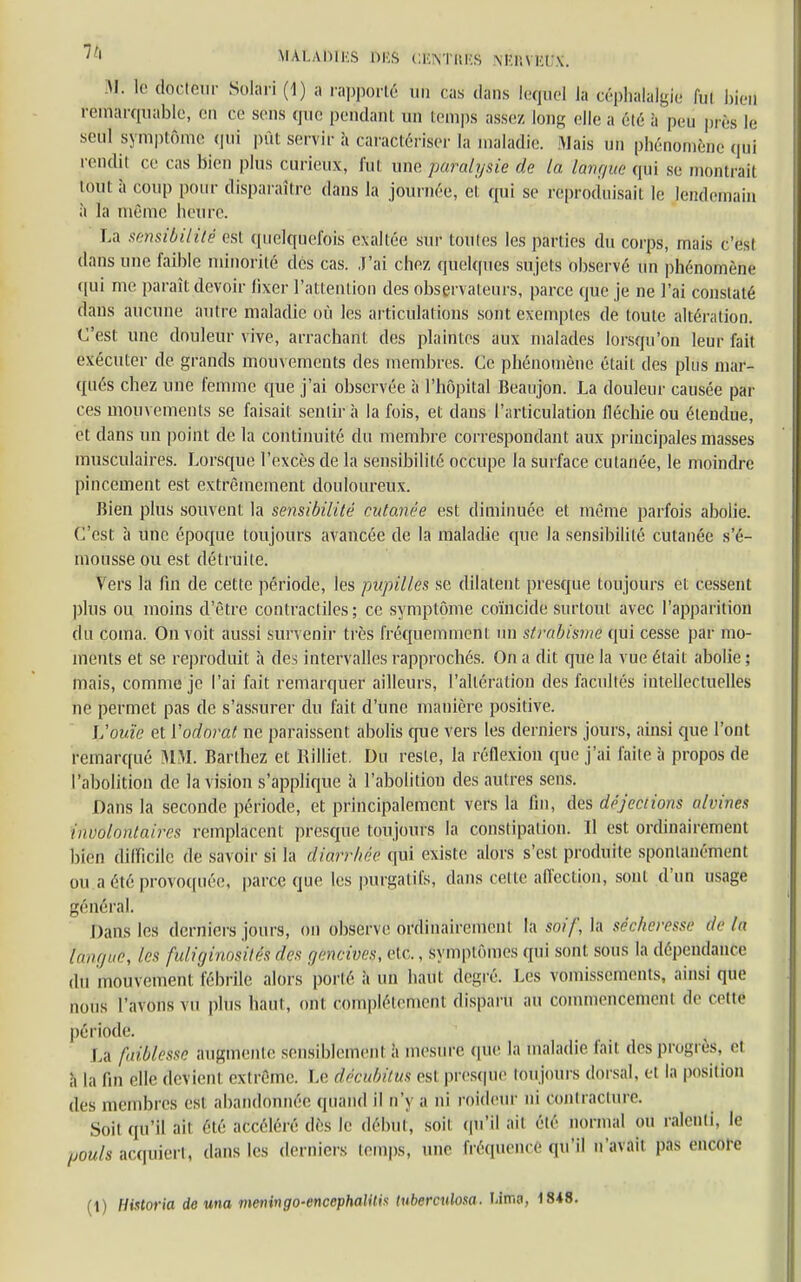 7,1 MALADIKS 6fiâ CKYtHKS M-r.VKUX. M. le docteur Solari (1) a rapporté Un cas dans lequel la céphalalgie fin bletl remarquable, en ce sens que pendant un temps assez, long elle a été à peu près le seul symptôme qui pût servir à caractériser là maladie. Mais un phénomèâe qui rendit ce cas bien plus curieux, fut une paralysie de la langue qui se montrait tÔUI à coup pour disparaître dans la journée, cl, qui se reproduisait le lendemain à la même heure. La sensibilité est quelquefois exaltée sur tontes les parties du corps, mais c'esl dans une faible minorité des cas. J'ai chez quelques sujets observé un phénomène qui me paraît devoir fixer l'attention des observateurs, parce que je ne l'ai constaté dans aucune autre maladie où les articulations sont exemptes de toute altération. C'est une douleur vive, arrachant des plaintes aux malades lorsqu'on leur fait exécuter de grands mouvements des membres. Ce phénomène était des plus mar- qués chez une femme que j'ai observée à l'hôpital Beaujon. La douleur causée par ces mouvements se faisait sentira la fois, et clans l'articulation fléchie ou étendue, et dans un point de la continuité du membre correspondant aux principales masses musculaires. Lorsque l'excès de la sensibilité occupe la surface cutanée, le moindre pincement est extrêmement douloureux. Bien plus souvent la sensibilité cutanée est diminuée et même parfois abolie. C'est à une époque toujours avancée de la maladie que la sensibilité cutanée s'é- mousse ou est détruite. Vers la fin de cette période, les pupilles se dilatent presque toujours et cessent plus ou moins d'être contractiles; ce symptôme coïncide surtout avec l'apparition du coma. On voit aussi survenir très fréquemment un strabisme qui cesse par mo- ments et se reproduit a des intervalles rapprochés. On a dit que la vue était abolie ; mais, comme je l'ai fait remarquer ailleurs, l'altération des facultés intellectuelles ne permet pas de s'assurer du fait d'une manière positive. L'ouïe et Yodorat ne paraissent abolis que vers les derniers jours, ainsi que l'ont remarqué BÏM. Barlhez et Rilliet. Du reste, la réflexion que j'ai faite à propos de l'abolition de la vision s'applique à l'abolition des autres sens. Dans la seconde période, et principalement vers la fin, des déjections a/vines involontaires remplacent presque toujours la constipation. Il est ordinairement bien difficile de sa\oir si la diarrhée qui existe alors s'est produite spontanément ou a été provoquée, parce que les purgatifs, dans cette affection, sont d'un usage général. Dans les derniers jours, on observe ordinairement la soif, la séchërêssè delà tangue, les fuliginosités des gencives, etc., Symptômes ([ni sont sous la dépendance du mouvement fébrile alors porté à un haut degré. Les vomissements, ainsi que nous l'a\ons \u plus haut, ont complètement disparu au commencement de cette période. La faiblesse augmente sensiblement à mesure que la maladie fait des progrès, et à la fin elle devient extrême. Le décuMtUS est presque toujours dorsal, et la position des membres est abandonnée quand il n'y a ni roideur ni contracture. Soit qu'il ail été accéléré (lés le début, soit qu'il ail été normal ou ralenti, le potits âcquîért, dans les derniers temps, une fréquence qu'il n'avait pas encore