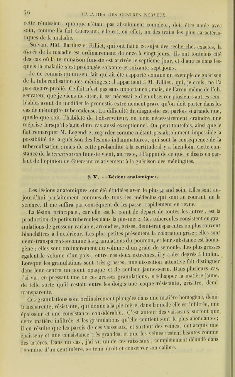 ; MALADIES DUS GENTllKS NKIU Kl \. celle rémission, quoique n'étant pas absolument complète, doit fiire notée avec soin, comme l'a fait Guersant; clic est, en effet, un des traits les plus caractéris- tiques de la maladie. Suivant MM. Barthez cl llillict, qui ont l'ail à ce sujet des recherches exactes, la durée de la maladie est ordinairement de onze à vingt jours. Us ont toutefois cité des cas où la terminaison funeste est arrivée le septième jour, et d'autres dans les- quels la maladie s'est prolongée soixante et soixante-sept jours. .Je ne connais qu'un seul fait qui ait été rapporté comme mi exemple de guérison de la tuberculisation des méninges ; il appartient à M. Rilliet, qui, je crois, ne l'a pas encore publié. Ce fait n'est pas sans importance ; mais, de l'aveu même de l'ob- servateur que je viens de citer, il est nécessaire d'en observer plusieurs autres sem- blables avant de modifier le pronostic extrêmement grave qu'on doit porter dans les cas de méningite tuberculeuse. La difficulté du diagnostic est parfois si grande que, quelle que soit l'habileté de l'observateur, on doit nécessairement craindre une méprise lorsqu'il s'agit d'un cas aussi exceptionnel. On peut toutefois, ainsi que le fait remarquer 31. Legendre, regarder comme n'étant pas absolument impossible la possibilité de la guérison des lésions inflammatoires, qui sont la conséquence de la tuberculisation ; mais de cette probabilité à la certitude il y a bien loin. Cette con- stance de la terminaison funeste vient, au reste, à l'appui de ce que je disais en par- lant de l'opinion de Guersant relativement à la guérison des méningites. § V, -r Lésions anatomiques. Les lésions anatomiques ont été étudiées avec le plus grand soin. Elles sont au- jourd'hui parfaitement connues de tous les médecins qui sont au courant de la science. Il me suffira par conséquent de les passer rapidement en revue. La lésion principale , car elle est le point de départ de toutes les autres , est la production de petits tubercules dans la pie-mère. Ces tubercules consistent en gra- nulations de grosseur variable, arrondies, grises, demi-transparentes ou plus souvent blanchâtres à l'extérieur. Les plus petites présentent la coloration grise; elles sont demi-transparentes comme les granulations du poumon, et leur substance est homo- gène ; elles sont ordinairement du volume d'un grain de semoule. Les plus grosses égalent le volume d'un pois; entre ces deux extrêmes, il y a des degrés à l'infini. Lorsque les granulations sont très grosses, une dissection attentive fait distinguer dans leur centre un point opaque et de couleur jaune-serin. Dans plusieurs cas, j'ai vu , en pressant une de ces grosses granulations, s'échapper la matière jaune, de telle sorte qu'il restait entre les doigts une coque résistante, grisâtre, demi- Iransparente. Os granulations sont ordinairement plongées dans une matière homogène, demi- transparente, résistante, ([ni donne à la pic-mère, dans laquelle elle est infiltrée, une épaisseur et une consistance considérables. C'est autour des vaisseaux surtout que cette matière infiltrée elles granulations qu'elle contient sont le plus abondâmes: il en résulte que les parois de ces vaisseaux, el surtout des veines, ont acquis une épaisseur et une consistance très grandes, et que les vèhies restenl béantes comme des artèréS. Dans un cas, j'ai vu un de ces vaisseau* . complètement dénude dans l'étendue d'un centimètre, se tenir droit <■( conserver son calibre.