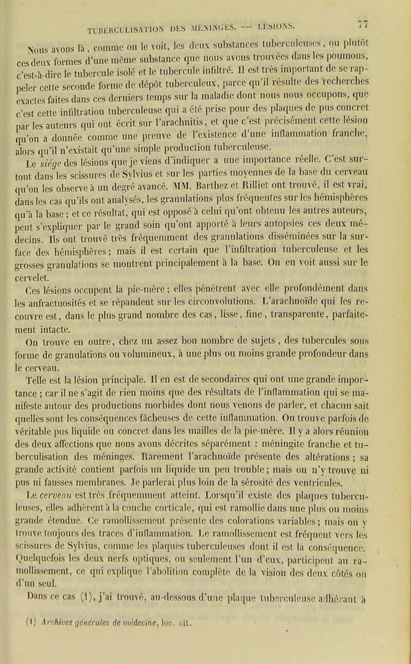 TUBEllCULlSATiON DES MÉNINGES. — LÉSIONS. ' ' Nous avons là, comme on le voit, les deux substances tuberculeuses, ou plutôt ces deux formes d'une même substance que nous avons trouvées dans les poumons, c'est-à-dire le tubercule isolé et le tubercule infiltré. Il est très important de se rap- peler cette seconde forme de dépôt tuberculeux, parce qu'il résulte des recherches exactes faites dans ces derniers temps sur la maladie dont nous nous occupons, que c'est cette infiltration tuberculeuse qui a été prise pour des plaques de pus concret par les auteurs qui ont écrit sur l'arachnitis, et que c'est précisément cette lésion qu'on a donnée comme une preuve de l'existence d'une inflammation franche, alors qu'il n'existait qu'une simple production tuberculeuse. Le siège des lésions que je viens d'indiquer a une importance réelle. C'est sur- tout dans les scissures de Sylvius et sur les parties moyennes de la base du cerveau qu'on les observe à un degré avancé. MM. Barthez et Rilliet ont trouvé, il est vrai, dans les cas qu'ils ont analysés, les granulations plus fréquentes sur les hémisphères qu'à la base ; et ce résultat, qui est opposé à celui qu'ont obtenu les autres auteurs, peut s'expliquer par le graud soin qu'ont apporté à leurs autopsies ces deux mé- decins. Ils ont trouvé très fréquemment des granulations disséminées sur la sur- face des hémisphères ; mais il est certain que l'infiltration tuberculeuse et les grosses granulations se montrent principalement à la base. On en voit aussi sur le cervelet. Ces lésions occupent la pie-mère ; elles pénètrent avec elle profondément dans les anfractuosités et se répandent sur les circonvolutions. L'arachnoïde qui les re- couvre est, dans le plus grand nombre des cas, lisse, fine, transparente, parfaite- ment intacte. On trouve en outre, chez un assez bon nombre de sujets, des tubercules sous forme de granulations ou volumineux, à une plus ou moins grande profondeur dans le cerveau. Telle est la lésion principale. Il en est de secondaires qui ont une grande impor- tance ; car il ne s'agit de rien moins que des résultats de l'inflammation qui se ma- nifeste autour des productions morbides dont nous venons de parler, et chacun sait quelles sont les conséquences fâcheuses de cette inflammation. On trouve parfois de véritable pus liquide ou concret dans les mailles de la pie-mère. Il y a alors réunion des deux affections que nous avons décrites séparément : méningite franche et tu- berculisalion des méninges. Rarement l'arachnoïde présente des altérations ; sa grande activité contient parfois un liquide un peu trouble ; mais on n'y trouve ni pus ni fausses membranes. Je parlerai plus loin de la sérosité des ventricules. Le cerveau est très fréquemment atteint. Lorsqu'il existe des plaques tubercu- leuses, elles adhèrent à la couche corticale, qui est ramollie dans uuc plus ou moins grande étendue. Ce ramollissement présente des colorations variables ; mais on y trouve toujours des traces d'inflammation. Le ramollissement est fréquent vers les scissures de Sylvius, comme les plaques tuberculeuses dont il est la conséquence. Quelquefois les deux nerfs optiques, ou seulement l'un d'eux, participent au ra- mollissement, ce qui explique l'abolition complète de la vision des deux côtés ou d'un seul. Dans ce cas (1), j'ai trouvé, au-dessous d'une plaque tuberculeuse adhérant à (I) Archives générales de médecine, lûo, cit.