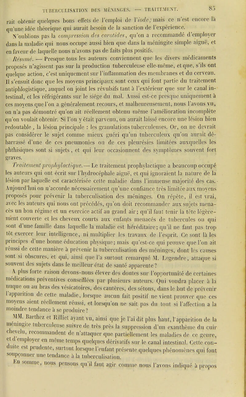 rait obtenir quelques bons effets de l'emploi de l'iode; mais ce n'est encore là qu'une idée théorique qui aurait besoin de la sanction de l'expérience. N'oublions pas la compression des carotides, qu'on a recommandé d'employer dans la maladie qui nous occupe aussi bien que dans la méningite simple aiguë, et eii faveur de laquelle nous n'avons pas de faits plus positifs. Résumé. — Presque tous les auteurs conviennent que les divers médicaments proposés n'agissent pas sur la production tuberculeuse elle-même, et que, s'ils ont quelque action, c'est uniquement sur l'inflammation des membranes et du cerveau. Il s'ensuit donc que les moyens principaux sont ceux qui font partie du traitement antipblogistique, auquel on joint les révulsifs tant à l'extérieur que sur le canal in- testinal, et les réfrigérants sur le siège du mal. Aussi est-ce presque uniquement à ces moyens que l'on a généralement recours, et malheureusement, nous l'avons vu, on n'a pas démontré qu'on ait réellement obtenu même l'amélioration incomplète qu'on voulait obtenir. Si l'on y était parvenu, on aurait laissé encore une lésion bien redoutable , la lésion principale : les granulations tuberculeuses. Or, on ne devrait pas considérer le sujet comme mieux guéri qu'un tuberculeux qu'on aurait dé- barrassé d'une de ces pneumonies on de ces pleurésies limitées auxquelles les phthisiques sont si sujets, et qui leur occasionnent des symptômes souvent fort graves. Traitement prophylactique. — Le traitement prophylactique a beaucoup occupé les auteurs qui ont écrit sur l'hydrocéphale aiguë, et qui ignoraient la nature de la lésion par laquelle est caractérisée celte maladie dans l'immense majorité des cas. • Aujourd'hui on n'accorde nécessairement qu'une confiance très limitée aux moyens proposés pour prévenir la tuberculisation des méninges. On répète, il est vrai, avec les auteurs qui nous ont précédés, qu'on doit recommander aux sujets mena- cés un bon régime et un exercice actif au grand air; qu'il faut tenir la tète légère- ment couverte et les cheveux courts aux enfants menacés de tubercules ou qui sont d'une famille dans laquelle la maladie est héréditaire; qu'il ne faut pas trop tôt exercer leur intelligence, ni multiplier les travaux de l'esprit. Ce sont là les principes d'une bonne éducation physique; mais qu'est-ce qui prouve que l'on ail réussi de celte manière à prévenir la tuberculisation des méninges, dont les causes sont si obscures, et qui, ainsi que l'a surtout remarqué M. Legendre, attaque si souvent des sujets dans le meilleur état de santé apparente ? A plus forte raison devons-nous élever des doutes sur l'opportunité de certaines médications préventives conseillées par plusieurs auteurs. Oui voudra placer à la nuque ou au bras des vésicatoires, des cautères, des sétons, dans le but de pré\ enir l'apparition de cette maladie, lorsque aucun fait positif ne vient prouver que ces moyens aient réellement réussi, et lorsqu'on ne sait pas du tout si l'affection a la moindre tendance à se produire? MM. Bardiez et Rilliet ayant vu, ainsi que je l'ai dit plus haut, l'apparition de la méningne tuberculeuse suivre de très près la suppression d'un exanthème du cuir chevelu, recommandent de n'attaquer que partiellement les maladies de ce genre, etd employer en même temps quelques dérivatifs sur le canal intestinal. Celle con- duite esi prudente, surtout lorsque l'enfant présente <puhp.es phénomènes qui font soupçonner une tendance à la tuberculisation. Eh somme, nous pensons qu'il faU| agir comme nous l'avons indiqué à propos