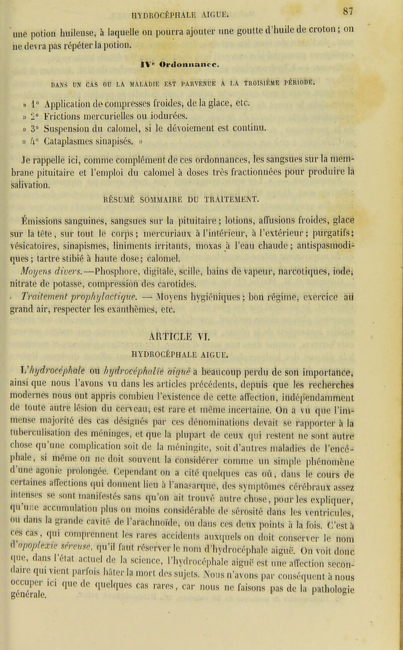 HYDROCÉPHALE AIGUJÎJ 0/ une potion huileuse, à laquelle on pourra ajouter une goutte d'huile de croton; on ne devra pas répéter la potion. IVe Ordonnance. DANS UN CAS OU LA MALADIE EST PARVENUE A LA TROISIÈME PÉRIODE. » 1° Application décompresses froides, de la glace, etc. » '1° Frictions niercurielles ou iodurées. » 3° Suspension du calomel, si le dévoiement est continu. » U° Cataplasmes sinapisés. » Je rappelle ici, comme complément de ces ordonnances, les sangsues sur la mem- brane pituitaire et l'emploi du calomel à doses très fractionnées pour produire la salivation. RÉSUMÉ SOMMAIRE DU TRAITEMENT. Émissions sanguines, sangsues sur la pituitaire ; lotions, affusions froides, glace sur la tète, sur tout le corps; mercuriaux à l'intérieur, à l'extérieur ; purgatifs; vésicatoires, sinapismes, liniments irritants, moxas à l'eau chaude ; antispasmodi- ques; tartre stibié à haute dose; calomel. Moyens divers.—Phosphore, digitale, scillc, bains de vapeur, narcotiques, iode; nitrate de potasse, compression des carotides. . Traitement prophylactique. — Moyens hygiéniques; bon régime, exercice ad grand air, respecter les exanthèmes, etc. ARTICLE VI. HYDROCÉPHALE ATGUE. L''hydrocéphale ou hydrocéphalie aiguë* beaucoup perdu de son importance, ainsi que nous l'avons vu dans les articles précédents, depuis que les recherches modernes nous ont appris combien l'existence de cette aiïection, indépendamment de toute autre lésion du cerveau, est rare et même incertaine. On a vu que l'im- mense majorité des cas désignés par ces dénominations devait se rapporter à la tuberculisalion des méninges, et que la plupart de ceux qui restent ne sont autre chose qu'une complication soit de la méningite, soit d'autres maladies de l'encé- phale, si même on ne doit souvent la considérer comme un simple phénomène d'une agonie prolongée. Cependant on a t ilô qnclquos cas où, dans le cours de certaines affections qui donnent lieu à l'anasarque, des symptômes cérébraux assez intenses se sont manifestés sans qu'on ait trouvé autre chose, pour les expliquer, M';'' accumulation plus ou moins considérable de sérosité dans les ventricules, ou dans la grande nnilé de l'arachnoïde, ou dans ces deux points à la fois. C'est à' ces cas, qui comprennent les rares accidents auxquels on doit conserver le nom 'I npoplexie séreuse, qu'il |;,ul réserver le nom d'hydrocéphale aiguë. ()„ voit donc que, dans l'état actuel de la science, l'hydrocéphale aiguë est une aiïection secon- daire qui vient parfois hâter la mort des sujets. Nous n'avons par conséquent à nous occuper ici que de quelques cas rares, car nous ne faisons pas de la pathologie