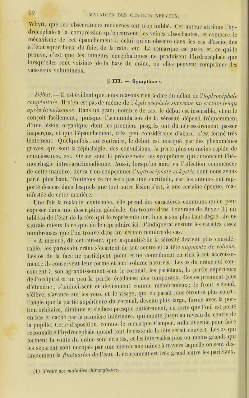 •)- M U.UUI'.S DBS CKNTRKS NKUNKIV Whytt, que les observateurs modernes oui trop oublié. Cet auteur attribue l'hy- drocéphale à la compression qu'éprouvent Les veines absorbâmes, et compare le mécanisme de cet épancbement à celui qu'on observe dans les cas d'ascite dus îi 1 état squirrheux du foie, de la raie, etc. La remarque est juste, et, ce qui le prouve, c'est que les tumeurs encéphaliques ne produisent l'hydrocéphale que lorsqu'elles sont voisines delà base du crâne, où elles peuvent comprimer des vaisseaux volumineux. § III. — Symptômes. Début. — Il est évident que nous n'avons rien à dire du début de Y hydrocéphale congénitale. 11 n'en est pas de même de M hydrocéphale survenue un certain temps après lanaissance. Dans un grand nombre de cas, le début est insensible, et on le conçoit facilement, puisque l'accumulation de la sérosité dépend fréquemment d'une lésion organique dont les premiers progrès ont dû nécessairement passer inaperçus, et que l'épanchement, très peu considérable d'abord, s'est formé très lentement. Quelquefois, au contraire, le début est marqué par des phénomènes graves, qui sont la céphalalgie, des convulsions, la perte plus ou moins rapide de connaissance, etc. Or ce sont là précisément les symptômes qui annoncent l'hé- morrhagie intra-arachnoïdienne. Aussi, lorsqu'on aura vu l'affection commencer de cette manière, devra-t-on soupçonner l'hydrocéphale enkystée dont nous avons parlé plus haut. Toutefois ce ne sera pas une certitude, car les auteurs ont rap- porté des cas dans lesquels une tout autre lésion s'est, à une certaine époque, ma- nifestée de cette manière. Une fois la maladie confirmée, elle prend des caractères communs qu'on peut exposer clans une description générale. On trouve; clans l'ouvrage de Boycr (1) un tableau de l'état de la tète qui le représente fort bien à son plus haut degré. Je ne saurais mieux faire que de le reproduire ici. J'indiquerai ensuite les variétés assez nombreuses que l'on trouve dans un certain nombre de cas. « A mesure, dit cet auteur, que la quantité de la sérosité devient plus considé - rable, les parois du crâne s'écartent de son centre et la tète augmente de wlume. Les os de la face ne participent point et ne contribuent en rien à cet accroisse- ment; ils conservent leur forme et leur volume naturels. Les os du crâne qui con- courent à son agrandissement sont le coronal, les pariétaux, la partie supérieure de l'occipital et un peu la partie écaillcusc des temporaux. Ces os prennent plus d'étendue, s'amincissent et deviennent comme membraneux; le front s étend, s'élève, s'avance sur les yeux et le visage, qui en parait plus étroit et plus court ; l'angle que la partie supérieure du coronal, devenu plus large, forme avec la por- tion orbilaire, diminue et s'efface presque entièrement, en sorte que l'œil est porté en bas et caché par la paupière inférieure, qui monte jusqu'au niveau du centre de la pupille. Cette disposition, comme le remarque Camper, suffirai! seule pour faire reconnaître l'hydrocéphale quand tout le reste de la tète serait couvert Les os qui forment la voûte du crâne sont écartés, et les intervalles plus ou moins grands qui les séparent sont occupés par une membrane ininceà travers laquelle on sent dis- tinctement la fluctuation de l'eau, L'écartomeni est très grand entre les pariétaux,