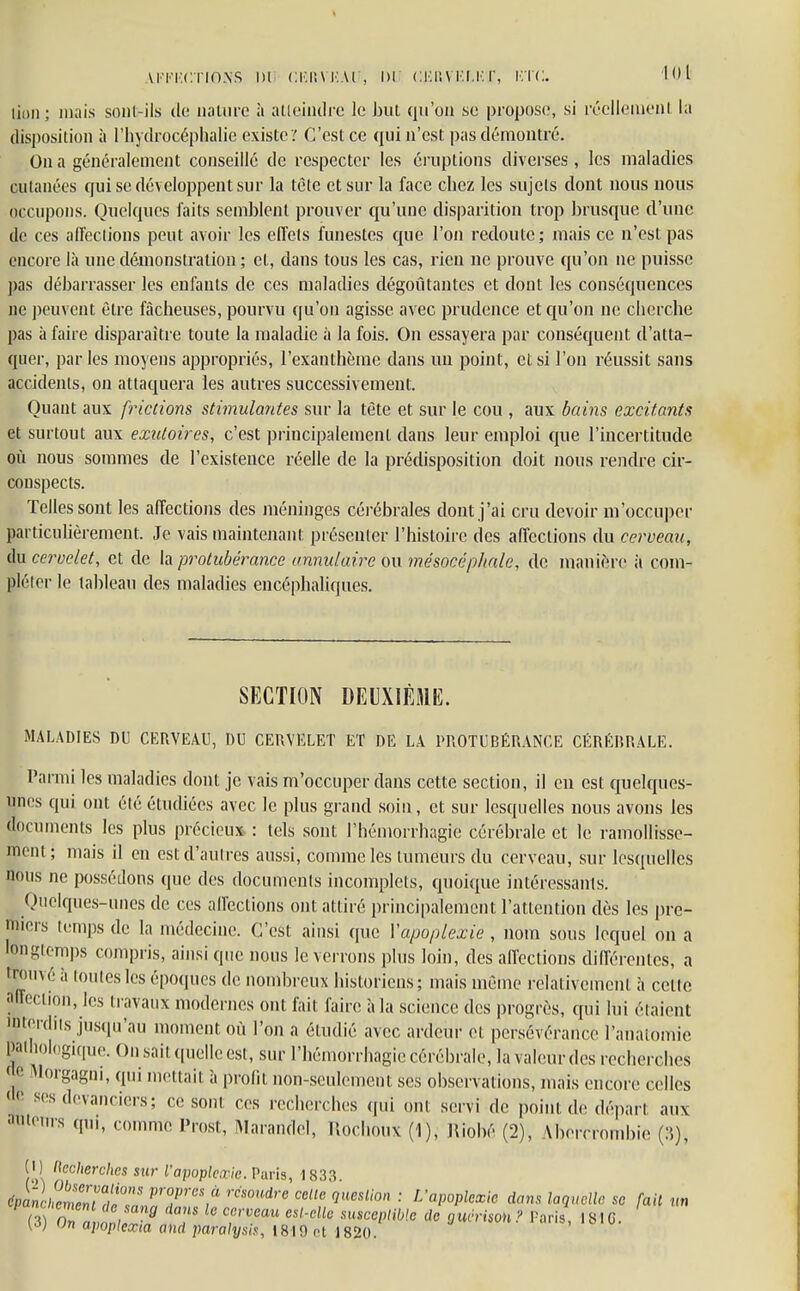 lion; niais sont-ils de nature à atteindre le but qu'on se propose, si réellement la disposition à l'hydrocéphalie existe '/ C'est ce qui n'est pas démontré. On a généralement conseillé de respecter les éruptions diverses , les maladies cutanées qui se développent sur la tète et sur la face chez les sujets dont nous nous occupons. Quelques faits semblent prouver qu'une disparition trop brusque d'une de ces affections peut avoir les effets funestes que l'on redoute; mais ce n'est pas encore là une démonstration ; et, dans tous les cas, rien ne prouve qu'on ne puisse pas débarrasser les enfants de ces maladies dégoûtantes et dont les conséquences ne peuvent être fâcheuses, pourvu qu'on agisse avec prudence et qu'on ne cherche pas à faire disparaître toute la maladie à la fois. On essayera par conséquent d'atta- quer, parles moyens appropriés, l'exanthème dans un point, et si l'on réussit sans accidents, on attaquera les autres successivement. Quant aux frictions stimulantes sur la tète et sur le cou , aux bains excitants et surtout aux exutoires, c'est principalement dans leur emploi que l'incertitude où nous sommes de l'existence réelle de la prédisposition doit nous rendre cir- conspects. Telles sont les affections des méninges cérébrales dont j'ai cru devoir m'oceuper particulièrement. Je vais maintenant présenter l'histoire des affections du cerveau, du cervelet, et de la protubérance annulaire ou mésocéphale, de manière à com- pléter le tableau des maladies encéphaliques. SECTION DEUXIÈME. MALADIES DU CERVEAU, DU CERVELET ET DE LA PROTUBÉRANCE CÉRÉBRALE. Parmi les maladies dont je vais m'oceuper dans cette section, il en est quelques- unes qui ont été étudiées avec le plus grand soin, et sur lesquelles nous avons les documents les plus précieux, : tels sont l'hémorrhagie cérébrale et le ramollisse- ment; mais il en est d'autres aussi, comme les tumeurs du cerveau, sur lesquelles nous ne possédons que des documents incomplets, quoique intéressants. Quelques-unes de ces affections ont attiré principalement l'attention dès les pre- miers temps de la médecine. C'est ainsi que Yapoplexie , nom sous lequel on a longtemps compris, ainsi que nous le verrons plus loin, des affections différentes, a trouvé à toutes les époques de nombreux historiens; mais même relativement à celle affection, les travaux modernes ont lait faire à la science des progrès, qui lui étaient interdits jusqu'au moment où l'on a étudié avec ardeur et persévérance l'anaiomie Pathologique. On sait quelle est, sur l'hémorrhagie cérébrale, la valeur des recherches Vlorgagni, qui mettait à profit non-seulement ses observations, mais encore celles ses devanciers; ce sont ces recherches qui ont servi de point de départ aux auteurs qui, comme Prost, Marandet, Rochoux (1), Rîobé (2). \bercrombie (:',), (I) Recherches sur l'apoplexie. Paris, 1833 épanehcmZrJiZ' pro/™à rdsoudre cc»e Q^slion : Vapoplexie dam laquelle se fait un (3) On LllT! dT lC Creau es'-dlc susce'''We dc BUértito? Paris, I8IG. W un apoplexia and paralysé, 1810 et 182o.