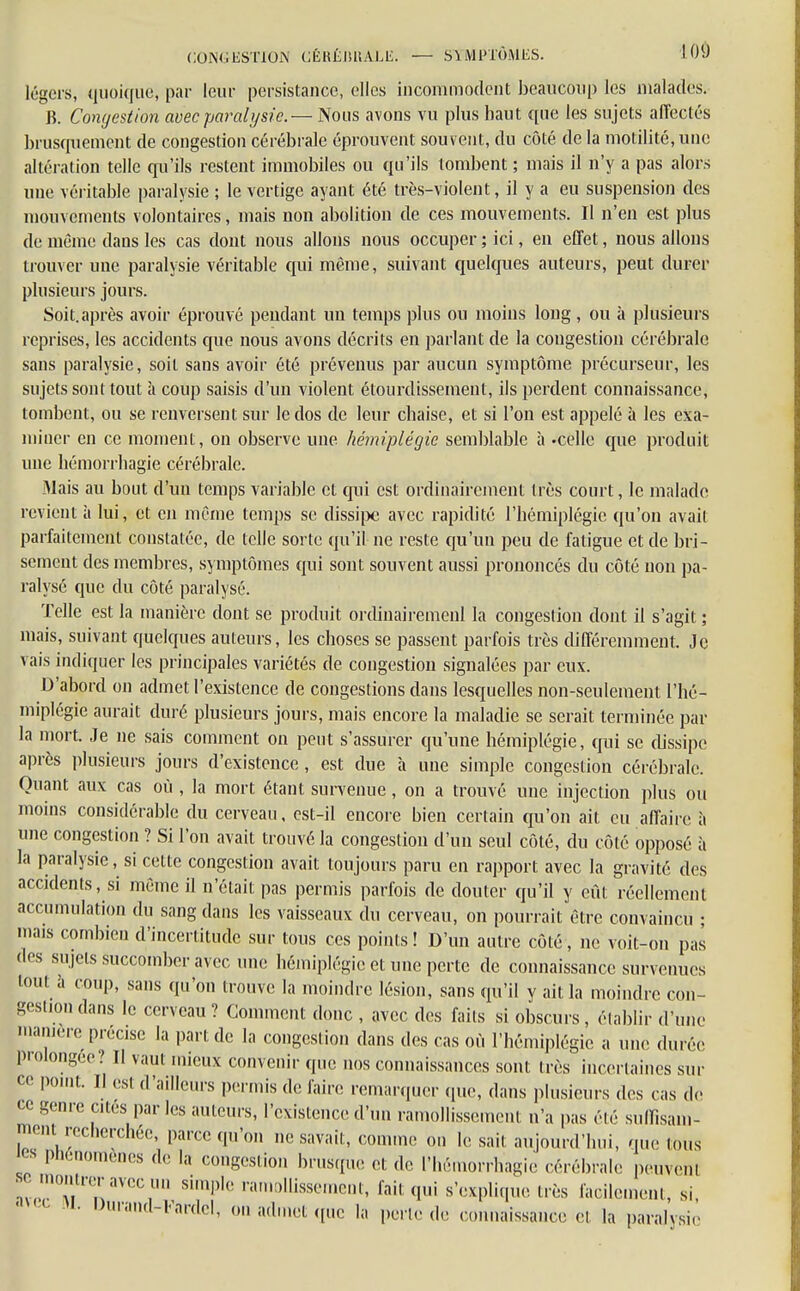 légers, quoique, par leur persistance, elles incommodent beaucoup les malades. B. Conijcstion avec paralysie.— Nous avons vu plus haut que les sujets affectés brusquement de congestion cérébrale éprouvent souvent, du côté de la motilité-, line altération telle qu'ils restent immobiles ou qu'ils tombent ; mais il n'y a pas alors une véritable paralysie ; le vertige ayant été très-violent, il y a eu suspension des mouvements volontaires, mais non abolition de ces mouvements. Il n'en est plus de même dans les cas dont nous allons nous occuper ; ici, en effet, nous allons trouver une paralysie véritable qui même, suivant quelques auteurs, peut durer plusieurs jours. Soit.après avoir éprouvé pendant un temps plus ou moins long , ou à plusieurs reprises, les accidents que nous avons décrits en parlant de la congestion cérébrale sans paralysie, soit sans avoir été prévenus par aucun symptôme précurseur, les sujets sont tout à coup saisis d'un violent étourdissement, ils perdent connaissance, tombent, ou se renversent sur le dos de leur chaise, et si l'on est appelé à les exa- miner en ce moment, on observe une hémiplégie semblable à -celle que produit une hémorrhagie cérébrale. Mais au bout d'un temps variable et qui est ordinairement très court, le malade revient à lui, et en même temps se dissipe avec rapidité l'hémiplégie qu'on avait parfaitement constatée, de telle sorte qu'il ne reste qu'un peu de fatigue et de bri- sement des membres, symptômes qui sont souvent aussi prononcés du côté non pa- ralysé que du côté paralysé. Telle est la manière dont se produit ordinairemenl la congestion dont il s'agit ; mais, suivant quelques auteurs, les choses se passent parfois très différemment. Je vais indiquer les principales variétés de congestion signalées par eux. D'abord on admet l'existence de congestions dans lesquelles non-seulement l'hé- miplégie aurait duré plusieurs jours, mais encore la maladie se serait terminée par la mort. Je ne sais comment on peut s'assurer qu'une hémiplégie, qui se dissipe après plusieurs jours d'existence, est due à une simple congestion cérébrale. Quant aux cas où , la mort étant survenue, on a trouvé une injection plus ou moins considérable du cerveau, est-il encore bien certain qu'on ait eu affaire à une congestion ? Si l'on avait trouvé la congestion d'un seul côté, du côté opposé à la paralysie, si celte congestion avait toujours paru en rapport avec la gravité des accidents, si même il n'était pas permis parfois de douter qu'il y eût réellement accumulation du sang dans les vaisseaux du cerveau, on pourrait être convaincu ; mais combien d'incertitude sur tous ces points! D'un autre côté, ne voit-on pas des sujets succomber avec une hémiplégie et une perte de connaissance survenues toul a coup, sans qu'on trouve la moindre lésion, sans qu'il y ait la moindre con- gestion dans le cerveau ? Comment donc , avec des faits si obscurs, établir d'une manière précise la pari de la congestion dans des cas où l'hémiplégie a une durée prolongée ! Il vaui mieux convenir que nos connaissances sont très incertaines sur ce point. Il est d'ailleurs permis de faire remarquer que, dans plusieurs des cas de ce genre cites parles auteurs, l'existence d'un ramollissement n'a pas été suffisam- ment recherchée, parce qu'on ne savait, comme on le sait aujourd'hui, que tous Pù6nomènes de la congestion brusque et de l'hémorrtiagie cérébrale peuveni !v™rnaVeCr simple ramollissement, fait qui s'explique très facilement, s, M' ^rand-Fardel, on admet que la perle de connaissance et la paralysie