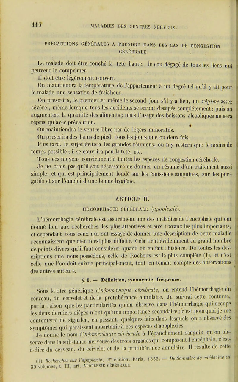 PRÉCAUTIONS GÉNÉRALES A PRENDRE DANS LES CAS DE CONGESTION CÉRÉBRALE. Le malade doit être couché la tète haute, le cou dégagé de tous les liens qui peuvent le comprimer. Il doit être légèrement couvert. On maintiendra la température de l'appartement à un degré tel qu'il y ait poul- ie malade une sensation de fraîcheur. On prescrira, le premier et même le second jour s'il y a lieu, uu régime assez sévère , même lorsque tous les accidents se seront dissipés complètement ; puis ou augmentera la quantité des aliments ; mais l'usage des boissons alcooliques ne sera repris qu'avec précaution. On maintiendra le ventre libre par de légers minoratifs. On prescrira des bains de pied, tous les jours une ou deux fois. Plus tard, le sujet évitera les grandes réunions, ou n'y restera que le moins de I temps possible ; il se couvrira peu la tête, etc. Tous ces moyens conviennent à toutes les espèces de congestion cérébrale. Je ne crois pas qu'il soit nécessaire de donner un résumé d'un traitement aussi simple, et qui est principalement fondé sur les émissions sanguines, sur les pur- gatifs et sur l'emploi d'une bonne hygiène. ARTICLE IL HÉMORRHAGIE CÉRÉBRALE (apoplexie). L'hémorrhagie cérébrale est assurément une des maladies de l'encéphale qui ont I donné lieu aux recherches les plus attentives et aux travaux les plus importants, et cependant tous ceux qui ont essayé de donner une description de cette maladie k reconnaissent que rien n'est plus difficile. Cela tient évidemment au grand nombre I de points divers qu'il faut considérer quand on eu fait l'histoire. De toutes les des- criptions que nous possédons, celle de Rochoux est la plus complète (1), et c'est celle que l'on doit suivre principalement, tout en tenant compte des observations des autres auteurs. § I. — Définition, synonymie, Fréquenoe. Sous le titre générique à'hémorrkagie cérébrale, on entend l'hémorrhagie du cerveau, du cervelet et de la protubérance annulaire. Je suivrai cette coutume, parla raison que les particularités qu'on observe dans l'hémorrhagie qui occupe les deux derniers sièges n'ont qu'une importance secondaire ; c'est pourquoi je me contenterai de signaler, en passant, quelques faits dans lesquels on a observé des symptômes qui paraissent appartenir à ces espèces d'apoplexies. Je donne le nom CCkémorrhagic cérébrale à l'épanchcment sanguin qu'on ob- serve dans la substance nerveuse des trois organes qui composent l'encéphale, c'est- à-dire du cerveau, du cervelel et de la protubérance annulaire. 11 résulte de celte (I) Recherches sur l'apoplexie, 2'édition. Paris, 1333. - Dictionnaire de médecine en 30 volumes, t. III, art. Apoplexie CÉRÉBRALE.