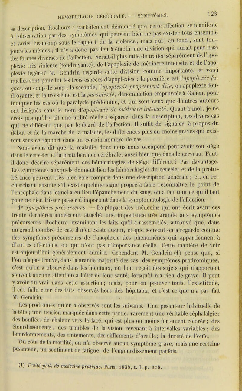 sa description. Rochoux a parfaitement démontré que cette afection se manifeste à l'observation par des symptômes qui peuvent bien ne pas exister tons ensemble et Varier beaucoup sous le rapport de la violence, mais qui, au fond, sont tou- jours les mêmes ; il n'y a donc pas lieu à établir une division qui aurait pour base des formes diverses désaffection. Serait-il plus utile de traiter séparément de l'apo- plexie très violente (foudroyante), de l'apoplexie de médiocre intensité et de l'apo- plexie légère? M. Gendrin regarde celte division comme importante, et voici quelles sont pour lui les trois espèces d'apoplexies : la première est Vapoplexie fu- gace, ou coup de sang ; la seconde, Y apoplexie proprement dite, ou apoplexie fou- droyante, et la troisième est la parapkxie, dénomination empruntée à Galien, pour indiquer les cas où la paralysie prédomine, et qui sont ceux que d'autres auteurs ont désignés sous le nom d''apoplexie de médiocre intensité. Quant à moi, je ne crois pas qu'il y ait une utilité réelle à séparer, dans la description, ces divers cas qui ne diffèrent que par le degré de l'affection. Il suffit de signaler, à propos du début et de la marche de la maladie, les différences plus ou moins graves qui exis- tent sous ce rapport dans un certain nombre de cas. Nous avons dit que la maladie dont nous nous occupons peut avoir son siège dans le cervelet et la protubérance cérébrale, aussi bien que dans le cerveau. Faut- il donc décrire séparément ces hémorrbagies de siège différent ? Pas davantage. Les symptômes auxquels donnent lieu les hémorrhagies du cervelet et de la protu- bérance peuvent très bien être compris dans une description générale ; et, en re- cherchant ensuite s'il existe quelque signe propre h faire reconnaître le point de l'encéphale dans lequel a eu lieu l'épanchement du sang, on a fait tout ce qu'il faut pour ne rien laisser passer d'important dans la symptomatologie de l'affection. 1° Symptômes, précurseurs. — La plupart des médecins qui ont écrit avant ces trente dernières aimées ont attaché une importance très grande aux symptômes précurseurs. Rochoux, examinant les faits qu'il a rassemblés, a trouvé que, clans un grand nombre de cas, il n'en existe aucun, et que souvent on a regardé comme des symptômes précurseurs de l'apoplexie des phénomènes qui appartiennent a d'autres affections, ou qui n'ont pas d'importance réelle. Celte manière de voir est aujourd'hui généralement admise. Cependant M. Gendrin (1) pense que, si l'on n'a pas trouvé, dans la grande majorité des cas, des symptômes prodromiques, c'est qu'on a observé dans les hôpitaux, où l'on reçoit des sujets qui n'apportent souvent aucune attention à l'état de leur santé, lorsqu'il n'a rien de grave. Il peut y avoir du vrai dans celle assertion ; mais, pour en prouver toute l'exactitude, il eût fallu citer des faits observés hors des hôpitaux, et c'est ce que n'a pas fait M. Gendrin. Les prodromes qu'on a observés sont les suivants. Une pesanteur habituelle de la tète ; une lension marquée dans celte parti©, rarement une véritable céphalalgie; des bouffées de chaleur vers la face, qui est plus ou moins fortement colorée; des élourdissements, des troubles de la vision revenant à intervalles variables; des bourdonnements, des tintements, des sifflements d'oreille; la dureté de l'ouïe. Du côté de la inutilité, on n'a observé aucun symptôme grave, mais une certaine pesanteur, un sentiment de l'aligne, de l'engourdissement parfois. (1) Tram phil. de médecine pratique. Paris, 1838, t. I, p. 378.