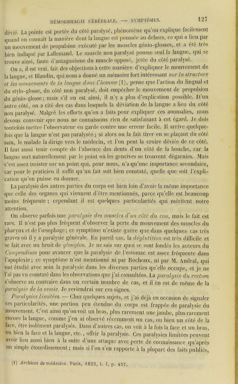 àè\ ié. La pointe est portée du côté paralysé, phénomène qu'on explique facilement quand on connaît la manière dont la langue est poussée au dehors, ce qui a lieu par un mouvement de propulsion exécuté par les- muscles géuio-glosses, et a été très bien indiqué par Lallcmand. Le muscle non paralysé pousse seul la langue, qui se trouve ainsi, faute d'antagonisme du muscle opposé, jetée du côté paralysé. On a, il est vrai, fait des objections à cette manière d'expliquer le mouvement de la langue, et Blandin, qui nous a donné un mémoire fort intéressant sur la structure et les mouvements de ta langue dans l'homme (1), pense que l'action du lingual et du stylo-glosse, du côté, non paralysé, doit empêcher le mouvement de propulsion du génio-glosse; mais s'il en est ainsi, il n'y a plus d'explication possible. D'un autre côté, on a cité des cas dans lesquels la déviation de la langue a lieu du côté non paralysé. Malgré les efforts qu'on a faits pour expliquer ces anomalies, nous devons convenir que nous ne connaissons rien de satisfaisant à cet égard. Je dois toutefois mettre l'observateur en garde contre une erreur facile. Il arrive quelque- fois que la langue n'est pas paralysée ; si alors on la fait tirer en se plaçant du côté sain, le malade la dirige vers le médecin, et l'on peut la croire déviée de ce côté. Il faut aussi tenir compte de l'absence des dents d'un côté de la bouche, car la langue sort naturellement par le point où les gencives se trouvent dégarnies. .Mais c'est assez insister sur un point qui, pour nous, n'a qu'une importance secondaire, car pour le praticien il suffit qu'un fait soit bien constaté, quelle que soit l'expli- cation qu'on puisse en donner. La paralysie des autres parties du corps est bien loin d'avoir la môme importance que celle des organes qui viennent d'être mentionnés, parce qu'elle est beaucoup moins fréquente ; cependant il est quelques particularités qui méritent notre attention. On observe parfois une paralysie des muscles d'un côté du cou, mais le fait est rare. Il n'est pas plus fréquent d'observer la perte du mouvement des muscles du pharynx et de l'œsophage; ce symptôme n'existe guère que dans quelques cas très graves où il y a paralysie générale. En pareil cas, la déglutition est très difficile et se fait avec un bruit de glouglou. Je ne sais sur quoi se sont fondés les auteurs du Compendium pour avancer que la paralysie de l'estomac est assez fréquente dans l'apoplexie ; ce symptôme n'est mentionné ni par Rochoux, ni par M. Andral, qui oui étudié avec soin la paralysie dans les diverses parties qu'elle occupe, et je ne rai pas vu constaté dans les observations que j'ai consultées. La paralysie du rectum s'observe au contraire dans un certain nombre de cas, et il èn est de même de la paralysie de la vessie. Je reviendrai sur ces signes. Paralysies limitées. — Chez quelques sujets, et j'ai déjà eu occasion de signaler ces particularités, une portion peu étendue du corps est frappée de paralysie du mouvement. C'est ainsi qu'on voit un bras, plus rarement une jambe, plus rarement encore la langue, comme j'en ai observé récemment un cas, ou bien un côté de la face, être isolément paralysés. Dans d'autres cas, on voit à la fois la face et un bras, ou bien la face et la langue, etc., offrir la paralysie. Ces paralysies limitées peuvent avoir lieu aussi bien à la suite d'une attaque avec perle de connaissance qu'après un simple étourdissement ; mais si l'on s'en rapporte à la plupart des faits publiés, (1) Archives de médecine. Paris, 1823, t. I, p. 457.