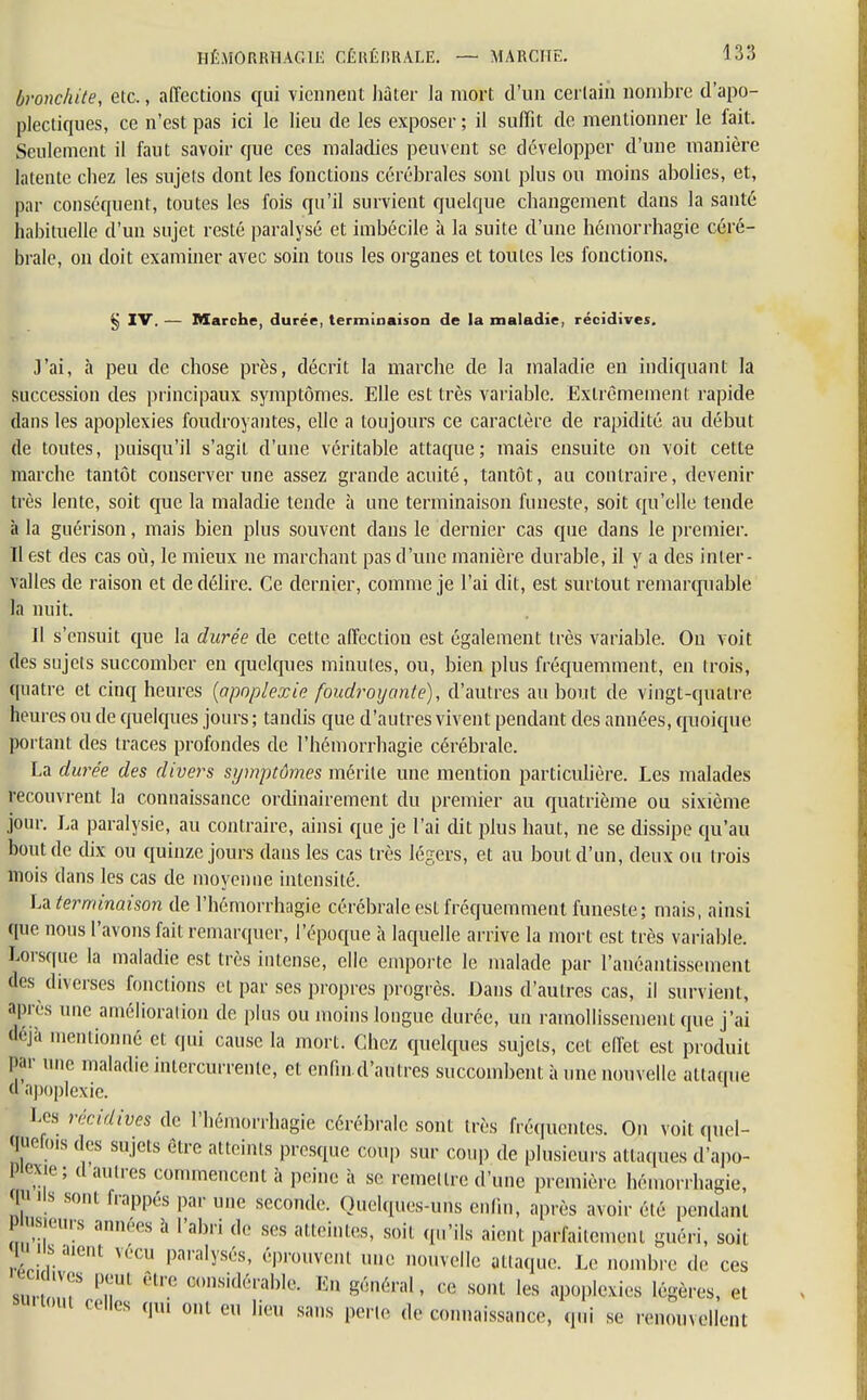 bronchite, etc., affections qui viennent hâter la mort d'un certain nombre d'apo- plectiques, ce n'est pas ici le lieu de les exposer ; il suffit de mentionner le fait. Seulement il faut savoir que ces maladies peuvent se développer d'une manière latente chez les sujets dont les fonctions cérébrales sont plus ou moins abolies, et, par conséquent, toutes les fois qu'il survient quelque changement dans la santé habituelle d'un sujet resté paralysé et imbécile à la suite d'une hémorrhagie céré- brale, on doit examiner avec soin tous les organes et toutes les fonctions. § XV. — Marche, durée, terminaison de la maladie, récidives. J'ai, à peu de chose près, décrit la marche de la maladie en indiquant la succession des principaux symptômes. Elle est très variable. Extrêmement rapide dans les apoplexies foudroyantes, elle a toujours ce caractère de rapidité au début de toutes, puisqu'il s'agit d'une véritable attaque; mais ensuite on voit cette marche tantôt conserver une assez grande acuité, tantôt, au contraire, devenir très lente, soit que la maladie tende à une terminaison funeste, soit qu'elle tende à la guérison, mais bien pins souvent dans le dernier cas que dans le premier. Il est des cas où, le mieux ne marchant pas d'une manière durable, il y a des inter- valles de raison et de délire. Ce dernier, comme je l'ai dit, est surtout remarquable In nuit. Il s'ensuit que la durée de cette affection est également très variable. On voit des sujets succomber en quelques minutes, ou, bien plus fréquemment, en trois, quatre et cinq heures (apoplexie foudroyante), d'autres au bout de vingt-quatre heures ou de quelques jours ; tandis que d'autres vivent pendant des aimées, quoique portant des traces profondes de l'hémorrhagie cérébrale. La durée des divers symptômes mérite une mention particulière. Les malades recouvrent la connaissance ordinairement du premier au quatrième ou sixième jour. La paralysie, au contraire, ainsi que je l'ai dit plus haut, ne se dissipe qu'au bout de dix ou quinze jours dans les cas très légers, et au bout d'un, deux ou trois mois dans les cas de moyenne intensité. La terminaison de l'hémorrhagie cérébrale est fréquemment funeste; mais, ainsi fie nous l'avons fait remarquer, l'époque à laquelle arrive la mort est très variable. Lorsque la maladie est très intense, elle emporte le malade par l'anéantissement des diverses fonctions et par ses propres progrès. Dans d'autres cas, il survient, après une amélioration de plus ou moins longue durée, un ramollissement que j'ai «ja mentionné et qui cause la mort. Chez quelques sujets, cet effet est produit Par une maladie intercurrente, et enfin d'aulres succombent à une nouvelle attaque d apoplexie. Les récidives de l'hémorrhagie cérébrale sont très fréquentes. On voit quel- quefois des sujets être atteints presque coup sur coup de plusieurs attaques d'apo- Piexie; d autres commencent à peine à se remettre d'une première hémorrhagie, qjJ Us sont frappés par une seconde. Quelques-uns enfin, après avoir été pendant prasieurs années à l'abri de ses atteintes, soit qu'ils aient parfaitement guéri, soit ls.ue,,t vécu paralysés, éprouvent une nouvelle attaque. Le nombre de ces ecidtves peut être considérable. En général, ce sont les apoplexies légères, et su. tout relies qui ont eu lieu sans perte de connaissance, qui se renouvellent