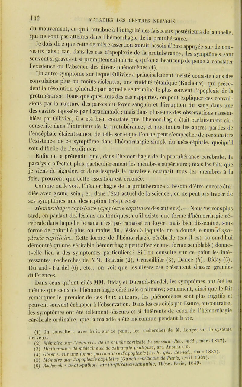 *?>G miWm DES CENTRES NKHVKUX. du mouvement, ce qu'il attribue à l'intégrité des faisceaux postérieurs de la moelle qui ne sont pas atteints dans I'hémorrhagie de la protubérance. Je dois dire que cette dernière assertion aurait besoin d'être appuyée sur de nou- veaux faits ; car, dans les cas d'apoplexie de la protubérance, les symptômes sont souvent si graves et si promptement mortels, qu'on a beaucoup de peine à constaier l'existence ou l'absence des divers phénomènes (1). Un autre symptôme sur lequel Ollivier a principalement insisté consiste dans des convulsions plus ou moins violentes, une rigidité tétanique (Rochoux), qui précè- dent la résolution générale par laquelle se termine le plus souvent l'apoplexie de la protubérance. Dans quelques-uns des cas rapportés, on peut expliquer ces convul- sions par la rupture des parois du foyer sanguin et l'irruption du sang dans une des cavités tapissées par l'arachnoïde ; mais dans plusieurs des observations rassem- blées par Olhvier, il a été bien constaté que I'hémorrhagie était parfaitement cir- conscrite dans l'intérieur de la protubérance, et que toutes les autres parties de l'encéphale étaient saines, de telle sorte que l'on ne peut s'empêcher de reconnaître l'existence de ce symptôme dans I'hémorrhagie simple du mésocéphale, quoiqu'il soit difficile de l'expliquer. Enfin on a prétendu que, dans I'hémorrhagie de la protubérance cérébrale, Ja paralysie affectait plus particulièrement les membres supérieurs ; mais les faits que je viens de signaler, et dans lesquels la paralysie occupait tous les membres à la fois, prouvent que cette assertion est erronée. Comme on le voit, I'hémorrhagie de la protubérance a besoin d'être encore étu- diée avec grand soin , et, dans l'état actuel de la science , on ne peut pas tracer de ses symptômes une description très précise. Hémorrhagie capillaire {apoplexie capillaire des auteurs). — Nous verrons plus tard, en parlant des lésions anatomiques, qu'il existe une forme d'hémorrhagie cé- rébrale dans laquelle le sang n'est pas ramassé en foyer, mais bien disséminé, sous forme de pointillé plus ou moins fin, lésion à laquelle on a donné le nom d'apo- plexie capillaire. Cette forme de I'hémorrhagie cérébrale (car il est aujourd'hui démontré qu'une véritable hémorrhagie peut affecter une forme semblable) donne- t-elle lieu à des symptômes particuliers? Si l'on consulte sur ce point les inté- ressantes recherches de MM. Bravais (2), Cruveilhier (3), Dance {k), Diday (5), Durand-Fardel (6), etc., on voit que les divers cas présentent d'assez grandes différences. Dans ceux qu'ont cités MM. Diday et Durand-Fardel, les symptômes ont été les mêmes que ceux de I'hémorrhagie cérébrale ordinaire ; seulement, ainsi que le fait remarquer le premier de ces deux auteurs, les phénomènes sont plus fugitifs et peuvent souvent échapper h l'observation. Dans les cas cités par Dance, au contraire, les symptômes ont été tellement obscurs et si différents de ceux de I'hémorrhagie cérébrale ordinaire, que la maladie a été méconnue pendant la vie. (1) On consultera avec fruit, sur ce point, les recherches de M. I.onget sur le système nerveux. , (2) Mémoire sur l'hëmorrh. de la couche corticale du cerveau [Reo. mcd., mars 18J7J. (3) Dictionnaire de médecine cl de chirurgie pratiques, art. APOPLEXIE. (4) Observ. sur une forme particulière d'apoplexie (Arch. gén. de mcd. , mars 1832). (a) Mémoire sur l'apoplexie capillaire ((iazclle médicale de Paris, avril 183T).