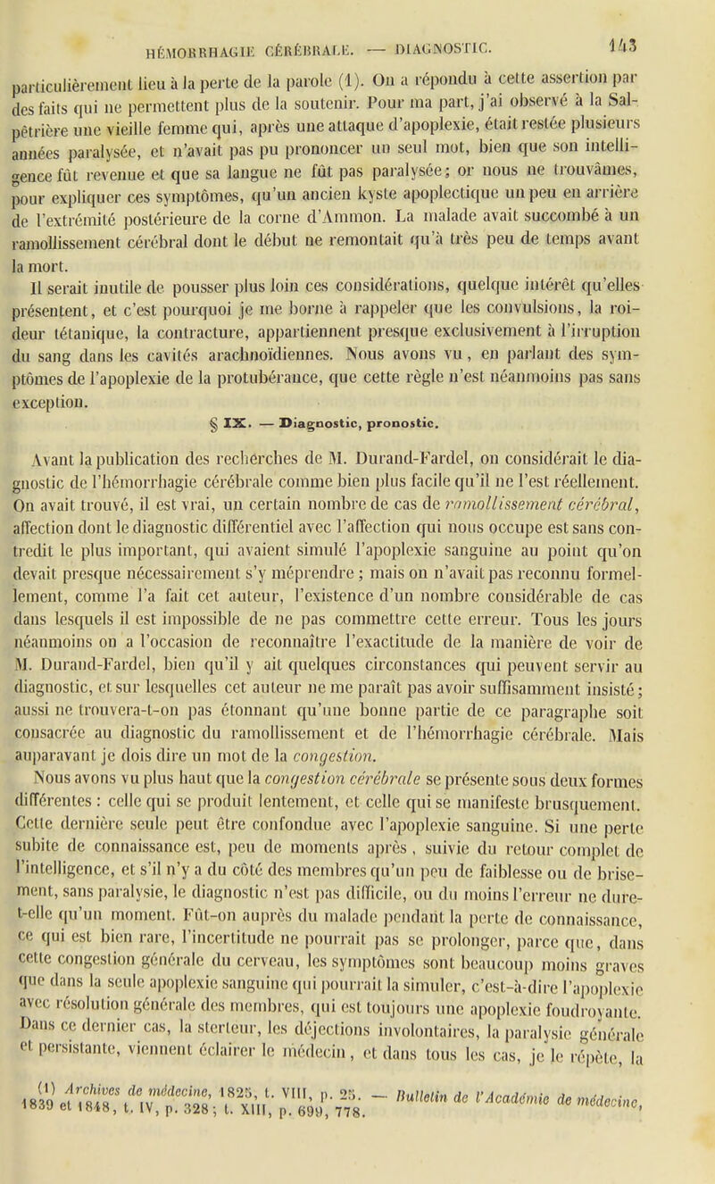 HÉUORRHAGIE CÉRÉBRALE. — DIAGNOSTIC. US pariiculièreineut lieu à la perte de la parole (1). On a répondu à cette assertion par des faits qui ne permettent plus de la soutenir. Pour ma part, j'ai observé à la Sal- pêtrière une vieille femme qui, après une attaque d'apoplexie, était resiée plusieurs années paralysée, et n'avait pas pu prononcer un seul mot, bien que son intelli- gence fût revenue et que sa langue ne fût pas paralysée; or nous ne trouvâmes, pour expliquer ces symptômes, qu'un ancien kyste apoplectique un peu en arrière de l'extrémité postérieure de la corne d'Ammon. La malade avait succombé à un ramollissement cérébral dont le début ne remontait qu'à très peu de temps avant la mort. Il serait inutile de pousser plus loin ces considérations, quelque intérêt qu'elles présentent, et c'est pourquoi je me borne à rappeler que les convulsions, la roi- deur tétanique, la contracture, appartiennent presque exclusivement à l'irruption du sang dans les cavités arachnoïdiennes. Nous avons vu, en parlant des sym- ptômes de l'apoplexie de la protubérance, que cette règle n'est néanmoins pas sans exception. § IX. — Diagnostic, pronostic. Avant la publication des recherches de M. Durand-Fardel, on considérait le dia- gnostic de l'hémorrhagie cérébrale comme bien plus facile qu'il ne l'est réellement. On avait trouvé, il est vrai, un certain nombre de cas de ramollissement cérébral, affection dont le diagnostic différentiel avec l'affection qui nous occupe est sans con- tredit le plus important, qui avaient simulé l'apoplexie sanguine au point qu'on devait presque nécessairement s'y méprendre ; mais on n'avait pas reconnu formel- lement, comme l'a fait cet auteur, l'existence d'un nombre considérable de cas dans lesquels il est impossible de ne pas commettre cette erreur. Tous les jours néanmoins on a l'occasion de reconnaître l'exactitude de la manière de voir de ,YI. Durand-Fardel, bien qu'il y ait quelques circonstances qui peuvent servir au diagnostic, et sur lesquelles cet auteur ne me paraît pas avoir suffisamment insisté; aussi ne trouvera-t-on pas étonnant qu'une bonne partie de ce paragraphe soit consacrée au diagnostic du ramollissement et de l'hémorrhagie cérébrale. Mais auparavant je dois dire un mot de la congestion. Nous avons vu plus haut que la congestion cérébrale se présente sous deux formes différentes : celle qui se produit lentement, et celle qui se manifeste brusquement. Cette dernière seule peut être confondue avec l'apoplexie sanguine. Si une perle subite de connaissance est, peu de moments après , suivie du retour complet de l'intelligence, et s'il n'y a du côté des membres qu'un peu de faiblesse ou de brise- ment, sans paralysie, le diagnostic n'est pas difficile, ou du moins l'erreur ne dure- t-elle qu'un moment. Fût-on auprès du malade pendant la perte de connaissance, ce qui est bien rare, l'incertitude ne pourrait pas se prolonger, parce que, dans cette congestion générale du cerveau, les symptômes sont beaucoup moins graves que dans la seule apoplexie sanguine qui pourrait la simuler, c'est-à-dire l'apoplexie avec résolution générale des membres, qui est toujours une apoplexie foudroyante. Dans ce dernier cas, la sterléur, les déjections involontaires, la paralysie générale et persistante, viennent éclairer le médecin, et dans tous les cas, je le répète, la «iï^t*IV~ Ï^p^-t?.-. nUUelindC VACaiémie d6nMc>