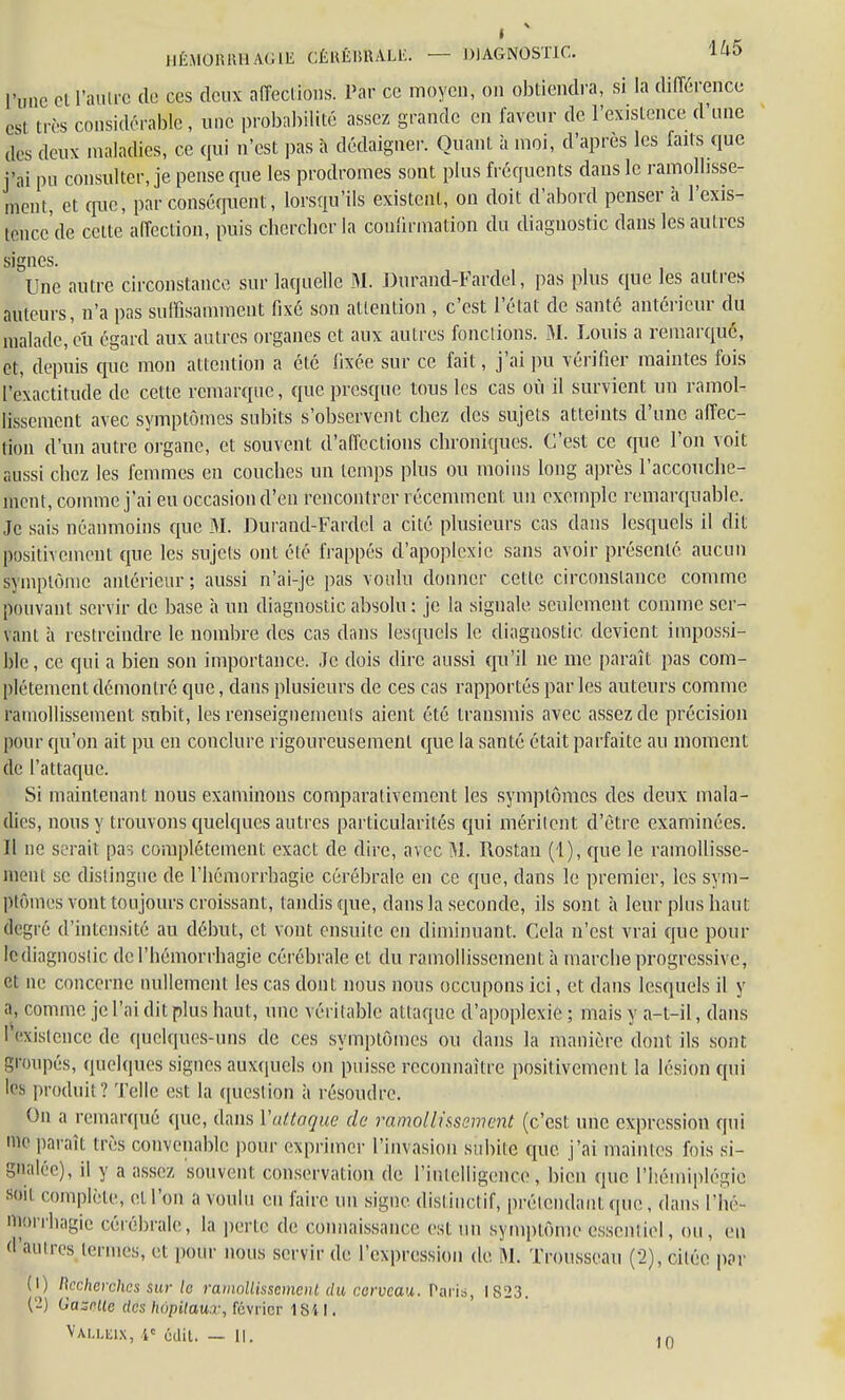 HÉMOIWUIACIE CÉKÊIJBALli. — DIAGNOSTIC. 145 l'une cl l'autre de ces deux affections. Par ce moyen, on obtiendra, si la différence cs, très considérable, une probabilité assez grande en faveur de l'existence d'une des deux maladies, ce qui n'est pas à dédaigner. Quant à moi, d'après les faits que j'ai pu consulter, je pense que les prodromes sont plus fréquents dans le ramollisse- ment, et que, par conséquent, lorsqu'ils existent, on doit d'abord penser à l'exis- rènce'de celte affection, puis chercher la confirmation du diagnostic dans les autres signes. Une autre circonstance sur laquelle M. Durand-Fardel, pas plus que les autres auteurs, n'a pas suffisamment fixé son attention , c'est l'état de santé antérieur du malade, eu égard aux autres organes et aux autres fondions. M. Louis a remarqué, et, depuis que mon attention a été fixée sur ce fait, j'ai pu vérifier maintes fois l'exactitude de cette remarque, que presque tous les cas où il survient un ramol- lissement avec symptômes subits s'observent chez des sujets atteints d'une affec- tion d'un autre organe, et souvent d'affections chroniques. C'est ce que l'on voit aussi chez les femmes en couches un temps plus ou moins long après l'accouche- ment, comme j'ai eu occasion d'en rencontrer récemment un exemple remarquable. Je sais néanmoins que M. Durand-Fardel a cité plusieurs cas dans lesquels il dit positivement que les sujets ont été frappés d'apoplexie sans avoir présenté aucun symptôme antérieur; aussi n'ai-je pas voulu donner cette circonstance comme pouvant servir de base à un diagnostic absolu ; je la signale seulement comme ser- vant à restreindre le nombre des cas dans lesquels le diaguostic devient impossi- ble, ce qui a bien son importance. ,Jc dois dire aussi qu'il ne me paraît pas com- plètement démontré que, clans plusieurs de ces cas rapportés par les auteurs comme ramollissement subit, les renseignements aient été transmis avec assez de précision pour qu'on ait pu en conclure rigoureusement que la santé était parfaite au moment de l'attacpie. Si maintenant nous examinons comparativement les symptômes des deux mala- dies, nous y trouvons quelques autres particularités cpii méritent d'être examinées. Il ne serait pas complètement exact de dire, avec M. Rostan (1), que le ramollisse- ment se distingue de l'hémorrhagie cérébrale en ce que, dans le premier, les sym- ptômes vont toujours croissant, tandis que, dans la seconde, ils sont à leur plus haut degré d'intensité au début, et vont ensuite en diminuant. Cela n'est vrai que pour lediagnoslic de l'hémorrhagie cérébrale et du ramollissement à marche progressive, et ne concerne nullement les cas dont nous nous occupons ici, et dans lesquels il y a, comme je l'ai dit plus haut, une véritable attaque d'apoplexie ; mais y a-t-il, dans l'existence de quelques-uns de ces symptômes ou dans la manière dont ils sont groupés, quelques signes auxquels on puisse reconnaître positivement la lésion qui les produit? Telle est la queslion à résoudre. On a remarqué que, dans Yattaque de ramollissement (c'est une expression qui me paraît très convenable pour exprimer l'invasion subie epic j'ai maintes fois si- gnalée), il y a assez souvent conservation de l'intelligence, bien que l'hémiplégie soil complète, et l'on a voulu en faire un signe distiuctif, prétendant que, dans l'hé- morrhagie cérébrale, la perte de connaissance est un Symptôme essentiel, ou, en d'autres ternies, et pour nous servir de l'expression de M. Trousseau (2), citée par 0) Recherches iur la ramollissement du cerveau. Taris, 1823. ('■!) Gazelle des hôpitaux, fevrier 1 Si I. VàUiEIX, ic ùdil. — II. ,n