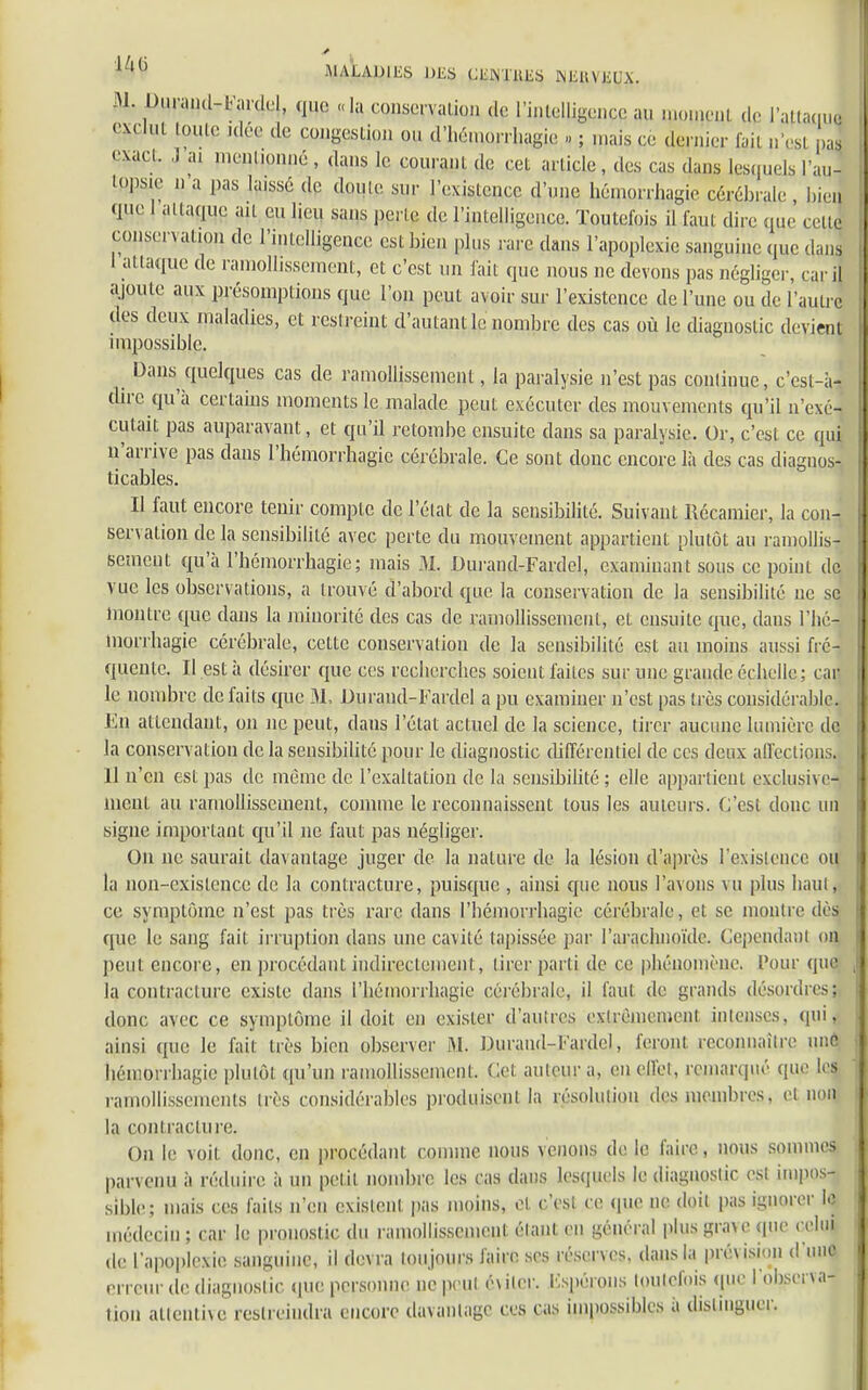 III- )ien celle 1ZlG .MALADIES DES CENTRES INEUVEUX. 31. Durand-fardr!, m „la conservation de l'intelligence au moment de l'AttamJ exclut joute idée de congestion ou d'hémorragie , ; mais ce dernier fcii U»CS| paj exact. J ai men(l!pnné , dans le couranl de cet article, des cas dans lesquels l'a lopsie n a pas laissé de doule sur l'exislcnce d'une hémorrhagie cérébrale , I, que I attaque ail eu lieu sans perle de l'intelligence. Toutefois il faut dire que ce conservation de l'intelligence est bien plus rare dans l'apoplexie sanguine que dans I attaque de ramollissement, et c'est un lait que nous ne devons pas négliger, car il ajoute aux présomptions que l'on peut avoir sur l'existence de l'une ou tle l'autre des deux maladies, et restreint d'autant le nombre des cas où le diagnostic devient impossible. Dans quelques cas de ramollissement, la paralysie n'est pas continue, c'est-à- dire qu'à certains moments le malade peut exécuter des mouvements qu'il n'exé- cutait pas auparavant, et qu'il retombe ensuite dans sa paralysie. Or, c'est ce qui n'arrive pas clans l'hémorrhagic cérébrale. Ce sont donc encore là des cas diagnos- ticables. Il faut encore tenir compte de l'état de la sensibilité. Suivant Récamier, la con- servation de la sensibilité avec perte du mouvement appartient plutôt au ramollis- sement qu'à l'bémorrbagie; mais M. Durand-Fardel, examinant sous ce point de vue les observations, a trouvé d'abord que la conservation de la sensibilité ne se montre que dans la minorité des cas de ramollissement, et ensuite que, dans l'héJ lnorrhagie cérébrale, cette conservation de la sensibilité est au moins aussi fré- quente. Il est à désirer que ces recherches soient faites sur une grande écbelle; car le nombre de faits que 31, Duraud-Fardcl a pu examiner n'est pas très considérable, lin attendant, on ne peut, dans l'état actuel de la science, tirer aucune lumière de la conservation de la sensibilité pour le diagnostic différentiel de ces deux affections. II n'en est pas de même de l'exaltation de la sensibilité; elle appartient exclusive- ment au ramollissement, comme le reconnaissent tous les auteurs. C'esl donc un signe important qu'il ne faut pas négliger. On ne saurait davantage juger de la nature de la lésion d'après l'existence ou la non-exislence de la contracture, puisque , ainsi que nous l'avons vu plus liant, ce symptôme n'est pas très rare dans l'bémorrbagie cérébrale, et se montre dès que le sang fait irruption dans une cavité tapissée par l'arachnoïde. Cependant on peut encore, en procédant indirectement, tirer parti de ce pliénomène. l'our que la contracture existe dans riiémorrhagie cérébrale, il faut de grands désordres;, donc avec ce symptôme il doit en exister d'autres extrêmement intenses, qui, ainsi que le fait très bien observer M. Durand-l'ardcl, feront rcconnailre une liéniorrbagie plutôt qu'un ramollissement. Cet auteur a, en effet, remarqué que les ramollissements très considérables produisent la résolution des membres, et nom la contracture. On le voit donc, en procédant comme nous venons de le faire, nous sommes parvenu à réduire à un petit nombre les cas dans lesquels le diagnostic est impos- sible; mais ces faits n'en existent pas moins, et c'esl ce que ne doit pas ignorer le médecin ; car le pronostic du ramollissement étant en général plus grave que celui de l'apoplexie sanguine, il devra toujours faire ses réserves, dans la prévision d'une erreur de diagnostic (pie personne ne peut éviter. Espérons toutefois que l'observa- tion attentive restreindra encore davantage ces cas impossibles à distinguer.