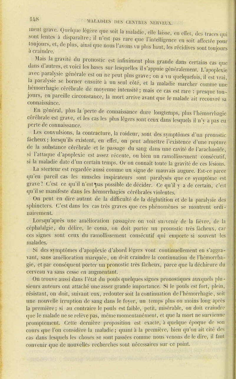 ^Sl^fi^6*^ V S°il 13 maladi6' dl° ,aissC' ,•iï,•,' tl<* qui UH.S , d,spanu.re; ,1 n'es, pas rare que Intelligence en soi, affectée pour toujqurs, et, de plus, ainsi que nous l'avons vu plus haut, les récidives sont toujours a craindre. J Mais la gravité du pronostic est infiniment plus grande dans certains cas que dans «1 autres, et voici les bases sur lesquelles il s'appuie généralement. L'apoplexie sn ce paralysie générale est on ne peut plus grave ; on a vu quelquefois, il est v rai a paralysie se borner ensuite à un seul côté, et la maladie marcher comme une iïémorrhagie cérébrale de moyenne intensité ; mais ce cas est rare : presque tou- jours, eu pareille circonstance, la mort arrive avant que le malade ait recouvré sa connaissance. ^ En général, plus la 'perte de connaissance dure longtemps, plus l'hémorrliagie cérébrale est grave, et les cas les plus légers sont ceux dans lesquels il n'v a pas eu perte de connaissance. Les convulsions, la contracture, la roideur, sont des symptômes d'un pronostic fâcheux; lorsqu'ils existent, en effet, on peut admettre l'existence d'une rupture de la substance cérébrale et le passage du sang dans une cavité de l'arachnoïde, si l'attaque d'apoplexie est assez récente, ou bien un ramollissement consécutif, si la maladie date d'un certain temps. Or on connaît toute la gravité de ces lésions. La slerteur est regardée aussi comme un signe de mauvais augure. Est-ce parce qu'en pareil cas les muscles inspirateurs sont paralysés que ce symptôme est grave? C'est ce qu'il n'est «pas possible de décider. Ce qu'il y a de certain, c'est qu'il se manifeste dans les hémorrhagies cérébrales violentes. On peut en dire autant de la difficulté de la déglutition et de la paralysie des sphincters. C'est dans les cas très graves que ces phénomènes se montrent ordi- nairement. Lorsqu'après une amélioration passagère on voit survenir de la lièvre, de la céphalalgie, du délire, le coma, on doit porter un pronostic très fâcheux, car ces signes sont ceux du ramollissement consécutif qui emporte si souvent les malades. Si des symptômes d'apoplexie d'abord légers vont continuellement eu s'aggra- vant, sans amélioration marquée, on doit craindre la continuation de l'hémorrlia- gie, et par conséquent porter un pronostic très fâcheux, parce que la déchirure du cerveau va sans cesse en augmentant. On trouve aussi dans l'état du pouls quelques signes pronostiques auxquels plu- sieurs auteurs ont attaché une assez grande importance. Si le pouls est fort, plein, résistant, on doit, suivant eux, redouter soit la continuation de l'hémorrliagie, soit une nouvelle irruption de sang dans le foyer, un temps plus ou moins long après la première; si au contraire le pouls est faible, petit, misérable, on doit craindre que le malade ne se relève pas, même momentanément, ei que la mon ne survienne promptenient. Celle dernière proposition est exacte, à quelque époque de son cours (pie l'on considère la maladie; quant à la première, bien qu'on ait cité des cas dans lesquels les choses se sont passées comme nous venons de le dire, il faut convenir que de nouvelles recherches sont nécessaires sur ce point.