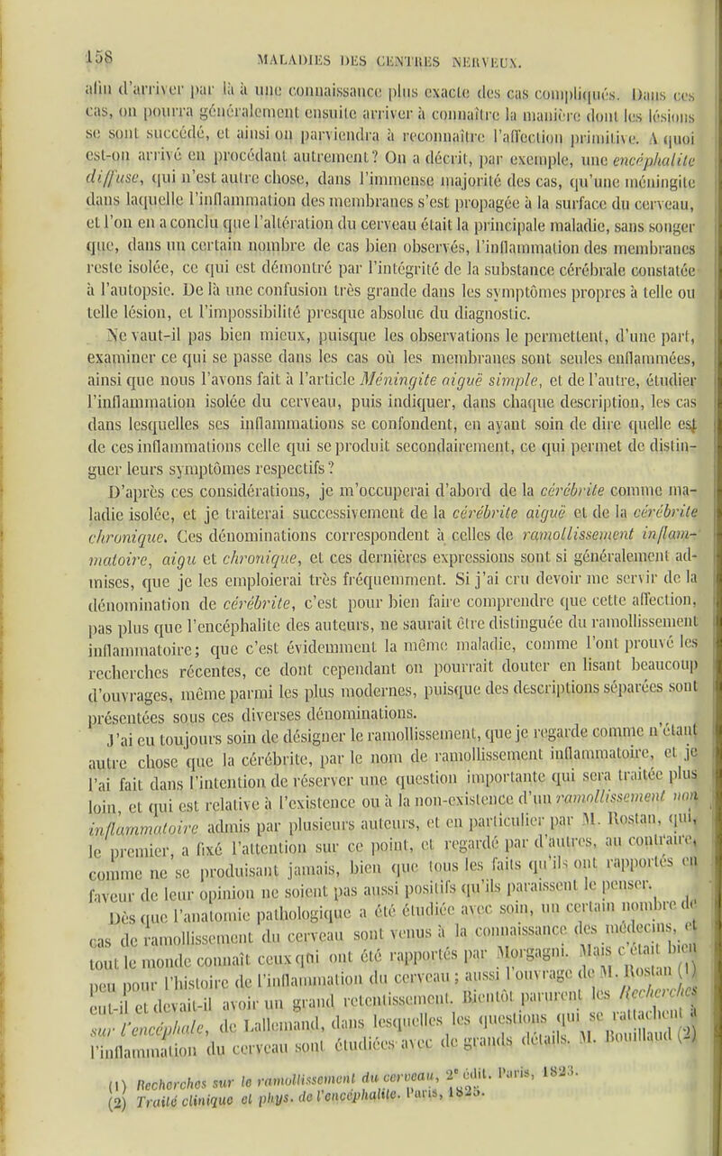 alm d'arriver par là à mu: connaissance plus cxac.lc. des cas compliquas. Dam. .«• cas, on [M)UiTa yen ci aiemenl cusuilc arriver à connaître la (Manière dont les lésions se seul succédé, et ainsi on parviendra à reconnaître l'aU'edion primitive. iVqupj est-qfl arrivé eu procédant autrement? On a décrit, par exemple, une méphalitl diffuse,, qui n'est aulre chose, dans J'immense majorité des cas, ([u'une méningite dans laquelle l'inflammation des membranes s'est propagée à la surface du cerveau, el l'on en a conclu que l'altération du cerveau était la principale maladie, sans songer que, dans un certain nombre de cas bien observés, l'inflammation des membranes reste isolée, ce qui est démontré par l'intégrité de la substance cérébrale constatée à l'autopsie. De là une confusion très grande dans les symptômes propres à telle ou telle lésion, et l'impossibilité presque absolue du diagnostic. Ne vaut-il pas bien mieux, puisque les observations le permettent, d'une part, examiner ce qui se passe dans les cas où les membranes sont seules enflammées, ainsi que nous l'avons fait à l'article Méningite aiguë simple, et de l'autre, étudier l'inflammation isolée du cerveau, puis incliquer, dans chaque description, les cas dans lesquelles ses inflammations se confondent, en ayant soin de dire quelle es! de ces inflammations celle qui se produit secondairement, ce qui permet de distin- guer leurs symptômes respectifs ? D'après ces considérations, je m'occuperai d'abord de la cérébrite comme ma- ladie isolée, et je traiterai successivement de la cérébrite aiguë et de la cérébrite chronique. Ces dénominations correspondent à celles de ramollissement inflam- matoire, aigu et chronique, et ces dernières expressions sont si généralement ad- mises, que je les emploierai très fréquemment. Si j'ai cru devoir me servir de la dénomination de cérébrite, c'est pour bien faire comprendre que cette affection, pas plus que l'encéphalite des auteurs, ne saurait être distinguée du ramollissement inflammatoire; que c'est évidemment la même maladie, comme l'ont prouvé les recherches récentes, ce dont cependant on pourrait douter en lisant beaucoup d'ouvrages, même parmi les plus modernes, puisque des descriptions séparées sont présentées sous ces diverses dénominations. l'ai eu toujours soin de désigner le ramollissement, que je regarde comme n étant autre chose que la cérébrite, par le nom de ramollissement inflammatoire, el je l'ai fait dans l'intention de réserver une question importante qui sera traitée plus faveur de leur opinion ne soient pas aussi positifs qu'ils paraissent le penser Dès que l'anatomie pathologique a été étudiée avec som, un certain nombre d cas de amollissement du cerveau sont venus à la connaissance des médecins, e ï/lCS I (,) Recherches sur le ramollissement *Mlh M*i 1883. (2) Traité clinique cl pkys. de VencephaMc. l'un»,