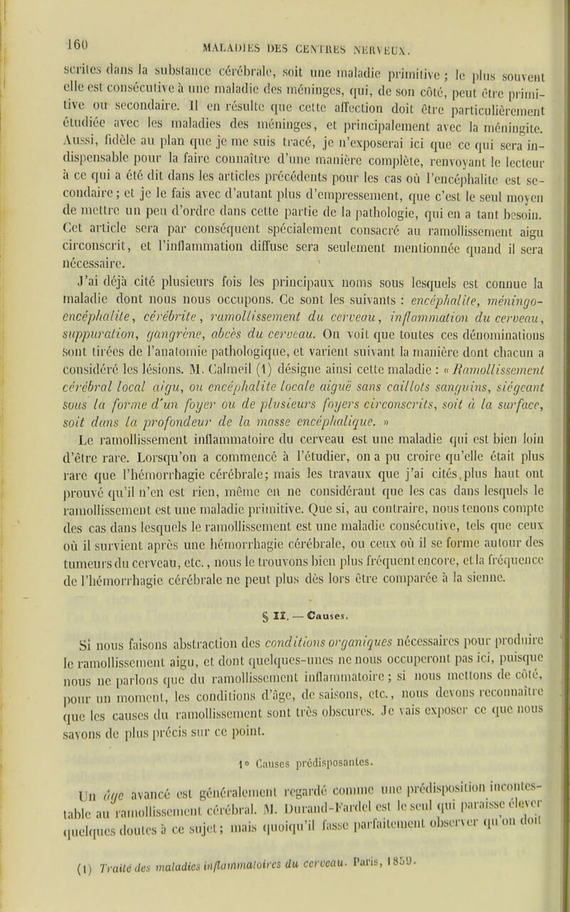 serties dans la substance cérébrale; soit une maladie primitive; le plus souvent elle est consécutive à une maladie des méninges, qui, de sou côté, peut Ôtrc primi- tive ou secondaire. Il en résulte que cette affection doit être particulièrement étudiée avec les maladies des méninges, et principalement avec la méningite. Aussi, fidèle au plan (pie je me suis tracé, je n'exposerai ici que ce qui sera in- dispensable pour la faire connaître d'une manière complète, renvoyant le lecteur à ce qui a été dit dans les articles précédents pour les cas où l'encéphalite est se- condaire ; et je le fais avec d'autant plus d'empressement, que c'est le seul moyen de mettre un peu d'ordre dans cette partie de la pathologie, qui en a tant besoin. Cet article sera par conséquent spécialement consacré au ramollissement aigu circonscrit, et l'inflammation diffuse sera seulement mentionnée quand il sera nécessaire. J'ai déjà cité plusieurs fois les principaux noms sous lesquels est connue la maladie dont nous nous occupons. Ce sont les suivants : encéphalite, méningo- encêphcdite, cérébrite, ramollissement du cerveau, inflammation du cerveau, suppuration, gangrène, abcès du cerveau. On voit que toutes ces dénominations sont tirées de l'analomie pathologique, et varient suivant la manière dont chacun a considéré les lésions. M. Calmeil (1) désigne ainsi cette maladie : «Ramollissement cérébral local aigu, ou encéphalite locale aiguë sans caillots sanguins, siégeant sous la forme d'un foyer ou de plusieurs foyers circonscrits, soit « la surface, soit dans la profondeur de la masse encéphalique. » Le ramollissement inflammatoire du cerveau est une maladie qui est bien loin d'être rare. Lorsqu'on a commencé à l'étudier, on a pu croire qu'elle était plus rare que l'hémorrhagie cérébrale; mais les travaux que j'ai cités,plus haut ont prouvé qu'il n'en est rien, même en ne considérant que les cas dans lesquels le ramollissement est une maladie primitive. Que si, au contraire, nous tenons compte des cas dans lesquels le ramollissement est une maladie consécutive, tels que ceux où il survient après une hémorrhagie cérébrale, ou ceux où il se forme autour des tumeurs du cerveau, etc., nous le trouvons bien plus fréquent encore, etla fréquence de l'hémorrhagie cérébrale ne peut plus dès lors être comparée à la sienne. § II. — Causes. Si nous faisons abstraction des conditions organiques nécessaires pour produire le ramollissement aigu, et dont quelques-unes ne nous occuperont pas ici, puisque nous ne parlons que du ramollissement inflammatoire; si nous motions de côté, pom- un moment, les conditions d'âge, de saisons, etc., nous devons reconnaître que les causes du ramollissement sont très obscures. Je vais exposer ce que nous savons de plus précis sur ce point. 1» Causes prédisposantes. Un â(te avancé est généralement regardé comme une prédisposition incontes- table au ramollissement cérébral. M. Durand-Fardel est le seul qui paraisse élever quelques dotâtes à ce sujet; mais quoiqu'il fasse parfaitemenl observer qu on doil (I) Traité des maladies in (la vxmaloires du cerveau. Paris, 1850.