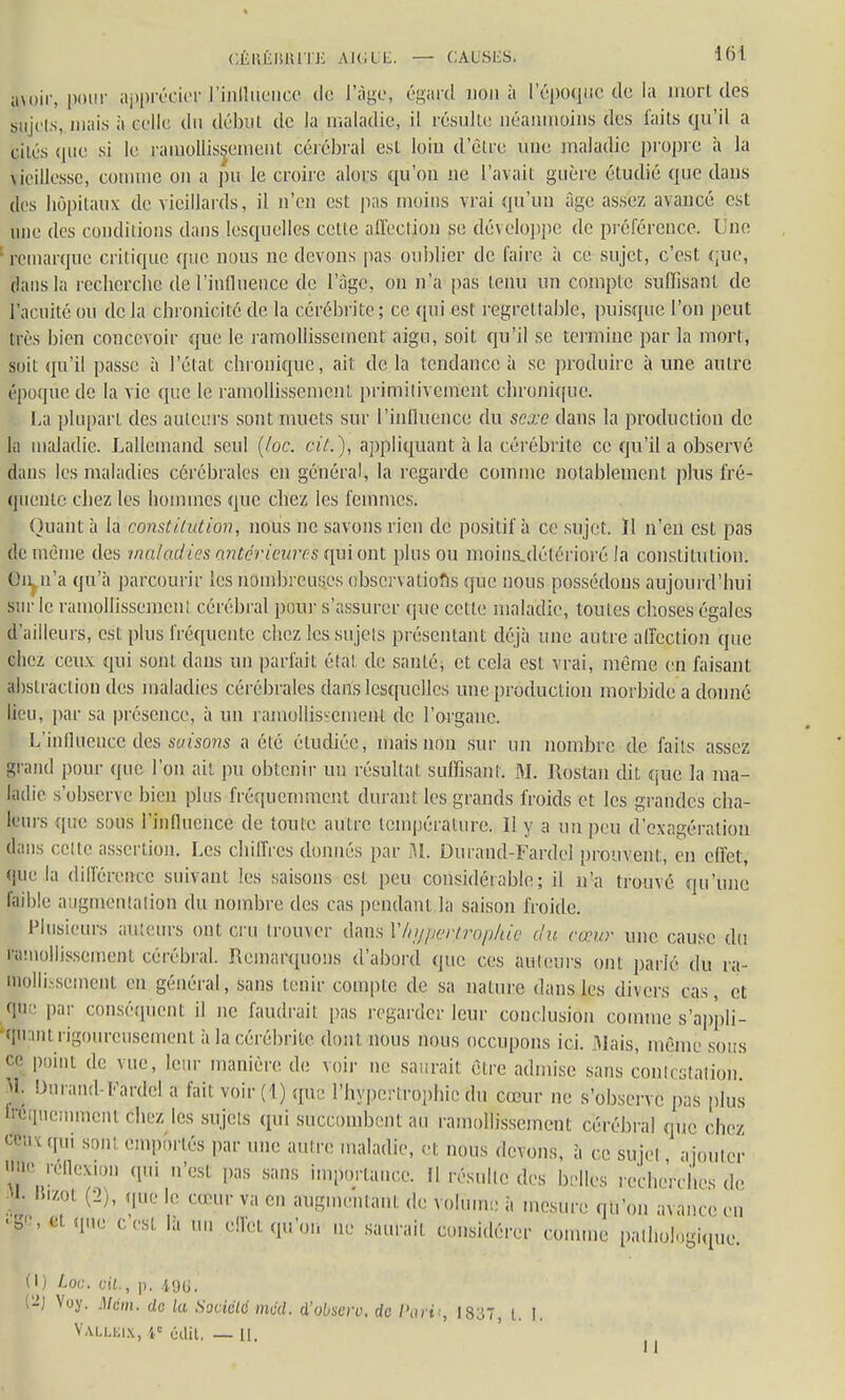 avoir, pour apprécier influence de l'âge, égard non à l'époque de la mort des sujets, mais à celle du début de la maladie, il résulte néanmoins des faits qu'il a cites que si le ramollissement cérébral est loin (L'être une maladie propre à la vieillesse, comme on a pu le croire alors qu'on ne l'avait guère étudié que dans des hôpitaux de vieillards, il n'en est pas moins vrai qu'un âge assez avancé est une des conditions dans lesquelles cette affection se développe de préférence. Une ; remarque critique que nous ne devons pas oublier de faire à ce sujet, c'est que, dans la recherche de l'influence de l'âge, on n'a pas tenu un compte suffisant de l'acuité ou de la chronicité de. la cérébrite; ce qui est regrettable, puisque l'on peut très bien concevoir que le ramollissement aigu, soit qu'il se termine par la mort, suii qu'il passe à l'état chronique, ait de la tendance à se produire à une autre époque de la vie que le ramollissement primitivement chronique. La plupart des auteurs sont muets sur l'influence du sexe dans la production de la maladie. Lallemand seul (ioc. cit.), appliquant à la cérébrite ce qu'il a observé dans les maladies cérébrales en général, la regarde comme notablement plus fré- quente chez les hommes que chez les femmes. Quant à la constitution, nous ne savons rien de positif à ce sujet. ïl n'en est pas de même des maladies antérieures qui ont plus ou moins-détérioré la constitution, ©n n'a qu'à parcourir les nombreuses observations que nous possédons aujourd'hui sur le ramollissemcnl cérébral pour s'assurer que cette maladie, toutes choses égales d'ailleurs, est plus fréquente chez les sujets présentant déjà une autre affection que chez ceux qui sont dans un parfait état de santé, et cela est vrai, même en faisant abstraction des maladies cérébrales dans lesquelles une production morbide a donné lieu, par sa présence, à un ramollissement de l'organe. L'influeuce des saisons a été étudiée, mais non sur un nombre de faits assez grand pour «pic l'on ait pu obtenir un résultat suffisant. M. Rôstan dit que la ma- ladie s'observe bien plus fréquemment durant les grands froids et les grandes cha- leurs que sous l'influence de toute autre température. 11 y a un peu d'exagération dans celle assertion. Les chiffres donnés par M. Durand-Fardel prouvent, en effet, que la différence suivant les saisons est peu considérable; il n'a trouvé qu'une faible augmentation du nombre des cas pendant la saison froide. Plusieurs ailleurs ont cru trouver dans V/u/perfropAie du cœur une cause du ramollissement cérébral. Remarquons d'abord que ces auteurs ont parlé du ra- mollissement en général, sans tenir compte de sa nature dans les divers cas, et que par conséquent il ne faudrait pas regarder leur conclusion comme s'ap'pli- qnanl rigoureusement a la cérébrite dont nous nous occupons ici. Mais, même sous ce point de vue, leur manière de voir ne saurait être admi.se sans contestation. J1; Dm'ai,(l l,,ardcl a fait voir (1) tpie l'hypertrophie du cœur ne s'observe pas plus fréquemment chez les sujets qui succombent au ramollissement cérébral que chez Ceux qui sont emportés par une autre maladie, et. nous devons, à ce sujet ajouter «ne réflexion .pu n'est pas sans importance. Il résulte des belles recherches de ■'• Kizol (2), que le neur va en augmentant de volume à mesure qu'on avance eu ,0'!■',', '1U(J C'CSt 1:1  c!ï'ct qu'on ne saurait considérer comme pathologique. (I) Loc. cit., p. 496, l-J Voy. Mcm. de la Société méd. i'obsero. de /'art -, 1837, l. I. VALLEIX, 1e edit. — II.