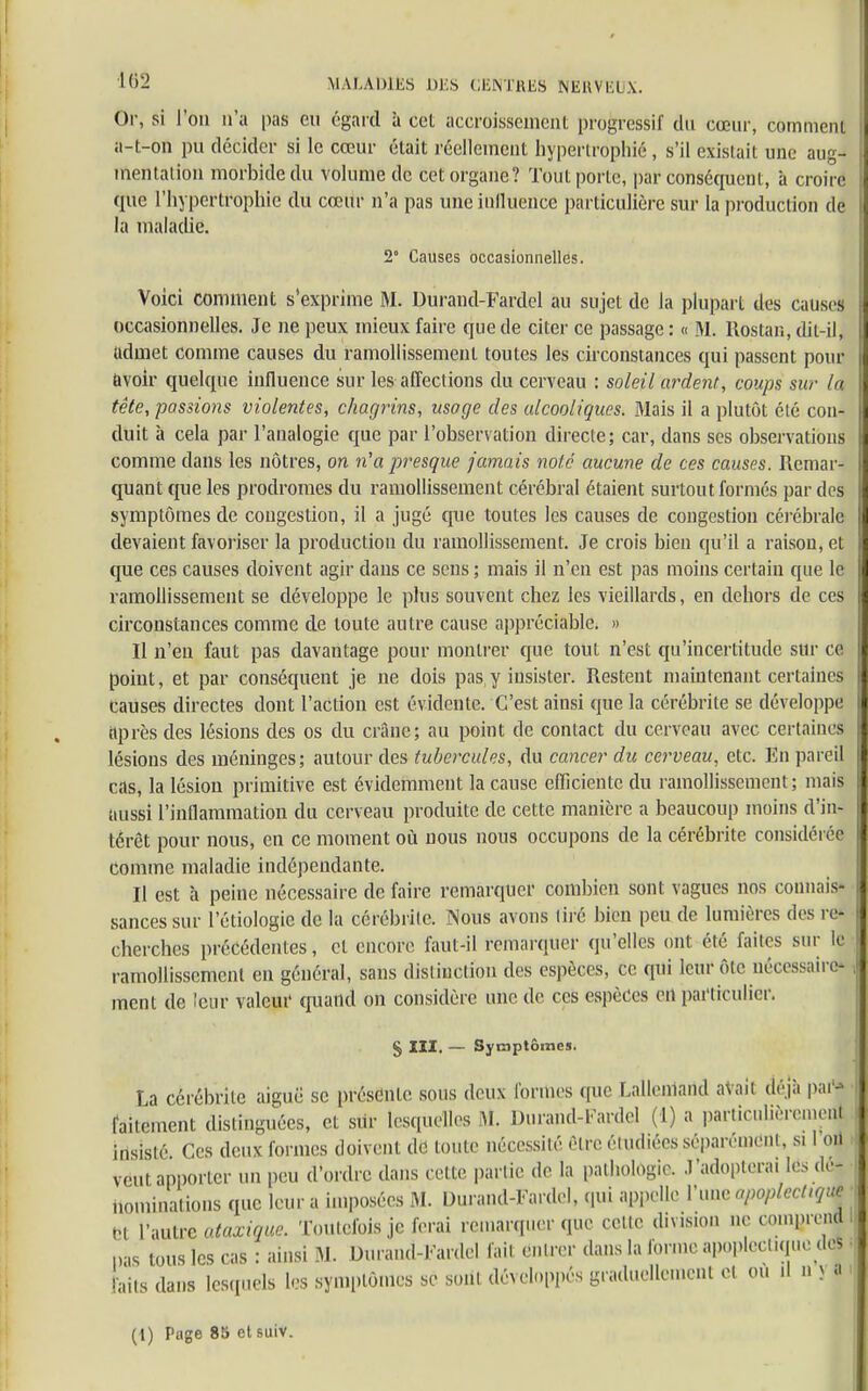 Or, si l'on n'a pas eu égard à ceL aecroissenieiU progressif du cœur, comment a-t-on pu décider si le cœur était réellement hypertrophié, s'il existait une aug- mentation morbide du volume de cet organe? Tout porte, par conséquent, à croire que l'hypertrophie du cœur n'a pas une influence particulière sur la production de la maladie. 2° Causes occasionnelles. Voici comment s'exprime M. Durand-Fardel au sujet de la plupart des causes H occasionnelles. Je ne peux mieux faire que de citer ce passage : « M. Rostan, dit-il, fl udmet comme causes du ramollissement toutes les circonstances qui passent pour 9 avoir quelque influence sur les affections du cerveau : soleil ardent, coups sur la II tête, passions violentes, chagrins, usage des alcooliques. Mais il a plutôt été con- U duit à cela par l'analogie que par l'observation directe; car, dans ses observations |l comme dans les nôtres, on n'a presque jamais note aucune de ces causas. Remar- quant que les prodromes du ramollissement cérébral étaient surtout formés par des symptômes de congestion, il a jugé que toutes les causes de congestion cérébrale il devaient favoriser la production du ramollissement. Je crois bien qu'il a raison, et I que ces causes doivent agir dans ce sens ; mais il n'en est pas moins certain que le ramollissement se développe le plus souvent chez les vieillards, en dehors de ces circonstances comme de toute autre cause appréciable. » Il n'eu faut pas davantage pour montrer que tout n'est qu'incertitude sur ce point, et par conséquent je ne dois pas y insister. Restent maintenant certaines causes directes dont l'action est évidente. C'est ainsi que la cérébrite se développe après des lésions des os du crâne; au point de contact du cerveau avec certaines lésions des méninges; autour des tubercules, du cancer du cerveau, etc. En pareil cas, la lésion primitive est évidemment la cause efficiente du ramollissement; mais aussi l'inflammation du cerveau produite de cette manière a beaucoup moins d'in- térêt pour nous, en ce moment où nous nous occupons de la cérébrite considérée comme maladie indépendante. Il est à peine nécessaire de faire remarquer combien sont vagues nos coniuiis- sances sur l'étiologie de la cérébrite. Nous avons tiré bien peu de lumières des re- cherches précédentes, et encore faut-il remarquer qu'elles ont été faites sur le ramollissement en général, sans distinction des espèces, ce qui leur ôlc nécessaire* 1 ment de leur valeur quand on considère une de ces espèces en particulier. § XIX. — Symptômes. La cérébrite aiguë se présente sous deux formes que Lalleniand aVait déjà par* Il faitement distinguées, et sur lesquelles M Durand-Fardel (1) a particulièrement insisté Ces deux formes doivent de toute nécessité être étudiées séparément, si I on veut apporter un peu d'ordre dans cette partie de. la pathologie. J'adopterai les dé- nominations que leur a imposées M. Uurand-Fardel, qui appelle l'une apoplcclujue tn l'autre otaxique: Toutefois je ferai remarquer que celte division ne comprend I „as tous les cas : ainsi M. Durand-Fardel fait entrer dans la forme apoplectique dcS • faits dans lesquels les symptômes se soiit développés graduellement ei ou .1 >. s a (1) Page 85 et suiv.