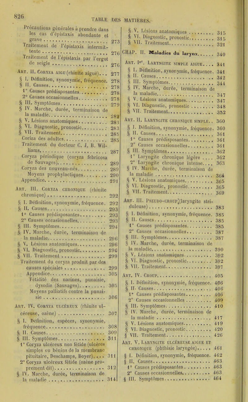 TABLE DES Précautions générales à prendre dans les cas d'épistaxis abondante et grave Traitement de l'épislaxis intermit- tente Traitement de l'épistaxis par l'ergot de seigle Art. II. Coryza aigu (rhinite aiguë)... § 1. Définition, synonymie, fréquence. § II. Causes 1 Causes prédisposantes 2° Causes occasionnelles § III. Symptômes § IV. Marche, durée, terminaison de la maladie § V. Lésions anatomiques S VI. Diagnostic, pronostic § VII. Traitement Coriza des adultes Traitement du docteur C. J, B. Wil- liams Coryza périodique (coryza febricosa de Sauvages) Coryza des nouveau-nés Moyens prophylactiques Appendice Art. III. Coryza chronique (rhinite chronique) § I. Déûnition, synonymie, fréquence. § II. Causes 1° Causes prédisposantes 2° Causes occasionnelles § III. Symptômes S IV. Marche, durée, terminaison de la maladie § V. Lésions anatomiques S VI. Diagnostic, pronostic § VII. Traitement Traitement du coryza produit par des causes spéciales Appendice Fétidité des narines, punaisie, dysodie (Sauvages) Moyens palliatifs contre la punai- sie 273 276 276 277 278 278 278 278 279 282 28 ï 283 285 285 287 289 289 290 291 292 292 293 293 293 294 296 296 296 299 299 305 305 306 Art. IV. Coryza ulcéreux (rhinite ul- céreuse, ozène) 307 § I. Définition, espèces, synonymie, fréquence 308 § II. Causes 309 § III. Symptômes 311 1 Coryza ulcéreux non fétide (ulcères simples ou bénins de la membrane pituitaire, Deschamps, Boyer). ... 3TI 2° Coryza ulcéreux fétide (ozène pro- prement dit) 312 § IV. Marche, durée, terminaison de la maladie 314 MATIÈRES, § V. Lésions anatomiques 315 S VI. Diagnostic, pronostic 315 § VII. Traitement ° 32i CHAP. II. Maladies du larynx 340 Art. I«r. Laryngite simple aiguë 341 § I. Définition, synonymie, fréquence. 341 § II. Causes 342 § III. Symptômes 344 § IV. Marche, durée, terminaison de la maladie 347 § V. Lésions anatomiques 347 § VI. Diagnostic, pronostic 348 § VII. Traitement 352 Art. II. Laryngite chronique simple.. 360 § I. Définition, synonymie, fréquence. 360 § H. Causes 361 1° Causes prédisposantes 361 2° Causes occasionnelles „. . 361 § III. Symptômes 362 1  Laryngite chronique légère .... 362 2° Laryngite chronique intense.. .. 363 § IV. Marche, durée, terminaison de la maladie ^ § V. Lésions anatomiques 365 S VI. Diagnostic, pronostic 3c;5 § VII. Traitement 3^9 Art. III. PsEUD0-CR0up(laryngite stri- duleuse) 353 § I. Définition, synonymie, fréquence. 385 § II. Causes 385 1° Causes prédisposantes 385 2° Causes occasionnelles 387 § III. Symptômes 337 § IV. Marche, durée, terminaison de la maladie 390 § V. Lésions anatomiques 392 § VI. Diagnostic, pronostic 392 § VII. Traitement 397 Art. IV. Croup 405 § I. Définition, synonymie, fréquence. 406 § II- Causes 406 1 Causes prédisposantes 106 2° Causes occasionnelles 409 § III. Symptômes 410 § IV. Marche, durée, terminaison de la maladie 417 § V. Lésions anatomiques 419 § VI. Diagnostic, pronostic 120 § VII. Traitement 426 Art. V. Laryngite ulcéreuse aiguë et chronique (phthisic laryngée) 561 § I. Définition, synonymie, fréquence. 462 § II. Causes 463 1° Causes prédisposantes 463 2° Causes occasionnelles 463 § III. Symptômes, 464