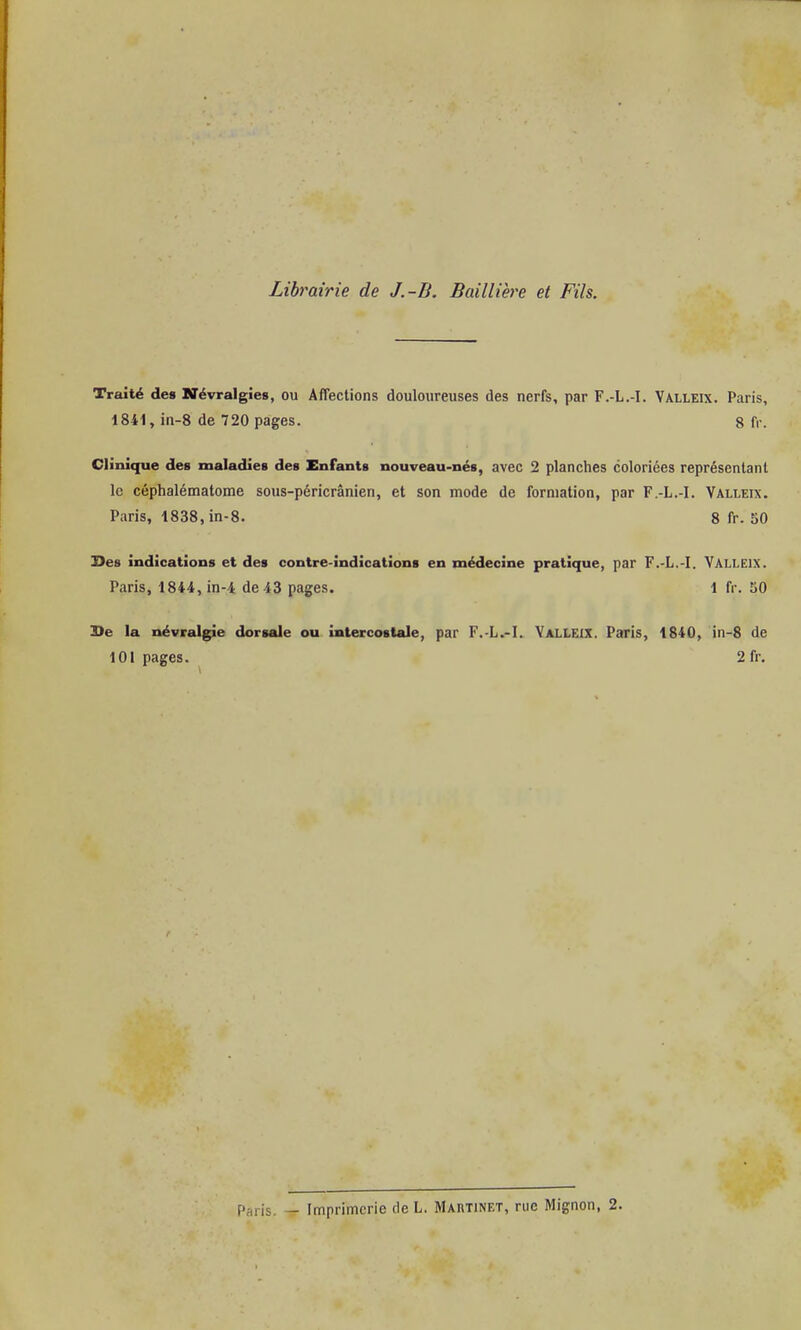 Librairie de J.-B. Baillière et Fils. Traité des Névralgies, ou Affections douloureuses des nerfs, par F.-L.-I. Valleix. Paris, 1841, in-8 de 720 pages. 8 fr. Clinique des maladies des Enfants nouveau-nés, avec 2 planches coloriées représentant le céphalématome sous-péricrânien, et son mode de formation, par F.-L.-I. Valleix. Paris, 1838, in-8. 8 fr. 50 Ses indications et des contre-indications en médecine pratique, par F.-L.-I. VALLEIX. Paris, 1844, in-4 de 43 pages. 1 fr. 50 3>e la névralgie dorsale ou intercostale, par F.-L.-I. VALLEIX. Paris, 1840, in-8 de 101 pages. 2 fr. Paris. - Imprimerie de L. Martinet, rue Mignon, 2.