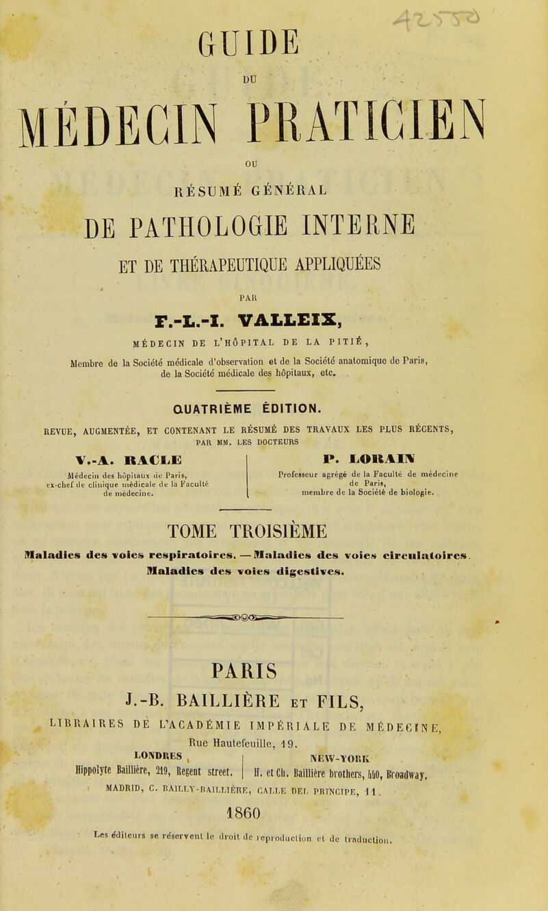 DU MÉDECIN PRATICIEN ou RÉSUMÉ GÉNÉRAL DE PATHOLOGIE INTERNE ET DE THÉRAPEUTIQUE APPLIQUÉES PAlt F.-L.-I. VALLEIX, MÉDECIN DE L'HÔPITAL DE LA PITIÉ, Membre de la Société médicale d'observation et de la Société anatomique de Paris, de la Société médicale des hôpitaux, etc. QUATRIÈME ÉDITION. REVUE, AUGMENTÉE, ET CONTENANT LE RÉSUMÉ DES TRAVAUX LES PLUS RÉCENTS, PAR MM. LES DOCTEURS RACLE Médecin des hôpitaux de Paris, cx-clief de clinique médicale de la Faculté de médecine. P. JLOKAIN Professeur agrégé de la Faculté de médecine de Paria, membre de la Société de biologie. TOME TROISIEME Maladies des voies respiratoires.—Maladies des voies cireulatoires. Maladies des voies digestives. •^BSKgXîgi PARIS J.-B. BAILLIÈRE et FILS, LIBRAIRES DE L'ACADÉMIE IMPÉRIALE DE MÉDECINE, Rue Hautefcuille, 19. LONDRES, I NEW-YOKK Hippolytc BalUIire, 219, Regeot street. | U. et Ch. Baillicre brothers, MO, Broadway. MADRID, C. BÀ1LLY-BA1LL1ÈKE, GALLE DEL PRINCIPE, 11. 1860 Les éditeurs se réservent le droit de reproduction et do traduction.