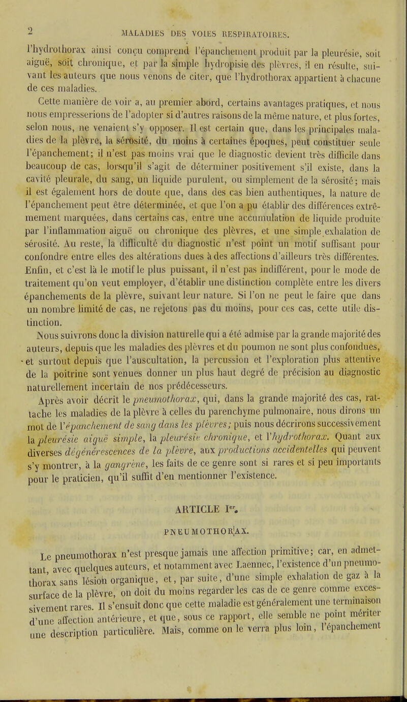 l'hydrolhorax ainsi conçu comprend l'énanchement produit par la pleurésie, soit aiguë, soit chronique, et par la simple liydropisie des plèvres, il en résulte, sui- vant les auteurs que nous venons de citer, que l'bydrothorax appartient à chacune de ces maladies. Cette manière de voir a, au premier abord, certains avantages pratiques, et nous nous empresserions de l'adopter si d'autres raisons de la même nature, et plus fortes, selon nous, ne venaient s'y opposer. Il est certain que, dans les principales mala- dies de la plèvre, la sérosité, du moins à certaines époques, peut constituer seule 1 epanchement; il n'est pas moins vrai que le diagnostic devient très difficile dans beaucoup de cas, lorsqu'il s'agit de déterminer positivement s'il existe, dans la cavité pleurale, du sang, un liquide purulent, ou simplement de la sérosité; niais il est également hors de doute que, dans des cas bien authentiques, la nature de l'épanchement peut être déterminée, et que l'on a pu établir des différences extrê- mement marquées, dans certains cas, entre une accumulation de liquide produite par l'inflammation aiguë ou chronique des plèvres, et une simple exhalation de sérosité. Au reste, la difficulté du diagnostic n'est point un motif suffisant pour confondre entre elles des altérations dues à des affections d'ailleurs très différentes. Enfin, et c'est là le motif le plus puissant, il n'est pas indifférent, pour le mode de traitement qu'on veut employer, d'établir une distinction complète entre les divers épanchements de la plèvre, suivant leur nature. Si l'on ne peut le faire que dans un nombre limité de cas, ne rejetons pas du moins, pour ces cas, cette utile dis- tinction. .Nous suivrons donc la division naturelle qui a été admise par la grande majorité des auteurs, depuis que les maladies des plèvres et du poumon ne sont plus confondues, ■et surtout depuis que l'auscultation, la percussion et l'exploration plus attentive de la poitrine sont venues donner un plus haut degré de précision au diagnostic naturellement incertain de nos prédécesseurs. Après avoir décrit le pneumothorax, qui, dans la grande majorité des cas, rat- tache les maladies de la plèvre à celles du parenchyme pulmonaire, nous dirons un mot de l'épanchement de sang dans tes plèvres; puis nous décrirons successivement la pleurésie aiguë simple, la pleurésie chronique, et Yhydrothorax. Quant aux diverses dégénérescences de la plèvre, aux productions accidentelles qui peuvent s'y montrer, à la gangrène, les faits de ce genre sont si rares et si peu importants pour le praticien, qu'il suffit d'en mentionner l'existence. ARTICLE Ier. PNEUMOTHORAX. Le pneumothorax n'est presque jamais une affeciion primitive; car, en admet- tant avec quelques auteurs, et notamment avec Laennec, l'existence d'un pneumo- thorax sans lésion organique, et, par suite, d'une simple exhalation de gaz a la surface de la plèvre, on doit du moins regarder les cas de ce genre comme exces- sivement rares. Il s'ensuit donc que cette maladie est généralement une terminaison d'une affection antérieure, et que, sous ce rapport, elle semble ne poinl mériter une description particulière. Mais, comme on le verra plus loin, lépanchement