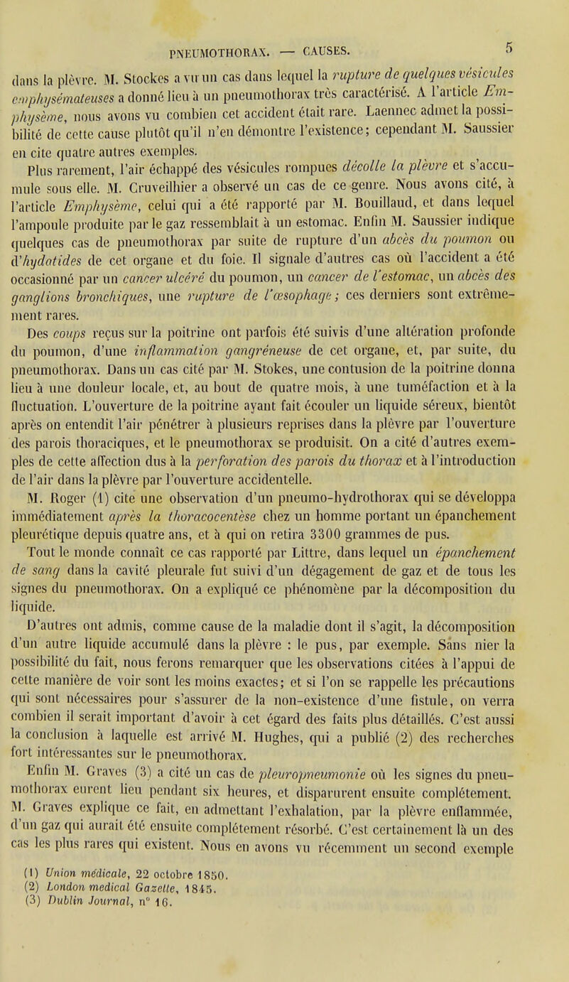 dans la plèvre. M. Stockes a vu un cas dans lequel la rupture de quelques vésicules emphysémateuses a donné lieu à un pneumothorax très caractérisé. A l'article Em- physème, nous avons vu combien cet accident était rare. Laennec admet la possi- bilité de cette cause plutôt qu'il n'en démontre l'existence; cependant M. Saussier en cite quatre autres exemples. Plus rarement, l'air échappé des vésicules rompues décolle la plèvre et s'accu- mule sous elle. M. Cruveilhier a observé un cas de ce genre. Nous avons cité, à l'article Emphysème, celui qui a été rapporté par M. Bouillaud, et dans lequel l'ampoule produite par le gaz ressemblait à un estomac. Enfin M. Saussier indique quelques cas de pneumothorax par suite de rupture d'un abcès du poumon ou tVhydatides de cet organe et du foie. Il signale d'autres cas où l'accident a été occasionné par un cancer ulcéré du poumon, un cancer de l'estomac, un abcès des ganglions bronchiques, une rupture de l'œsophage; ces derniers sont extrême- ment rares. Des coups reçus sur la poitrine ont parfois été suivis d'une altération profonde du poumon, d'une inflammation gangréneuse de cet organe, et, par suite, du pneumothorax. Dans un cas cité par M. Stokes, une contusion de la poitrine donna lieu à une douleur locale, et, au bout de quatre mois, à une tuméfaction et à la fluctuation. L'ouverture de la poitrine ayant fait écouler un liquide séreux, bientôt après on entendit l'air pénétrer à plusieurs reprises dans la plèvre par l'ouverture des parois thoraciques, et le pneumothorax se produisit. On a cité d'autres exem- ples de cette affection dus à la perforation des parois du thorax et à l'introduction de l'air dans la plèvre par l'ouverture accidentelle. M. Pioger (1) cite une observation d'un pneumo-hydrolhorax qui se développa immédiatement après la thoracocentèse chez un homme portant un épanchement pleurétique depuis quatre ans, et à qui on retira 3300 grammes de pus. Tout le monde connaît ce cas rapporté par Littre, clans lequel un épanchement de sang dans la cavité pleurale fut suivi d'un dégagement de gaz et de tous les signes du pneumothorax. On a expliqué ce phénomène par la décomposition du liquide. D'autres ont admis, comme cause de la maladie dont il s'agit, la décomposition d'un autre liquide accumulé dans la plèvre : le pus, par exemple. Sans nier la possibilité du fait, nous ferons remarquer que les observations citées à l'appui de celte manière de voir sont les moins exactes; et si l'on se rappelle les précautions qui sont nécessaires pour s'assurer de la non-existence d'une fistule, on verra combien il serait important d'avoir à cet égard des faits plus détaillés. C'est aussi la conclusion à laquelle est arrivé M. Hughes, qui a publié (2) des recherches fort intéressantes sur le pneumothorax. Enfin M. Graves (3) a cité un cas de pleuropneumonie où les signes du pneu- mothorax eurent lieu pendant six heures, et disparurent ensuite complètement. M. Graves explique ce fait, en admettant l'exhalation, par la plèvre enflammée, d'un gaz qui aurait été ensuite complètement résorbé. C'est certainement là un des cas les plus rares qui existent. Nous en avons vu récemment un second exemple (1) Union médicale, 22 octobre 1850. (2) London médical Gazelle, 1845. (3) Dublin Journal, n° 16.