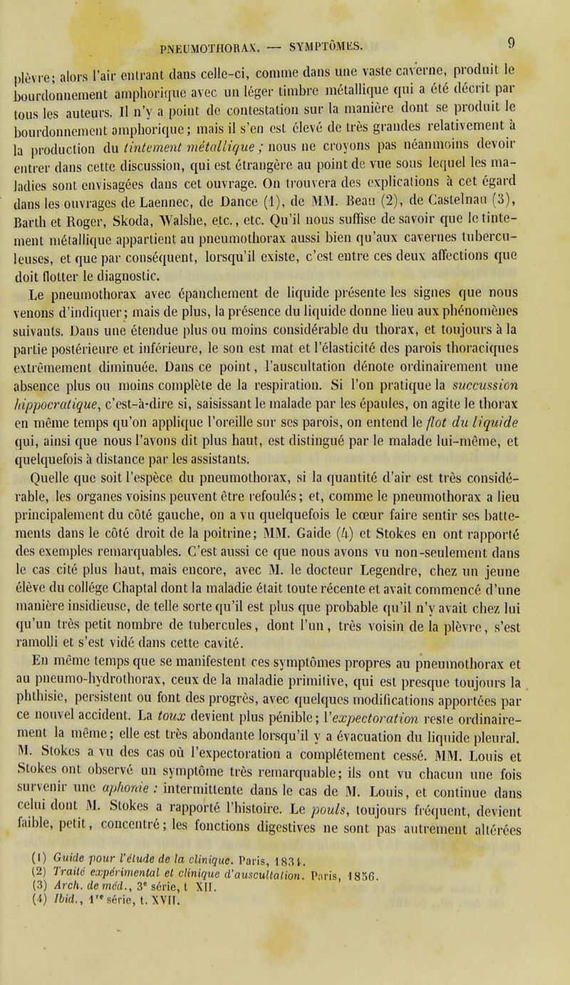 plèvre; alors l'air entrant dans celle-ci, comme dans une vaste caverne, produit le bourdonnement amphorique avec un léger timbre métallique qui a été décrit par tous les auteurs. Il n'y a point de contestation sur la manière dont se produit le bourdonnement ampborique; mais il s'en est élevé de très grandes relativement à la production du tintement métallique ; nous ne croyons pas néanmoins devoir entrer dans cette discussion, qui est étrangère au point de vue sous lequel les ma- ladies sont envisagées dans cet ouvrage. On trouvera des explications à cet égard dans les ouvrages de Laennec, de Dance (1), de MM. Beau (2), de Caslelnan (3), Barth et Roger, Skoda, Walshe, etc., etc. Qu'il nous suffise de savoir que le tinte- ment métallique appartient au pneumothorax aussi bien qu'aux cavernes tubercu- leuses, et que par conséquent, lorsqu'il existe, c'est entre ces deux affections que doit flotter le diagnostic. Le pneumothorax avec ôpanchement de liquide présente les signes que nous venons d'indiquer; mais de plus, la présence du liquide donne lieu aux phénomènes suivants. Dans une étendue plus ou moins considérable du thorax, et toujours à la partie postérieure et inférieure, le son est mat et l'élasticité des parois thoraciques extrêmement diminuée. Dans ce point, l'auscultation dénote ordinairement une absence plus ou moins complète de la respiration. Si l'on pratique la succussion hippocratique, c'est-à-dire si, saisissant le malade par les épaules, on agite le thorax en même temps qu'on applique l'oreille sur ses parois, on entend le flot du liquide qui, ainsi que nous l'avons dit plus haut, est distingué par le malade lui-même, et quelquefois à distance par les assistants. Quelle que soit l'espèce du pneumothorax, si la quantité d'air est très considé- rable, les organes voisins peuvent être refoulés ; et, comme le pneumothorax a lieu principalement du côté gauche, on a vu quelquefois le cœur faire sentir ses batte- ments dans le côté droit de la poitrine; MM. Gaide (U) et Stokes en ont rapporté des exemples remarquables. C'est aussi ce que nous avons vu non-seulement dans le cas cité plus haut, mais encore, avec M. le docteur Legendre, chez un jeune élève du collège Chaptal dont la maladie était toute récente et avait commencé d'une manière insidieuse, de telle sorte qu'il est plus que probable qu'il n'y avait chez lui qu'un très petit nombre de tubercules, dont l'un, très voisin de ia plèvre, s'est ramolli et s'est vidé dans cette cavité. En même temps que se manifestent ces symptômes propres au pneumothorax et au pneumo-hydrothorax, ceux de la maladie primitive, qui est presque toujours la phthisie, persistent ou font des progrès, avec quelques modifications apportées par ce nouvel accident. La toux devient plus pénible ; Vexpectoration reste ordinaire- ment la même ; elle est très abondante lorsqu'il y a évacuation du liquide pleural. M. Stokes a vu des cas où l'expectoration a complètement cessé. MM. Louis et Stokes ont observé un symptôme très remarquable; ils ont vu chacun une fois survenir une aphonie : intermittente dans le cas de M. Louis, et continue dans celui dont M. Stokes a rapporté l'histoire. Le pouls, toujours fréquent, devient faible, petit, concentré; les fonctions digestives ne sont pas autrement altérées (1) Guide pour l'étude de la clinique. Paris, 1831. (2) Traité expérimental et clinique d'auscultation. Paris, 1856 (3) Arch. demed., 3e série, t XII. (4) Ibid., 1re série, t. XVII.