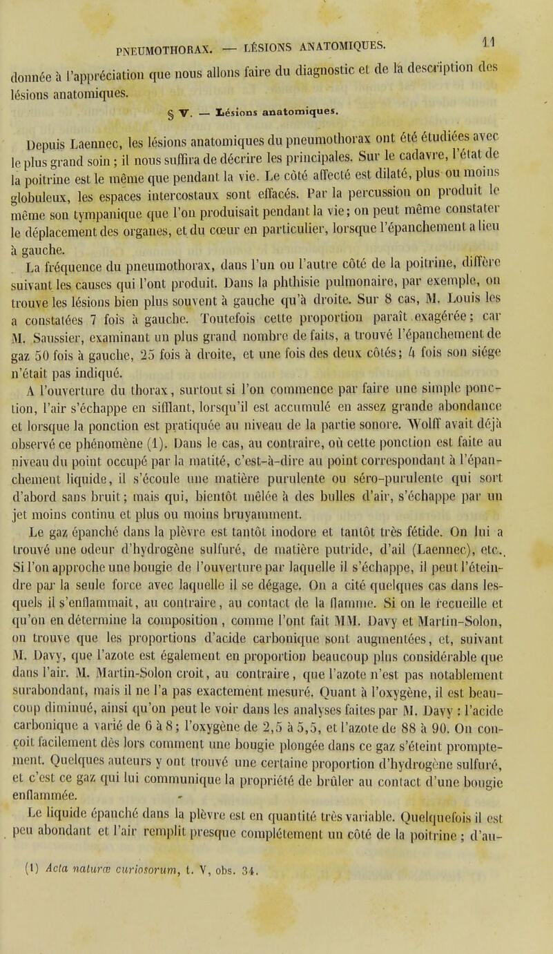 donnée à l'appréciation que nous allons faire du diagnostic et de la description des lésions anatomiques. § V. — lésions anatomiques. Depuis Laennec, les lésions anatomiques du pneumothorax ont été étudiées avec le plus grand soin ; il nous suffira de décrire les principales. Sur le cadavre, l'état de la poitrine est le même que pendant la vie. Le côté affecté est dilaté, plus ou moins globuleux, les espaces intercostaux sont effacés. Par la percussion on produit le même son tympanique que l'on produisait pendant la vie; on peut même constater le déplacement des organes, et du cœur en particulier, lorsque l'épanchement a lieu à gauche. La fréquence du pneumothorax, dans l'un ou l'autre côté de la poitrine, diffère suivant les causes qui l'ont produit. Dans la phthisie pulmonaire, par exemple, on trouve les lésions bien plus souvent à gauche qu'à droite. Sur 8 cas, M. Louis les a constatées 7 fois à gauche. Toutefois cette proportion paraît exagérée ; car M. Saussier, examinant un plus grand nombre de faits, a trouvé l'épanchement de gaz 50 fois à gauche, 25 fois à droite, et une fois des deux côtés; k fois son siège n'était pas indiqué. A l'ouverture du thorax, surtout si l'on commence par faire une simple ponc- tion, l'air s'échappe en sifflant, lorsqu'il est accumulé en assez grande abondance et lorsque la ponction est pratiquée au niveau de la partie sonore. Wolff avait déjà observé ce phénomène (1). Dans le cas, au contraire, où cette ponction est faite au niveau du point occupé par la malité, c'est-à-dire au point correspondant à l'épan- chement liquide, il s'écoule une matière purulente ou séro-purulente qui sort d'abord sans bruit ; mais qui, bientôt mêlée à des bulles d'air, s'échappe par un jet moins continu et plus ou moins bruyamment. Le gaz épanché dans la plèvre est tantôt inodore et tantôt très fétide. On lui a trouvé une odeur d'hydrogène sulfuré, de matière putride, d'ail (Laennec), etc., Si l'on approche une bougie de l'ouverture par laquelle il s'échappe, il peut l'étein- dre par la seule force avec laquelle il se dégage. On a cité quelques cas dans les- quels il s'enflammait, au contraire, au contact de la flamme. Si on le recueille et qu'on en détermine la composition , comme l'ont fait MM. Davy et Martin-Solon, on trouve que les proportions d'acide carbonique sont augmentées, et, suivant M. Davy, que l'azote est également en proportion beaucoup plus considérable que dans l'air. M. Martin-Solon croit, au contraire, que l'azote n'est pas notablement surabondant, mais il ne l'a pas exactement mesuré. Quant à l'oxygène, il est beau- coup diminué, ainsi qu'on peut le voir dans les analyses faites par M. Davy : l'acide carbonique a varié de G à 8 ; l'oxygène de 2,5 à 5,5, et l'azote de 88 à 90. On con- çoit facilement dès lors comment une bougie plongée dans ce gaz s'éteint promptc- ment. Quelques auteurs y ont trouvé une certaine proportion d'hydrogène sulfuré, et c'est ce gaz qui lui communique la propriété de brûler au conlact d'une bougie enflammée. Le liquide épanché dans la plèvre est en quantité très variable. Quelquefois il est peu abondant et l'air remplit presque complètement un côté de la poitrine ; d'au- (1) Acta nalurrc curiosorum, l. V, obs. 34.