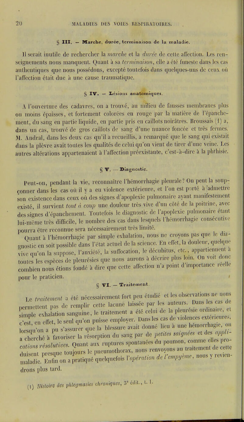 § III. — Marche, durée, terminaison de la maladie. 11 serait inutile de rechercher la marche et la durée de celle affection. Los ren- seignements nous manquent. Quant à sa terminaison, elle a été funeste dans les cas authentiques que nous possédons, excepté toutefois dans quelques-uns de ceux où l'affection était due à une cause traumatique. § IV. — Lésions anatomiques. A l'ouverture des cadavres, on a trouvé, au milieu de fausses membranes plus ou moins épaisses, et fortement colorées eu rouge par la matière de l'épanchc- ment, du sang en partie liquide, en partie pris en caillots noirâtres. Broussais (1) a, dans un cas, trouvé de gros caillots de sang d'une nuance foncée et très fermes. M. Andral, dans les deux cas qu'il a recueillis, a remarqué que le sang qui existait dans la plèvre avait toutes les qualités de celui qu'on vient de tirer d'une veine. Les autres altérations appartenaient a l'affection préexistante, c'est-à-dire à la phrhisie. § V. — Diagnostic. Peut-on, pendant la vie, reconnaître l'hémorrhagie pleurale ? On peut la soup- çonner dans les cas où il y a eu violence extérieure, et l'on est porté à 'admettre son existence dans ceux où des signes d'apoplexie pulmonaire ayant manifestement existé, il survient tout à coup une douleur très vive d'un côté de la poitrine, avec des signes d'épanchemenl. Toutefois le diagnostic de l'apoplexie pulmonaire étant lui-même très difficile, le nombre des cas dans lesquels l'hémorrhagie consécutive pourra être reconnue sera nécessairement très limité. Quant à l'hémorrhagie par simple exhalation, nous ne croyons pas que le dia- gnostic en soit possible dans l'état actuel de la science. En effet, la douleur, quelque vive qu'on la suppose, l'anxiété, la suffocation, le décubitus, etc., appartiennent a toute les espèces de pleurésies que nous aurons à décrire plus loin. On voit donc combien nous étions fondé à dire que cette affection n'a point d'importance réelle pour le praticien, § VI. — Traitement. Le traitement a été nécessairement fort peu étudié et les observations ne nous permettent pas de remplir cette lacune laissée par les auteurs. Dans es cas cl sm nie exha ation sanguine, le traitement a été celui de la pleurésie ordinaire et cS en effet, le seul qu'on puisse employer. Dans les cas de valences extérieures sis drons plus tard. (I) Histoire des phlegmasies chroniques, 3e «lit., t. 1.