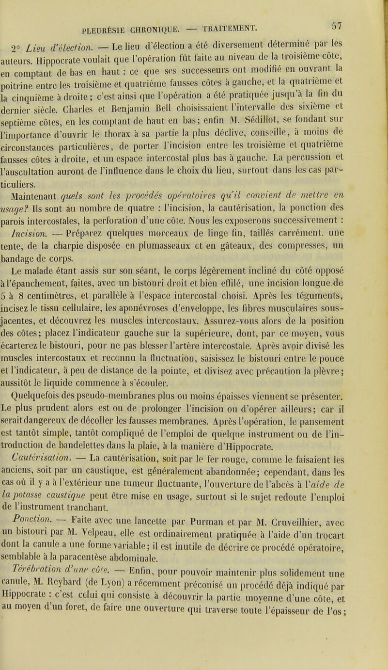 2° Lieu d'élection. — Le lieu d'éleclion a été diversement déterminé par les auteurs. Hippocrate voulait que l'opération fût faite au niveau de la troisième côte, en comptant de bas en haut : ce que ses successeurs ont modifié en ouvrant la poitrine entre les troisième et quatrième fausses côtes à gauche, et la quatrième et la cinquième à droite ; c'est ainsi que l'opération a été pratiquée jusqu'à la On du dernier siècle. Charles et Benjamin Bell choisissaient l'intervalle des sixième et septième côtes, en les comptant de haut en bas; enfin M. Sédillot, se fondant sur l'importance d'ouvrir le thorax à sa partie la plus déclive, conseille, à moins de circonstances particulières, de porter l'incision entre les troisième et quatrième fausses côtes à droite, et un espace intercostal plus bas à gauche. La percussion et l'auscultation auront de l'influence dans le choix du lieu, surtout dans les cas par- ticuliers. Maintenant quels sont les procédés opératoires qu'il convient de mettre en usage? Ils sont au nombre de quatre : l'incision, la cautérisation, la ponction des parois intercostales, la perforation d'une côte. Nous les exposerons successivement : Incision. — Préparez quelques morceaux de linge fin, taillés carrément, une tente, de la charpie disposée en plumasseaux et en gâteaux, des compresses, un bandage de corps. Le malade étant assis sur son séant, le corps légèrement incliné du côté opposé àl'épanchement, faites, avec un bistouri droit et bien effilé, une incision longue de 5 à 8 centimètres, et parallèle à l'espace intercostal choisi. Après les téguments, incisez le tissu cellulaire, les aponévroses d'enveloppe, les fibres musculaires sous- jacentes, et découvrez les muscles intercostaux. Assurez-vous alors de la position des côtes; placez l'indicateur gauche sur la supérieure, dont, par ce moyen, vous écarterez le bistouri, pour ne pas blesser l'artère intercostale. Après avoir divisé les muscles intercostaux et reconnu la fluctuation, saisissez le bistouri entre le pouce et l'indicateur, à peu de distance de la pointe, et divisez avec précaution la plèvre; aussitôt le liquide commence à s'écouler. Quelquefois des pseudo-membranes plus ou moins épaisses viennent se présenter. Le plus prudent alors est ou de prolonger l'incision ou d'opérer ailleurs; car il serait dangereux de décoller les fausses membranes. Après l'opération, le pansement est tantôt simple, tantôt compliqué de l'emploi de quelque instrument ou de l'in- troduction de bandelettes dans la plaie, à la manière d'Hippocrate. Cautérisation. — La cautérisation, soit par le fer rouge, comme le faisaient les anciens, soit par un caustique, est généralement abandonnée; cependant, dans les cas où il y a à l'extérieur une tumeur fluctuaute, l'ouverture de l'abcès à Y aide de tapotasse caustique peut être mise en usage, surtout si le sujet redoute l'emploi de l'instrument tranchant. Ponction. — Faite avec une lancette par Purman et par M. Cruveilhier, avec un bistouri par M. Velpeau, elle est ordinairement pratiquée à l'aide d'un trocart dont la canule a une forme variable; il est inutile de décrire ce procédé opératoire, semblable à la paracentèse abdominale. Térébration d'une cô'e. — Enfin, pour pouvoir maintenir plus solidement une canule, M. Reybard (de Lyon) a récemment préconisé un procédé déjà indiqué par Hippocrate : c'est celui qui consiste à découvrir la partie moyenne d'une côle, et au moyen d'un foret, de faire une ouverture qui traverse toute l'épaisseur de l'os;