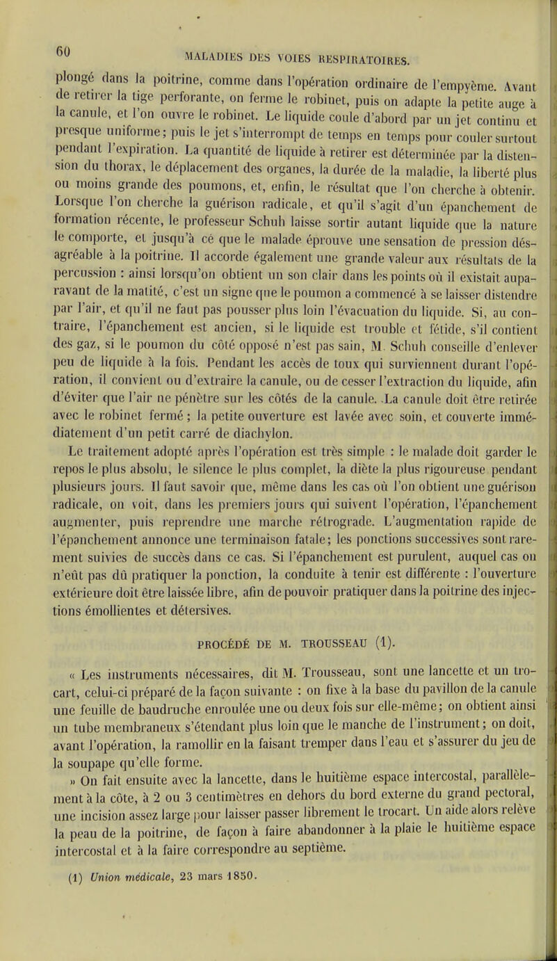 plongé dans la poitrine, comme dans l'opération ordinaire de l'empycme Avant de retn er la tige perforante, on ferme le robinet, puis on adapte la petite auge à la canule, et Ton ouvre le robinet. Le liquide coule d'abord par un jet continu et presque uniforme; puis le jet s'interrompt de temps en temps pour couler surtout pendant l'expiration. La quantité de liquide à retirer est déterminée par la disten- sion du thorax, le déplacement des organes, la durée de la maladie, la liberté plus ou moins grande des poumons, et, enfin, le résultat que l'on cherche à obtenir. Lorsque l'on cherche la guérison radicale, et qu'il s'agit d'un épanchement de formation récente, le professeur Schuh laisse sortir autant liquide que la nature le comporte, et jusqu'à cè que le malade éprouve une sensation de pression dés- agréable à la poitrine. Il accorde également une grande valeur aux résultais de la percussion : ainsi lorsqu'on obtient un son clair dans les points où il existait aupa- ravant de la malité, c'est un signe que le poumon a commencé à se laisser distendre par l'air, et qu'il ne faut pas pousser plus loin l'évacuation du liquide. Si, au con- traire, l'épanchement est ancien, si le liquide est trouble et fétide, s'il contient des gaz, si le poumon du côté opposé n'est pas sain, M Schuh conseille d'enlever peu de liquide à la fois. Pendant les accès de toux qui surviennent durant l'opé- ration, il convient ou d'extraire la canule, ou de cesser l'extraction du liquide, afin d'éviter que l'air ne pénètre sur les côtés de la canule. .La canule doit être retirée avec le robinet fermé ; la petite ouverture est lavée avec soin, et couverte immé- diatement d'un petit carré de diachylon. Le traitement adopté après l'opérai ion est très simple : le malade doit garder le repos le plus absolu, le silence le plus complet, la diète la plus rigoureuse pendant plusieurs jours. 11 faut savoir que, même dans les cas où l'on obtient une guérison radicale, on voit, dans les premiers jours qui suivent l'opération, l'épanchement augmenter, puis reprendre une marche rétrograde. L'augmentation rapide de l'épanchement annonce une terminaison fatale; les ponctions successives sont rare- ment suivies de succès dans ce cas. Si l'épanchement est purulent, auquel cas on n'eût pas dû pratiquer la ponction, la conduite à tenir est différente : l'ouverture extérieure doit être laissée libre, afin de pouvoir pratiquer dans la poitrine des in jec- tions émollientes et détersives. PROCÉDÉ DE M. TROUSSEAU (1). « Les instruments nécessaires, dit M. Trousseau, sont une lancette et un tro- cart, celui-ci préparé de la façon suivante : on fixe à la base du pavillon de la canule une feuille de baudruche enroulée une ou deux fois sur elle-même; on obtient ainsi un tube membraneux s'étendant plus loin que le manche de l'instrument; on doit, avant l'opération, la ramollir en la faisant tremper dans l'eau et s'assurer du jeu de la soupape qu'elle forme. » On fait ensuite avec la lancette, dans le huitième espace intercostal, parallèle- ment à la côte, à 2 ou 3 centimètres en dehors du bord externe du grand pectoral, une incision assez large pour laisser passer librement le trocart. Un aide alors relève la peau de la poitrine, de façon à faire abandonner à la plaie le huitième espace intercostal et à la faire correspondre au septième. (I) Union médicale, 23 mars 1850.