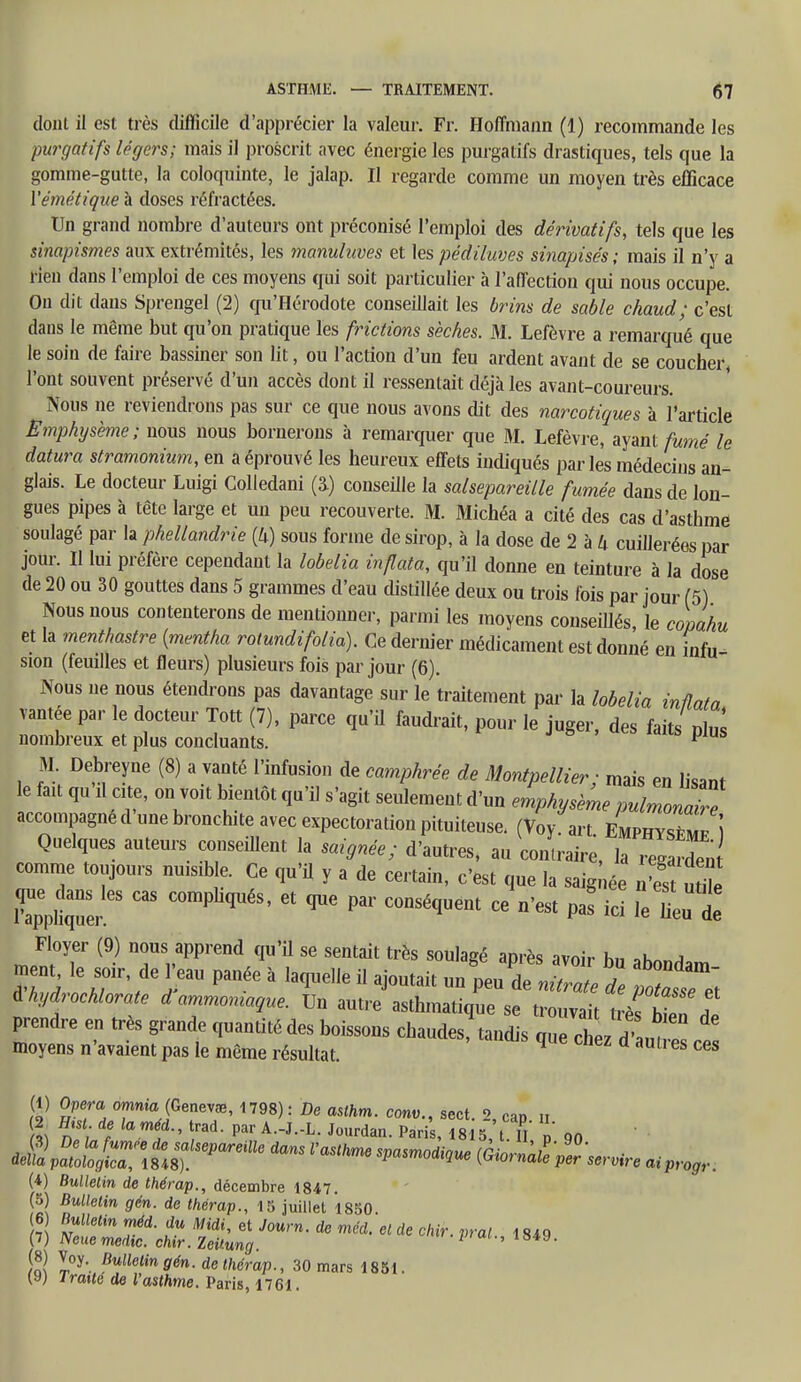 dont il est très difficile d'apprécier la valeur. Fr. Hoffmann (1) recommande les purgatifs légers; mais il proscrit avec énergie les purgatifs drastiques, tels que la gomme-gutte, la coloquinte, le jalap. Il regarde comme un moyen très efficace Yémêtique à doses réfractées. Un grand nombre d'auteurs ont préconisé l'emploi des dérivatifs, tels que les sinapismes aux extrémités, les manuhwes et les pédiluves sinapisés; mais il n'y a rien dans l'emploi de ces moyens qui soit particulier à l'affection qui nous occupe. On dit dans Sprengel (2) qu'Hérodote conseillait les brins de sable chaud; c'est dans le même but qu'on pratique les filetions sèches. M. Lefèvre a remarqué que le soin de faire bassiner son lit, ou l'action d'un feu ardent avant de se coucher l'ont souvent préservé d'un accès dont il ressentait déjà les avant-coureurs. Nous ne reviendrons pas sur ce que nous avons dit des narcotiques à l'article Emphysème; nous nous bornerons à remarquer que M. Lefèvre, ayant fumé le datura stramonium, en a éprouvé les heureux effets indiqués parles médecins an- glais. Le docteur Luigi Colledani (â) conseille la salsepareille fumée dans de lon- gues pipes à tête large et un peu recouverte. M. Michéa a cité des cas d'asthme soulagé par la phellandrie (U) sous forme de sirop, à la dose de 2 à U cuillerées par jour. Il lui préfère cependant la lobelia inflata, qu'il donne en teinture à la dose de 20 ou 30 gouttes dans 5 grammes d'eau distillée deux ou trois fois par jour (5) Nous nous contenterons de mentionner, parmi les moyens conseillés le copahu et la menthastre {mentha rotundifolio). Ce dernier médicament est donné en infu- sion (feuilles et fleurs) plusieurs fois par jour (6). Nous ne nous étendrons pas davantage sur le traitement par la lobelia inÛata vantée par le docteur Tott (7), parce qu'il faudrait, pour le juger, des faits plus nombreux et plus concluants. y M. Debreyne (8) a vanté l'infusion de camphrée de Montpellier; mais en lisant le fait qu il cite, on voit bientôt qu'il s'agit seulement d'un emphysème pulmonZe accompagne d une bronchite avec expectoration pituiteuse. (Voy art Emphys/mp Î Quelques auteurs conseillent la saignée; d'autres, au contraire, laTegarden comme toujours nuisible. Ce qu'il y a de certain, c'est que la saignée n'est utite Ker  C°mPliqUéS' ^ ^ ^ C°nSéqUem CG n'CSt P « le tu 1 Floyer (9) nous apprend qu'il se sentait très soulagé après avoir h„ *hnnA SrlhTt^ ^ * laqUee U aj°Utait un Peu de nitrate de poTafsZ à hydrochlorate d ammoniaque. Un autre asthmatique se trouvait trèVht,, ? prendre en très grande quantité des boissons chaudeSq tandis que chez dTant moyens n'avaient pas le même résultat. 9 d aUtl es ces (1) Opéra omnia (Genevœ, 1798): De asihm. conv., sect. 2, cap u 2 fhsi de laméd., trad. par A.-J.-L. Jourdan. Paris, 1815, tT p on ^Z^itsT^^ l'aSthm6 SPaMiqUe ^P^re (4) Bulletin de thérap., décembre 1847. (5) Bulletin gén. de thérap., 15 juillet 1850 (6 Bulletin méd. du Midi, et Journ. de méd. et de chir. vrai 1840 (7) Neuemedic. chir.Zeitung. P ' 849, S I°y'- Bullelin9én. de thérap., 30 mars 1851. (y) Iraité de l'asthme. Paris, 1761.