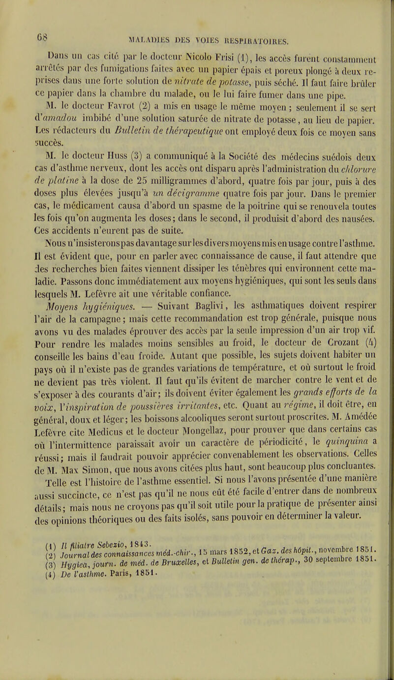 Dans un cas cité par le docteur Nicole Frisi (1), les accès furent constamment arrêtés par des fumigations faites avec un papier épais et poreux plongé à deux re- prises dans une forle solution de nitrate de potasse, puis séché. Jl faut faire brûler ce papier dans la chambre du malade, ou le lui faire fumer dans une pipe. M. le docteur Favrot (2) a mis en usage le même moyen ; seulement il se sert A'amadou imbibé d'une solution saturée de nitrate de potasse, au lieu de papier. Les rédacteurs du Bulletin de thérapeutique ont employé deux fois ce moyen sans •juccès. M. le docteur Huss (3) a communiqué à la Société des médecins suédois deux cas d'asthme nerveux, dont les accès ont disparu après l'administration du chlorure de platine à la dose de 25 milligrammes d'abord, quatre fois par jour, puis à des doses plus élevées jusqu'à un dé ci gramme quatre fois par jour. Dans le premier cas, le médicament causa d'abord un spasme de la poitrine qui se renouvela toutes les fois qu'on augmenta les doses ; dans le second, il produisit d'abord des nausées. Ces accidents n'eurent pas de suite. Nous n'insisterons pas davantage sur lesdiversmoyens mis en usage contre l'asthme. Il est évident que, pour en parler avec connaissance de cause, il faut attendre que des recherches bien faites viennent dissiper les ténèbres qui environnent cette ma- ladie. Passons donc immédiatement aux moyens hygiéniques, qui sont les seuls dans lesquels M. Lefèvrc ait une véritable confiance. Moyens hygiéniques. — Suivant Baglivi, les asthmatiques doivent respirer l'air de la campagne ; mais cette recommandation est trop générale, puisque nous avons vu des malades éprouver des accès par la seule impression d'un air trop vif. Pour rendre les malades moins sensibles au froid, le docteur de Grozant (4) conseille les bains d'eau froide. Autant que possible, les sujets doivent habiter un pays où il n'existe pas de grandes variations de température, et où surtout le froid ne devient pas très violent. Il faut qu'ils évitent de marcher contre le vent et de s'exposer à des courants d'air; ils doivent éviter également les grands efforts de la voix, l'inspiration de poussières irritantes, etc. Quant au régime, il doit être, eu général, doux et léger; les boissons alcooliques seront surtout proscrites. M. Amédée Lefèvre cite Medicus et le docteur Mongellaz, pour prouver que dans certains cas où l'intermittence paraissait avoir un caractère de périodicité, le quinquina a réussi; mais il faudrait pouvoir apprécier convenablement les observations. Celles de M. Max Simon, que nous avons citées plus haut, sont beaucoup plus concluantes. Telle est l'histoire de l'asthme essentiel. Si nous l'avons présentée d'une manière aussi succincte, ce n'est pas qu'il ne nous eût été facile d'entrer dans de nombreux détails; mais nous ne croyons pas qu'il soit utile pour la pratique de présenter ainsi des opinions théoriques ou des faits isolés, sans pouvoir en déterminer la valeur. S IX^^t méd.,hi,, I 5 ma, 1852, et Ga, des h6PU novembre , 851. (3) Hygtca, jour»- de méd. de Bruxelles, et Bulletin gen. de therap., 30 septembre 1851. (A) De l'asthme. Paris, 1851.