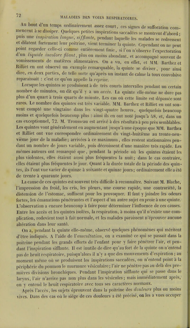 Au bout d'un temps ordinairement assez court, ces signes de suffocation com- mencent a se dissiper. Quelques petites inspirations saccadées se montrent d'abord • puis une inspiration longue, sifflant*, pendant laquelle les malades se redressent et dilatent fortement leur poitrine, vient terminer la quinte. Cependant on ne peut point regarder celle-ci comme entièrement finie, si Ton n'observe l'expectoration d'un liquide incolore filant, plus ou moins abondant, et accompagné souvent de vomissements de matières alimentaires. On a vu, en effet, et MM. Barthez et Rilliet en ont observé un exemple remarquable, la quinte se diviser, pour ainsi dire, en deux parties, de telle sorte qu'après un instant de calme la toux convulsive reparaissait : c'est ce qu'on appelle la reprise. Lorsque les quintes se produisent à de très courts intervalles pendant un certain nombre de minutes, on dit qu'il y a un accès. La quinte elle-même ne dure pas plus d'un quart à trois quarts de minute. Les cas où cette limite est dépassée sont rares. Le nombre des quintes est très variable. MM. Bai lliez et Rilliet en ont sou- vent compté une vingtaine dans les vingt-quatre lieures, quelquefois beaucoup moins et quelquefois beaucoup plus : ainsi ils en ont noté jusqu'à /18, et, dans un cas exceptionnel, 72. M. Trousseau est arrivé à des résultats à peu près semblables. Les quintes vont généralement en augmentant jusqu'à une époque que MM. Barthez et Rilliet ont vue correspondre ordinairement du vingt-huitième au trente-neu- vième jour de la maladie; arrivées à ce maximum , elles restent stationnaires pen- dant un nombre de jours variable, puis décroissent d'une manière très rapide. Les mêmes auteurs ont remarqué que, pendant la période où les quintes étaient les plus violentes, elles étaient aussi plus fréquentes la nuit; dans le cas contraire, elles étaient plus fréquentes le jour. Quant à la durée totale de la période des quin- tes, ils l'ont vue varier de quinze à soixante et quinze jours; ordinairement elle a été de trente à quarante jours. La cause de ces quintes est souvent très difficile à reconnaître. Suivant M. Blache, l'impression du froid, les cris, les pleurs, une course rapide, une contrariété, la distension de l'estomac, suffisent pour les provoquer. Il faut y joindre les odeurs fortes, les émanations pénétrantes et l'aspect d'un autre sujet en proie à une quinte. L'observation a encore beaucoup à faire pour déterminer l'influence de ces causes. Entre les accès et les quintes isolées, la respiration, à moins qu'il n'existe une com- plication, redevient tout à fait normale, et les malades paraissent n'éprouver aucune altération dans leur santé. On a, pendant la quinte elle-même, observé quelques phénomènes qui méritent d'être indiqués. A l'aide de Y auscultation, on a examiné ce qui se passait dans la poitrine pendant les grands efforts de l'enfant pour y faire pénétrer l'air, et pen- dant l'inspiration sifflante. 11 est inutile de dire qu'au fort de la quinte on n'entend pas de bruit respiratoire, puisqu'alors il n'y a que des mouvements d'expiration ; au moment même où se produisent les inspirations saccadées, on n'entend point à la périphérie du poumon le murmure vésiculaire; l'air ne pénètre pas au delà des pre- mières divisions bronchiques. Pendant l'inspiration sifflante qui se passe dans le larynx, l'air n'arrive pas non plus dans les vésicules; mais immédiatement après, on y entend le bruit respiratoire avec tous ses caractères normaux. Après l'accès, les sujets éprouvent dans la poitrine des douleurs plus ou moins vives. Dans des cas où le siège de ces douleurs a été précisé, on les a vues occuper