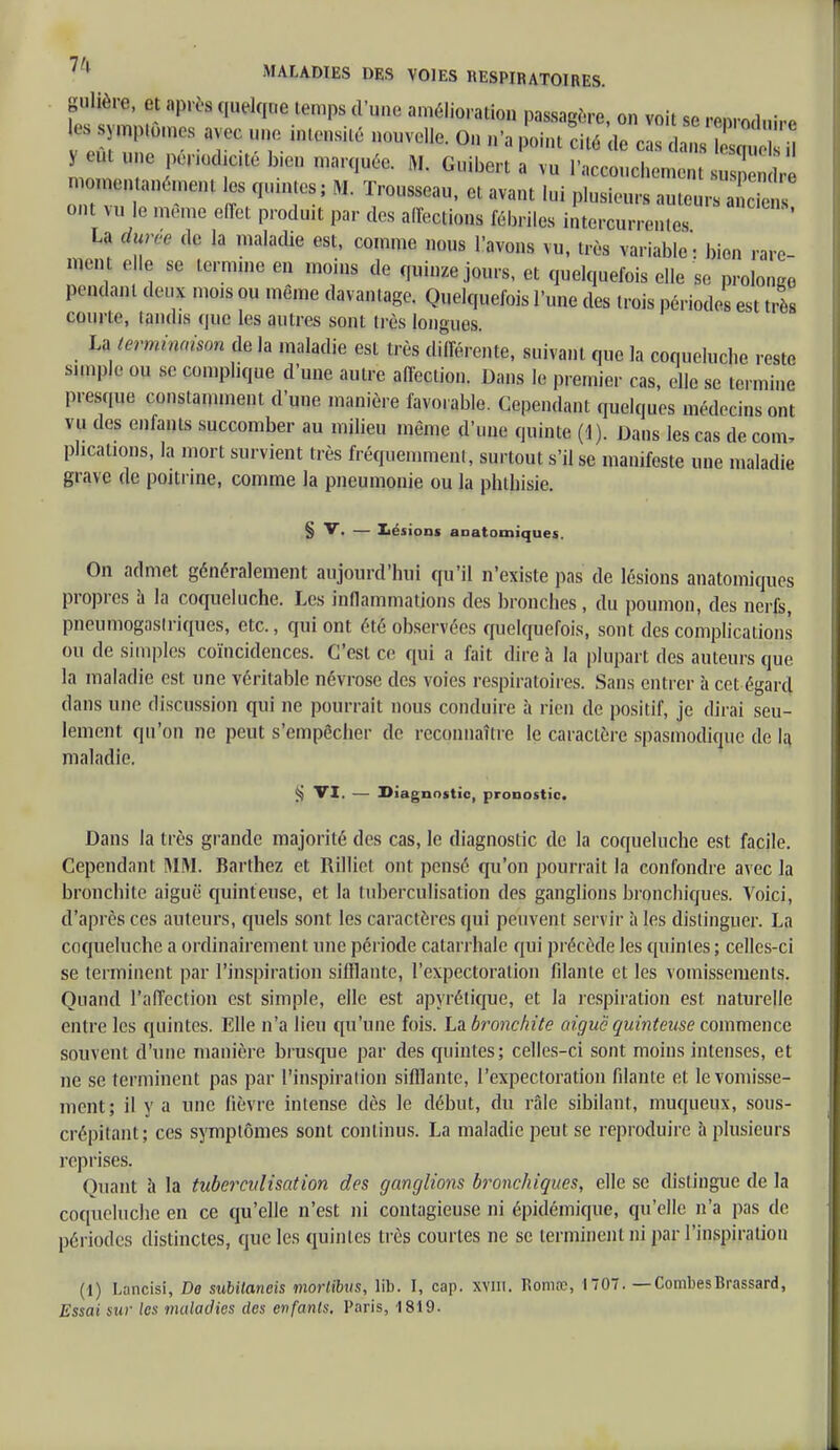 gulière, et après quelque temps d'une amélioration passagère, on voit se renrodnir, * 2mtÙmf *™ lZ « 0» n'a point X de cas y ni un, pirwtaébiep «arquée. M. Gnihert a vu l'aceouefaemen™ momen anément les quintes; M. Trousseau, et avant lui plusieurs auteurs a i s ont vu le mémo effet produit par des affections fébriles iitercum Jos ' La dum de la maladie est, comme nous l'avons vu, très variable: bien rare- ment elle se termine en moins de quinze jours, et quelquefois elle se prolonge pendant deux mois ou même davantage. Quelquefois l'une des trois périodes est très courte, tandis que les autres sont très longues. La terminaison de la maladie est très différente, suivant que la coqueluebe reste sunple ou se complique d'une autre affection. Dans le premier cas, elle se termine presque constamment d'une manière favorable. Cependant quelques médecins ont vu des enfants succomber au milieu même d'une quinte (1). Dans les cas de corn- pbcations, la mort survient très fréquemment, surtout s'il se manifeste une maladie grave de poitrine, comme la pneumonie ou la phtbisie. § V. — Lésions anatoiniques. On admet généralement aujourd'hui qu'il n'existe pas de lésions anatomiques propres à la coqueluche. Les inflammations des bronches, du poumon, des nerfs, pneumogaslriques, etc., qui ont été observées quelquefois, sont des complications ou de simples coïncidences. C'est ce qui a fait dire à la plupart des auteurs que la maladie est une véritable névrose des voies respiratoires. Sans entrer à cet égard dans une discussion qui ne pourrait nous conduire à rien de positif, je dirai seu- lement qu'on ne peut s'empêcher de reconnaître le caractère spasmodique de la maladie. ^ VI. — Diagnostic, pronostic. Dans la très grande majorité des cas, le diagnostic de la coqueluche est facile. Cependant MM. Barthez et Rillict ont pensé qu'on pourrait la confondre avec la bronchite aiguë quinteuse, et la tuberculisation des ganglions bronchiques. Voici, d'après ces auteurs, quels sont les caractères qui peuvent servir à les distinguer. La coqueluche a ordinairement une période calarrhalc qui précède les quintes ; celles-ci se terminent par l'inspiration sifflante, l'expectoration filante et les vomissements. Quand l'affection est simple, elle est apyrétique, et la respiration est naturelle entre les quintes. Elle n'a lieu qu'une fois. Là bronchite aiguë quinteuse commence souvent d'une manière brusque par des quintes; celles-ci sont moins intenses, et ne se terminent pas par l'inspiration sifflante, l'expectoration filante et le vomisse- ment; il y a une fièvre intense dès le début, du râle sibilant, muqueux, sous- crépitant; ces symptômes sont continus. La maladie peut se reproduire a plusieurs reprises. Quant à la tuberculisation des ganglions bronchiques, elle se distingue de la coqueluche en ce qu'elle n'est ni contagieuse ni épidémique, qu'elle n'a pas de périodes distinctes, que les quintes très courtes ne se terminent ni par l'inspiration (1) Lancisi, De subitaneis morlibvs, lib. I, cap. xyiii. Rotnœ, 1707. —CombesBrassard, Essai sur les maladies des enfants. Paris, 1819.