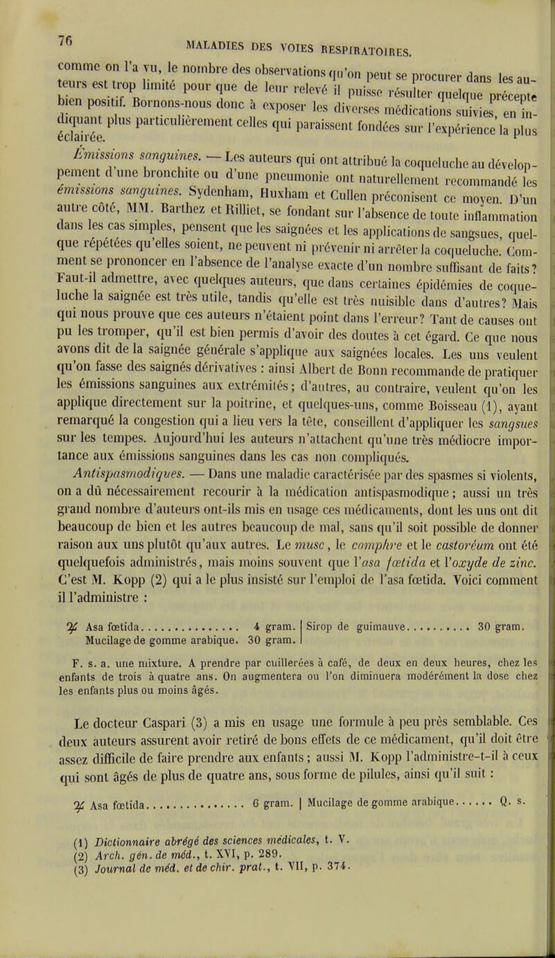 comme on l'a vu le nombre des observations qu'on peut se procurer dans les au eurs est trop limité pour que de leur relevé il puisse résulter qj^j££ bien posM Bornons-nous donc à exposer les diverses médications suTv!e en m- éTirée P mTlent C0llcS qui paraissent fondées sul' l'expérience la plus Émissions sanguines. ^ Les auteurs qui ont attribué la coqueluche au dévelop- pement d une bronchite ou d'une pneumonie ont naturellement recommandé les émissions sanguines. Sydenham, Huxham et Gullen préconisent ce moyen D'un autre côté, MM. Barthez et RiUiet, se fondant sur l'absence de toute inflammation dans les cas simples, pensent que les saignées et les applications de sangsues, quel- que répétées qu'elles soient, ne peuvent ni prévenir ni arrêter la coqueluche. Com- ment se prononcer en l'absence de l'analyse exacte d'un nombre suffisant de faits' Faut-il admettre, avec quelques auteurs, que dans certaines épidémies de coque- luche la sa.gnée est très utile, tandis qu'elle est très nuisible dans d'autres' Mais qui nous prouve que ces auteurs n'étaient point dans l'erreur? Tant de causes ont pu les tromper, qu'il est bien permis d'avoir des doutes à cet égard. Ce que nous avons dit de la saignée générale s'applique aux saignées locales. Les uns veulent qu'on fasse des saignés dérivatives : ainsi Albert de Bonn recommande de pratiquer les émissions sanguines aux extrémités; d'autres, au contraire, veulent qu'on les applique directement sur la poitrine, et quelques-uns, comme Boisseau (1), ayant remarqué la congestion qui a lieu vers la tète, conseillent d'appliquer les sangsues sur les tempes. Aujourd'hui les auteurs n'attachent qu'une très médiocre impor- tance aux émissions sanguines dans les cas non compliqués. Antispasmodiques. — Dans une maladie caractérisée par des spasmes si violents, on a dû nécessairement recourir à la médication antispasmodique ; aussi un très grand nombre d'auteurs ont-ils mis en usage ces médicaments, dont les uns ont dit beaucoup de bien et les autres beaucoup de mal, sans qu'il soit possible de donner raison aux uns plutôt qu'aux autres. Le musc, le camphre et le castoréum ont été quelquefois administrés, mais moins souvent que Yasa fœtida et l'oxyde de zinc. C'est M. Kopp (2) qui a le plus insisté sur l'emploi de l'asa fœtida. Voici comment il l'administre : If Asa fœtida 4 gram. Mucilage de gomme arabique. 30 gram. Sirop de guimauve 30 gram. F. s. a. une mixture. A prendre par cuillerées à café, de deux en deux heures, chez les enfants de trois à quatre ans. On augmentera ou l'on diminuera modérément la dose chez les enfants plus ou moins âgés. Le docteur Caspari (3) a mis en usage une formule à peu près semblable. Ces deux auteurs assurent avoir retiré de bons effets de ce médicament, qu'il doit être assez difficile de faire prendre aux enfants ; aussi iM. Kopp l'adminislre-t-il à ceux qui sont âgés de plus de quatre ans, sous forme de pilules, ainsi qu'il suit : 'if Asa fœtida G gram. | Mucilage dégomme arabique Q. s. (1) Dictionnaire abrégé des sciences médicales, t. V. (2) Arch. gén. de méd., t. XVI, p. 289.